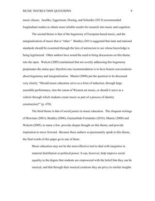 MUSIC INSTRUCTION QUESTIONS 9
music classes. Jaschke, Eggermont, Honing, and Scherder (2013) recommended
longitudinal studies to obtain more reliable results for research into music and cognition.
The second theme is that of the hegemony of European-based music, and the
marginalization of music that is “other.” Bradley (2011) suggested that state and national
standards should be examined through the lens of antiracism to see whose knowledge is
being legitimized. Other authors have noted the need to bring discussions on this theme
into the open. Walcott (2005) maintained that not overtly addressing this hegemony
perpetuates the status quo; therefore one recommendation is to have honest conversations
about hegemony and marginalization. Mantie (2008) put the question to be discussed
very clearly: “Should music education serve as a form of induction, through large
ensemble performance, into the canon of Western art music, or should it serve as a
vehicle through which students create music as part of a process of identity
construction?” (p. 478).
The third theme is that of social justice in music education. The eloquent writings
of Bowman (2001), Bradley (2006), Gaztambide-Fernández (2016), Mantie (2008) and
Walcott (2005), to name a few, provoke deeper thought on this theme, and provide
inspiration to move forward. Because these authors so passionately speak to this theme,
the final words of this paper go to one of them:
Music education may not be the most effective tool to deal with inequities in
material distribution or political power. It can, however, help improve social
equality to the degree that students are empowered with the belief that they can be
musical, and that through their musical creations they are privy to similar insights
 