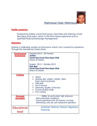 Mahmoud Fady Mahmoud
Profile summary
Employed by leading a local hotel group, Coral Sea and sharing a Coral
Sea Aqua Club team, which is the first hotels experience with a
qualified Food and beverage management.
Objective
Seeking a challenging position as food server where I can I exceed my experience
Through the international hotels chains
Professional
Experience
October 2013 – till Present
waiter
Coral Sea Coral Sea Aqua Club
Sharm El Sheikh
Augast 2012 – October 2013
Bus Boy
Coral Sea Coral Sea Aqua Club
Sharm El Sheikh
Training
• Haccp
• Sharing ISO 14000 , 22000 , 9001
team work (coral sea)
• F&B skills
• Art of service
• Delivering Quality of Service
• Communication skills
• Fire training
Personal
strengths
-Ability to work under high pressure
-Self-motivated, ambitious
-Good experience with all inclusive concept
-Interesting with ala cart restaurant operation
Educational
level
Certificate National Telecom Regulatory
Authority.
 