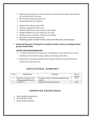  Regularly greeted customers, took reservations, served food and beverages and maintained
the reservation book if necessary.
 Delivering the food & give guest needs.
 Ensure operational area is hygienic.
 Making bill & making record of bills.
 Expertise in banquets & buffet set up.
 Handled 15000 PAX out side catering for IPL matches.
 Handled 10000 PAX out side catering for Aero show.
 Handling seminar, conference, ladies & gents wedding.
 Participate in internal training courses.
 Maintaining reports of monthly Inventory (CCG), Store Requisition, and Breakages
 Industrial Exposure Training for 6 months in clarks exotica resort&spa.Clarks
group of hotel, India.
DUTIES AND RESPONSIBILITIES
 A complete operational role wherein I got an opportunity to study and develop in various
departments like food and beverage, culinary, housekeeping, front office.
 Responsible for opening and closing of the restaurants cleared by the professional team
with the help of the supervisors.
E D U C A T I O N A L S U M M A R Y :
Sr.No Qualification Institution Year of
Passing
1. Bachelor of Science hotel
Management(BSc hmctt)
Heritage institute of hotel&management,agra
(India)
2011
2 I SC(12TH
) Board of Secondary Education 2007
C O M P U T E R K N O W L E D G E :
• Basic computers applications.
• Microsoft office, Excel.
• Micros & Shaw Man POS.
 