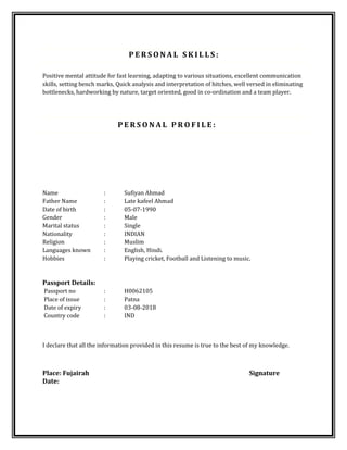 P E R S O N A L S K I L L S :
Positive mental attitude for fast learning, adapting to various situations, excellent communication
skills, setting bench marks, Quick analysis and interpretation of hitches, well versed in eliminating
bottlenecks, hardworking by nature, target oriented, good in co-ordination and a team player.
P E R S O N A L P R O F I L E :
Name : Sufiyan Ahmad
Father Name : Late kafeel Ahmad
Date of birth : 05-07-1990
Gender : Male
Marital status : Single
Nationality : INDIAN
Religion : Muslim
Languages known : English, Hindi.
Hobbies : Playing cricket, Football and Listening to music.
Passport Details:
Passport no : H0062105
Place of issue : Patna
Date of expiry : 03-08-2018
Country code : IND
I declare that all the information provided in this resume is true to the best of my knowledge.
Place: Fujairah Signature
Date:
 