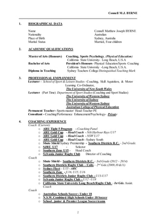 Connell M.J. BYRNE
2
1. BIOGRAPHICAL DATA
Name Connell Matthew Joseph BYRNE
Nationality Australian
Place of Birth Sydney, Australia
Marital Status Married, Four children
2. ACADEMIC QUALIFICATIONS
Masterof Arts (Honours) Coaching, Sports Psychology, (Physical Education)
California State University- Long Beach, U.S.A
Bachelor of Arts President's Honours- Physical Education/Sports Coaching
California State University -Long Beach, U.S.A.
Diploma in Teaching Sydney Teachers College Distinguished Teaching Mark
3. PROFESSIONAL EMPLOYMENT
Lecturer - School of Sport & Leisure Studies –Coaching, Skill Aquisition, & Motor
Learning Co-Ordinator,
The University of New South Wales
Lecturer (Part Time) Department of Sport Studies (Coaching and Sport Studies)
The University of Western Sydney
The University of Sydney
The University of Western Sydney
AustralianCollegeof Physical Education
Permanent Teacher- Sports master/ Head-Teacher PE
Consultant - Coaching/Performance Enhancement/Psychology- Private
4. COACHING EXPERIENCE
Coach (Current)
o ARU Tight 5 Program - Coaching Panel
o ARU Gold Cup - Head Coach - Nth Harbour Rays U17
o ARU Gold Cup - Head Coach - NSW U17
o ARU Gold Cup - Head Coach - Sydney South
o Shute Shield Sydney Premiership - Southern Districts R.C. – 2nd Grade.
o SJRU U17 - Selector
o Southern Zone U15 - Head Coach
o Sylvania Junior Rugby Club Director of Coaching
Coach
o Shute Shield - Southern Districts R.C. – 3rd Grade (2012 – 2014)
o Southern Districts Rugby Club – Colts – 2nd Gde.(2009,10 &11)
o Sydney Fleet – U15 - ARC
o Southern Zone - U16, U15, U16
o Southern Districts Junior Rugby Club - U13-U17
o Sylvania Junior Rugby Club - U12 –U18
o California State University Long BeachRugby Club – Ist Gde. Assist.
Coach
Coach
o Australian Schools Soccer- Under 18
o N.S.W. Combined High Schools Under 18 Soccer
o School , junior & Premier League Soccerteams
 