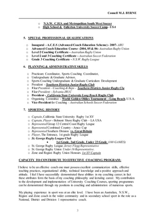 Connell M.J. BYRNE
3
o N.S.W. C.H.S. and Metropolitan South West Soccer
o High School & Fullerton University SoccerCamp- USA
5. SPECIAL PROFESSIONAL QUALIFICATIONS
o Inaugural - A.C.E.S (Advanced Coach Education Scheme) - 2007- ARU
o Advanced Coach Education Course -2004, 05 & 06- Australian Rugby Union
o Level 2 Coaching Certificate - Australian Rugby Union
o Level 2 and 3 Coaching Certificate - Australian Soccer Federation
o Grade 3 Coaching Certificate - N.S.W. Rugby League
6. PLANNING & ADMINISTRATIVESKILLS
o Practicum Coordinator, Sports Coaching Coordinator,
o Undergraduate & Graduate Advisor,
o Sports Coaching Undergraduate & Graduate Curriculum Development
o President - Southern Districts Junior Rugby Club
o Vice President – Coaching & Reps - Southern Districts Junior Rugby Clu
o Vice President – Sylvania JRUC
o President - California State University Long Beach Rugby Club
o Organising Committee - World Golden Oldies Tournament - Long Beach, U.S.A.
o Vice-President for Coaching - Australian Schools Soccer Federation
7. SPORTING HISTORY
o Captain, California State University Rugby 1st XV
o Captain, Player - Belmont Shore Rugby Club – LA USA
o Represented Group 12 Central Coast Rugby League
o Represented Combined Country - Amco Cup
o Represented Southern Division vs. Great Britain
o Player, The Entrance, 1st grade Rugby League
o St. George Rugby League Club
 1st Grade, 2nd Grade, Under 23 Grade (168 GAMES)
o St. George Rugby League Jersey Flegg Representative
o St. George Rugby Union Under 16 Representative.
o Zone and Region Rugby Union Honours 1st XV Captain
CAPACITY TO CONTRIBUTE TO EFFECTIVE COACHING PROGRAM:
I believe to be an effective coach one must possess excellent communication skills, effective
teaching practices, organisational ability, technical knowledge and a positive approach and
attitude. I feel I have successfully demonstrated these abilities in my coaching career; in fact
these attributes form the basis of my coaching philosophy and lecturing career. My contribution
to the development and implementation of University Coaching Courses, sporting programmes
can be demonstrated through my positions in coaching and administration of numerous sports.
My playing experience in sport was at an elite level. I have been an Australian, N.S.W.,
Region and Zone coach in the wider community and in secondary school sport in the role as a
National, District and Division 1 representative coach.
 