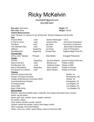 Ricky McKelvin 
rmartist007@gmail.com 
323­508­3447 
 
Eye color:​ dark brown                                                                  ​Height:​ 5'6” 
Hair color:​ black                                                                           ​Weight:​ 165 lbs 
Clothes Measurements 
chest: 38 waist: 31 overarm:31 hip: 40 shirt size: 16(neck) 33(sleeve) coat size:40s 
Film 
A Voice Within                         Lead                   Danene Washington    Y.E.S. 
A Time to Let Go                     Lead                   Jeremey Penn              Pennhaven Productions 
The Band Lead    Joy Haven                     Pennhaven Productions 
The Valentine's Day.               Lead.                  Cory Blu                        BluComdey Productions 
Jefferson                                Supporting          Jon Kovel                      Cypt TV Productions 
Reel Nightmare             Supporting    Armand Petri                Together Magic Films Pro. 
Commercials 
Jimmy Johns “Stangry”         Principal               Brian Beletic                Smuggler Productions 
Theater 
The Wiz                                   Supporting           Kourtnie Roberts   Governor School of the Arts   
Raisin in the Sun                     Lead                    Michael Lynn   Theater at ODU 
The Mountain Top                    Lead                    Katherine Green   Theater at ODU 
Alice in Wonderland                Supporting           Steve Harders   Theater at Chowan  
The Women of Lockerbie   Lead                    Steve Harders   Theater at Chowan  
Training 
Governor School of the Arts  Norfolk, VA 
Theater at Chowan University  Murfreesboro, NC   
Theater at Old Dominion University (ODU)             Norfolk, VA 
Youth Entertainment Studios                        Chesapeake, VA 
The Acting Center  Los Angeles, CA 
Actors West Los Angeles, CA 
Keep It Real Acting                                                                                         Los Angeles, CA 
Special Skills 
Musician: ​sing (tenor),ballad singer, songwriter, drum player,read sheet music, produce   
Dance: hip­hop dance  
Sports: ​golf, track, football, soccer, weights, swimmer 
Art: ​painter, pottery 
Cook: ​pastas, desserts, poultry, seafood 
Combat: ​martial arts (karate), hand to hand stage combat 
Other Language: ​hindi (intermediate)  
Others: voice­over, auther, speed talking, master of ceremony (MC) 
 