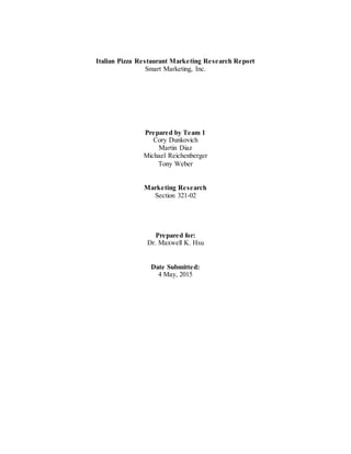 Italian Pizza Restaurant Marketing Research Report
Smart Marketing, Inc.
Prepared by Team 1
Cory Dunkovich
Martin Diaz
Michael Reichenberger
Tony Weber
Marketing Research
Section 321-02
Prepared for:
Dr. Maxwell K. Hsu
Date Submitted:
4 May, 2015
 