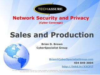 Network Security and Privacy
(Cyber Coverage)
Sales and Production
Brian D. Brown
CyberSpecialist Group
Brian@CyberSpecialistGroup.com
404 849 3004
http://lnkd.in/XXCFi7
This is for illustrative purposes only and is in no way complete, or comprehensive.. The use and reliance on all information contained in
this presentation is at the users sole discretion. Any and all policy language shall be paramount in all cases.
 