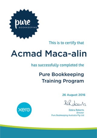 This is to certify that
has successfully completed the
Debra Roberts
Director
Pure Bookkeeping Australia Pty Ltd
Pure Bookkeeping
Training Program
Acmad Maca-alin
26 August 2016
 