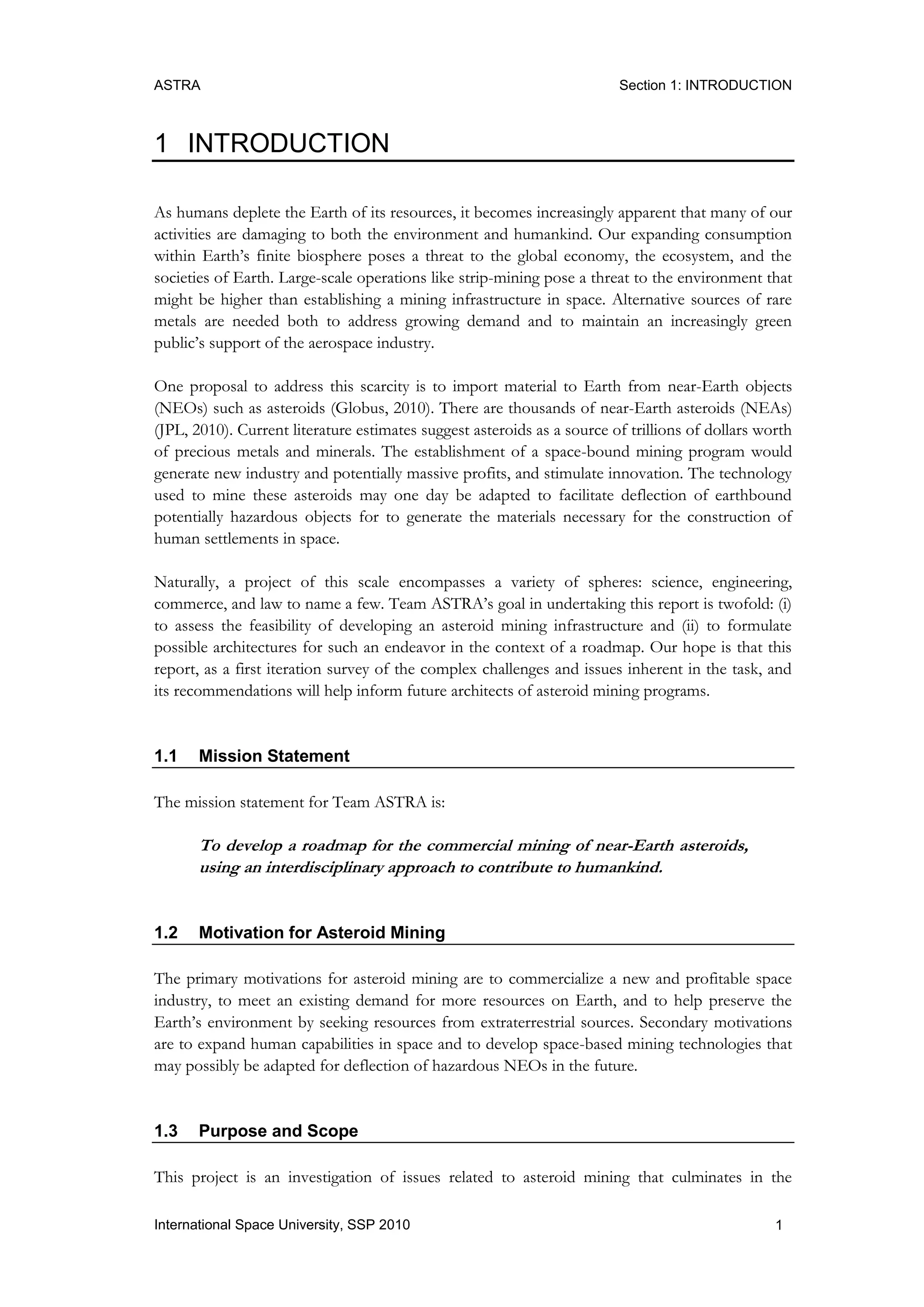 ASTRA Section 1: INTRODUCTION
1International Space University, SSP 2010
1 INTRODUCTION
As humans deplete the Earth of its resources, it becomes increasingly apparent that many of our
activities are damaging to both the environment and humankind. Our expanding consumption
within Earth‟s finite biosphere poses a threat to the global economy, the ecosystem, and the
societies of Earth. Large-scale operations like strip-mining pose a threat to the environment that
might be higher than establishing a mining infrastructure in space. Alternative sources of rare
metals are needed both to address growing demand and to maintain an increasingly green
public‟s support of the aerospace industry.
One proposal to address this scarcity is to import material to Earth from near-Earth objects
(NEOs) such as asteroids (Globus, 2010). There are thousands of near-Earth asteroids (NEAs)
(JPL, 2010). Current literature estimates suggest asteroids as a source of trillions of dollars worth
of precious metals and minerals. The establishment of a space-bound mining program would
generate new industry and potentially massive profits, and stimulate innovation. The technology
used to mine these asteroids may one day be adapted to facilitate deflection of earthbound
potentially hazardous objects for to generate the materials necessary for the construction of
human settlements in space.
Naturally, a project of this scale encompasses a variety of spheres: science, engineering,
commerce, and law to name a few. Team ASTRA‟s goal in undertaking this report is twofold: (i)
to assess the feasibility of developing an asteroid mining infrastructure and (ii) to formulate
possible architectures for such an endeavor in the context of a roadmap. Our hope is that this
report, as a first iteration survey of the complex challenges and issues inherent in the task, and
its recommendations will help inform future architects of asteroid mining programs.
1.1 Mission Statement
The mission statement for Team ASTRA is:
To develop a roadmap for the commercial mining of near-Earth asteroids,
using an interdisciplinary approach to contribute to humankind.
1.2 Motivation for Asteroid Mining
The primary motivations for asteroid mining are to commercialize a new and profitable space
industry, to meet an existing demand for more resources on Earth, and to help preserve the
Earth‟s environment by seeking resources from extraterrestrial sources. Secondary motivations
are to expand human capabilities in space and to develop space-based mining technologies that
may possibly be adapted for deflection of hazardous NEOs in the future.
1.3 Purpose and Scope
This project is an investigation of issues related to asteroid mining that culminates in the
 