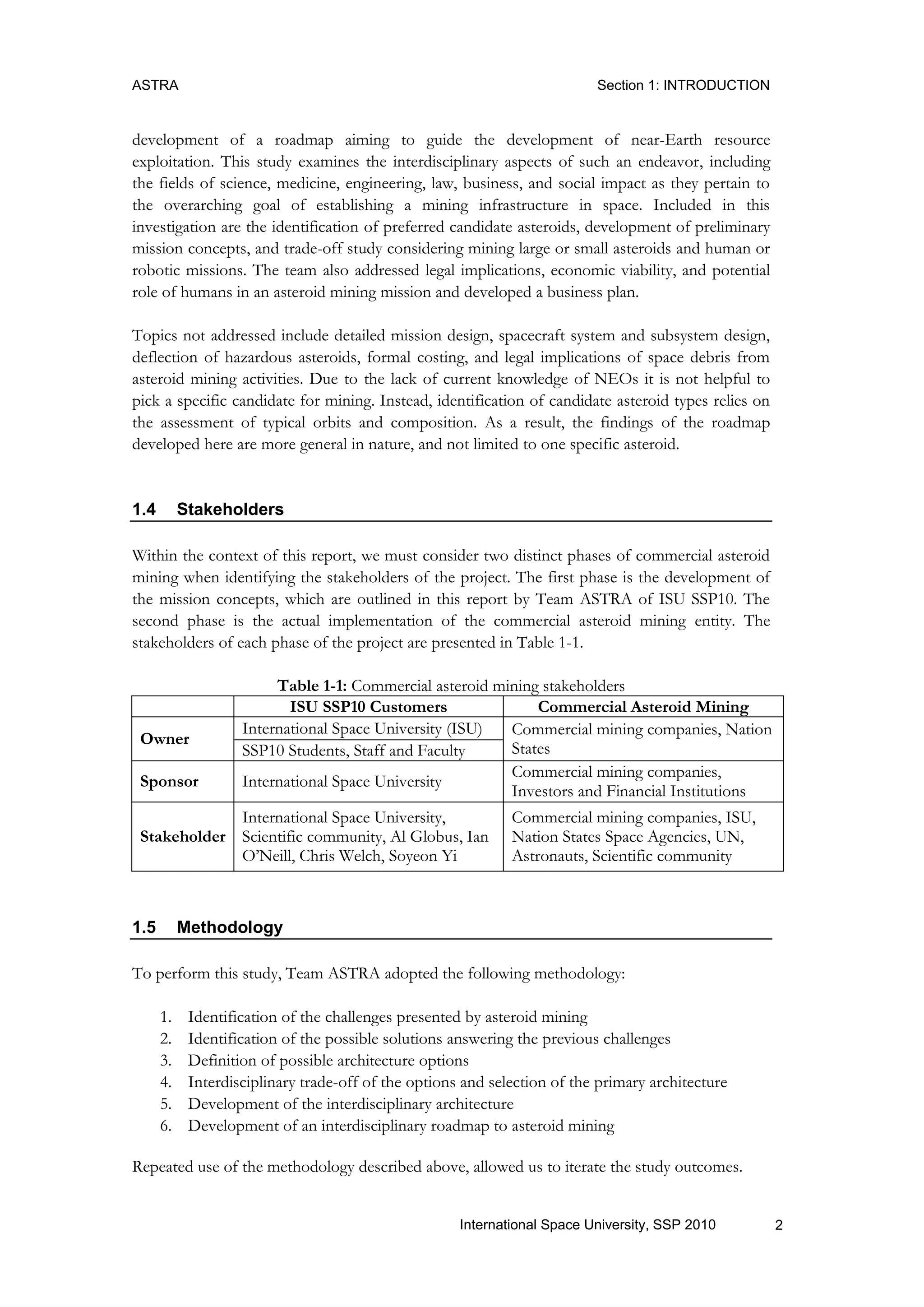 ASTRA Section 1: INTRODUCTION
2International Space University, SSP 2010
development of a roadmap aiming to guide the development of near-Earth resource
exploitation. This study examines the interdisciplinary aspects of such an endeavor, including
the fields of science, medicine, engineering, law, business, and social impact as they pertain to
the overarching goal of establishing a mining infrastructure in space. Included in this
investigation are the identification of preferred candidate asteroids, development of preliminary
mission concepts, and trade-off study considering mining large or small asteroids and human or
robotic missions. The team also addressed legal implications, economic viability, and potential
role of humans in an asteroid mining mission and developed a business plan.
Topics not addressed include detailed mission design, spacecraft system and subsystem design,
deflection of hazardous asteroids, formal costing, and legal implications of space debris from
asteroid mining activities. Due to the lack of current knowledge of NEOs it is not helpful to
pick a specific candidate for mining. Instead, identification of candidate asteroid types relies on
the assessment of typical orbits and composition. As a result, the findings of the roadmap
developed here are more general in nature, and not limited to one specific asteroid.
1.4 Stakeholders
Within the context of this report, we must consider two distinct phases of commercial asteroid
mining when identifying the stakeholders of the project. The first phase is the development of
the mission concepts, which are outlined in this report by Team ASTRA of ISU SSP10. The
second phase is the actual implementation of the commercial asteroid mining entity. The
stakeholders of each phase of the project are presented in Table 1-1.
Table 1-1: Commercial asteroid mining stakeholders
ISU SSP10 Customers Commercial Asteroid Mining
Owner
International Space University (ISU) Commercial mining companies, Nation
StatesSSP10 Students, Staff and Faculty
Sponsor International Space University
Commercial mining companies,
Investors and Financial Institutions
Stakeholder
International Space University,
Scientific community, Al Globus, Ian
O‟Neill, Chris Welch, Soyeon Yi
Commercial mining companies, ISU,
Nation States Space Agencies, UN,
Astronauts, Scientific community
1.5 Methodology
To perform this study, Team ASTRA adopted the following methodology:
1. Identification of the challenges presented by asteroid mining
2. Identification of the possible solutions answering the previous challenges
3. Definition of possible architecture options
4. Interdisciplinary trade-off of the options and selection of the primary architecture
5. Development of the interdisciplinary architecture
6. Development of an interdisciplinary roadmap to asteroid mining
Repeated use of the methodology described above, allowed us to iterate the study outcomes.
 