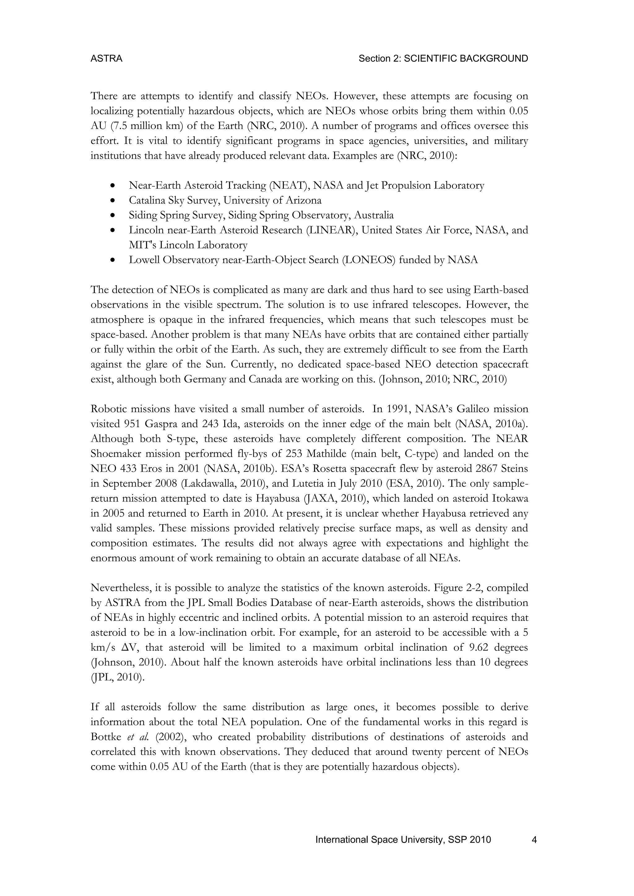 ASTRA Section 2: SCIENTIFIC BACKGROUND
4International Space University, SSP 2010
There are attempts to identify and classify NEOs. However, these attempts are focusing on
localizing potentially hazardous objects, which are NEOs whose orbits bring them within 0.05
AU (7.5 million km) of the Earth (NRC, 2010). A number of programs and offices oversee this
effort. It is vital to identify significant programs in space agencies, universities, and military
institutions that have already produced relevant data. Examples are (NRC, 2010):
 Near-Earth Asteroid Tracking (NEAT), NASA and Jet Propulsion Laboratory
 Catalina Sky Survey, University of Arizona
 Siding Spring Survey, Siding Spring Observatory, Australia
 Lincoln near-Earth Asteroid Research (LINEAR), United States Air Force, NASA, and
MIT's Lincoln Laboratory
 Lowell Observatory near-Earth-Object Search (LONEOS) funded by NASA
The detection of NEOs is complicated as many are dark and thus hard to see using Earth-based
observations in the visible spectrum. The solution is to use infrared telescopes. However, the
atmosphere is opaque in the infrared frequencies, which means that such telescopes must be
space-based. Another problem is that many NEAs have orbits that are contained either partially
or fully within the orbit of the Earth. As such, they are extremely difficult to see from the Earth
against the glare of the Sun. Currently, no dedicated space-based NEO detection spacecraft
exist, although both Germany and Canada are working on this. (Johnson, 2010; NRC, 2010)
Robotic missions have visited a small number of asteroids. In 1991, NASA‟s Galileo mission
visited 951 Gaspra and 243 Ida, asteroids on the inner edge of the main belt (NASA, 2010a).
Although both S-type, these asteroids have completely different composition. The NEAR
Shoemaker mission performed fly-bys of 253 Mathilde (main belt, C-type) and landed on the
NEO 433 Eros in 2001 (NASA, 2010b). ESA‟s Rosetta spacecraft flew by asteroid 2867 Steins
in September 2008 (Lakdawalla, 2010), and Lutetia in July 2010 (ESA, 2010). The only sample-
return mission attempted to date is Hayabusa (JAXA, 2010), which landed on asteroid Itokawa
in 2005 and returned to Earth in 2010. At present, it is unclear whether Hayabusa retrieved any
valid samples. These missions provided relatively precise surface maps, as well as density and
composition estimates. The results did not always agree with expectations and highlight the
enormous amount of work remaining to obtain an accurate database of all NEAs.
Nevertheless, it is possible to analyze the statistics of the known asteroids. Figure 2-2, compiled
by ASTRA from the JPL Small Bodies Database of near-Earth asteroids, shows the distribution
of NEAs in highly eccentric and inclined orbits. A potential mission to an asteroid requires that
asteroid to be in a low-inclination orbit. For example, for an asteroid to be accessible with a 5
km/s ΔV, that asteroid will be limited to a maximum orbital inclination of 9.62 degrees
(Johnson, 2010). About half the known asteroids have orbital inclinations less than 10 degrees
(JPL, 2010).
If all asteroids follow the same distribution as large ones, it becomes possible to derive
information about the total NEA population. One of the fundamental works in this regard is
Bottke et al. (2002), who created probability distributions of destinations of asteroids and
correlated this with known observations. They deduced that around twenty percent of NEOs
come within 0.05 AU of the Earth (that is they are potentially hazardous objects).
 
