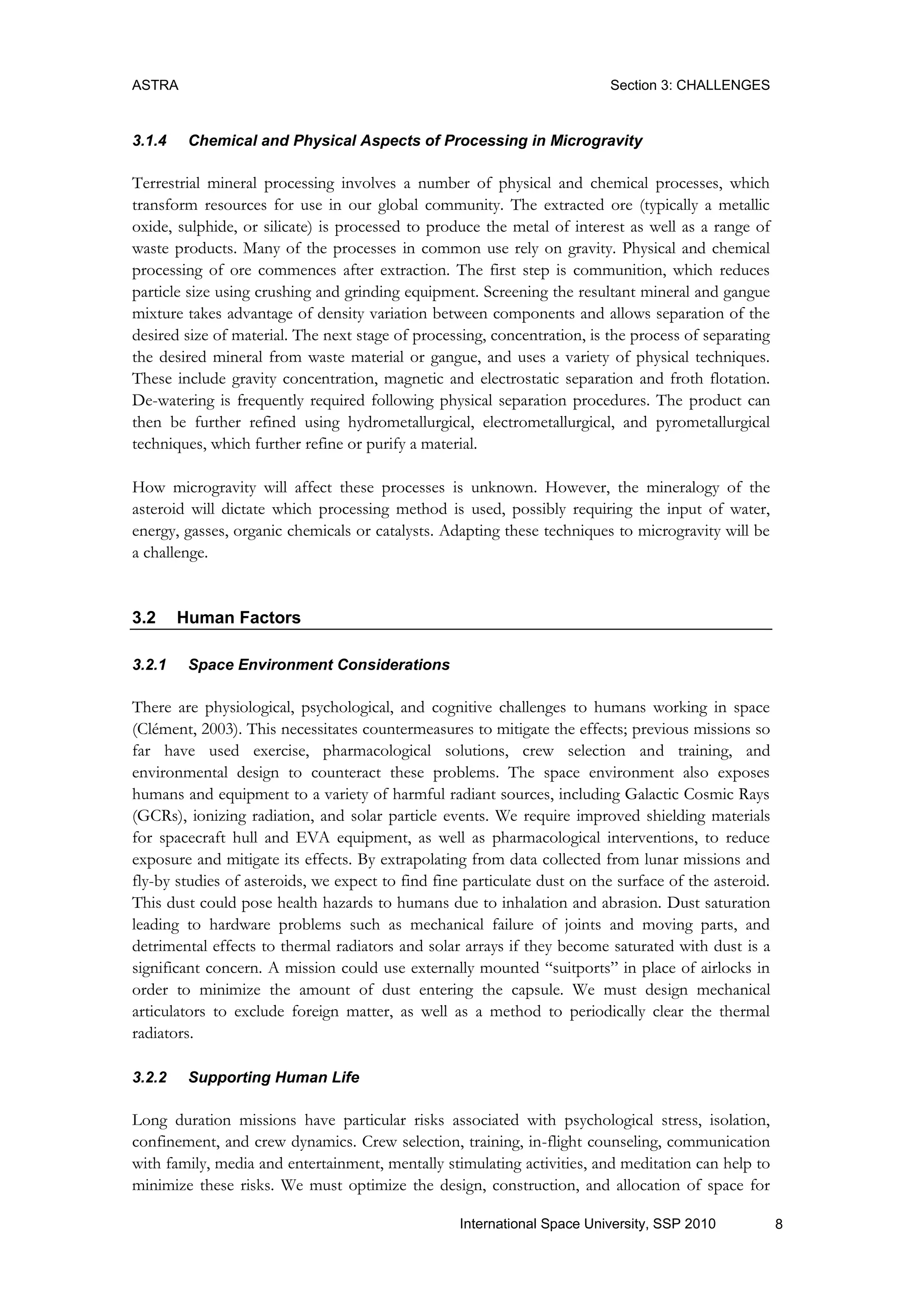 ASTRA Section 3: CHALLENGES
8International Space University, SSP 2010
3.1.4 Chemical and Physical Aspects of Processing in Microgravity
Terrestrial mineral processing involves a number of physical and chemical processes, which
transform resources for use in our global community. The extracted ore (typically a metallic
oxide, sulphide, or silicate) is processed to produce the metal of interest as well as a range of
waste products. Many of the processes in common use rely on gravity. Physical and chemical
processing of ore commences after extraction. The first step is communition, which reduces
particle size using crushing and grinding equipment. Screening the resultant mineral and gangue
mixture takes advantage of density variation between components and allows separation of the
desired size of material. The next stage of processing, concentration, is the process of separating
the desired mineral from waste material or gangue, and uses a variety of physical techniques.
These include gravity concentration, magnetic and electrostatic separation and froth flotation.
De-watering is frequently required following physical separation procedures. The product can
then be further refined using hydrometallurgical, electrometallurgical, and pyrometallurgical
techniques, which further refine or purify a material.
How microgravity will affect these processes is unknown. However, the mineralogy of the
asteroid will dictate which processing method is used, possibly requiring the input of water,
energy, gasses, organic chemicals or catalysts. Adapting these techniques to microgravity will be
a challenge.
3.2 Human Factors
3.2.1 Space Environment Considerations
There are physiological, psychological, and cognitive challenges to humans working in space
(Clément, 2003). This necessitates countermeasures to mitigate the effects; previous missions so
far have used exercise, pharmacological solutions, crew selection and training, and
environmental design to counteract these problems. The space environment also exposes
humans and equipment to a variety of harmful radiant sources, including Galactic Cosmic Rays
(GCRs), ionizing radiation, and solar particle events. We require improved shielding materials
for spacecraft hull and EVA equipment, as well as pharmacological interventions, to reduce
exposure and mitigate its effects. By extrapolating from data collected from lunar missions and
fly-by studies of asteroids, we expect to find fine particulate dust on the surface of the asteroid.
This dust could pose health hazards to humans due to inhalation and abrasion. Dust saturation
leading to hardware problems such as mechanical failure of joints and moving parts, and
detrimental effects to thermal radiators and solar arrays if they become saturated with dust is a
significant concern. A mission could use externally mounted “suitports” in place of airlocks in
order to minimize the amount of dust entering the capsule. We must design mechanical
articulators to exclude foreign matter, as well as a method to periodically clear the thermal
radiators.
3.2.2 Supporting Human Life
Long duration missions have particular risks associated with psychological stress, isolation,
confinement, and crew dynamics. Crew selection, training, in-flight counseling, communication
with family, media and entertainment, mentally stimulating activities, and meditation can help to
minimize these risks. We must optimize the design, construction, and allocation of space for
 