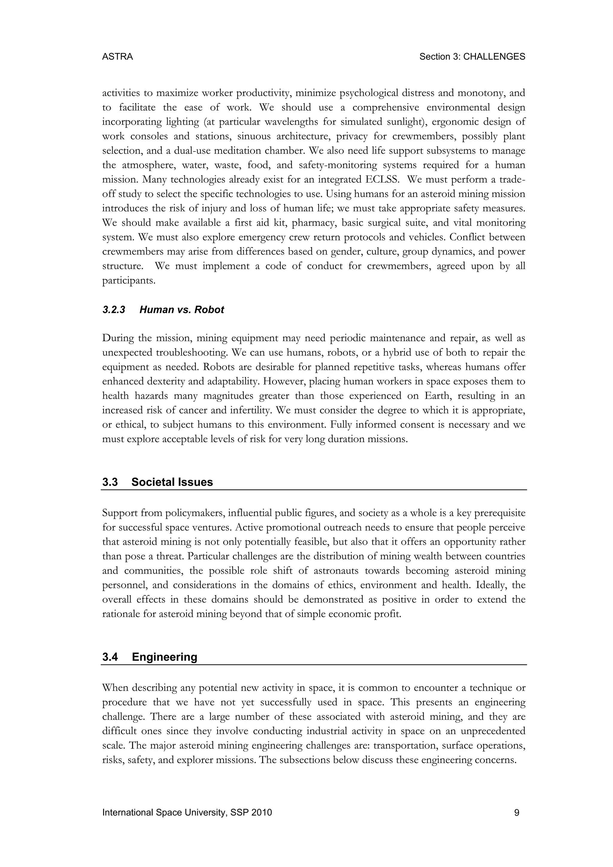ASTRA Section 3: CHALLENGES
9International Space University, SSP 2010
activities to maximize worker productivity, minimize psychological distress and monotony, and
to facilitate the ease of work. We should use a comprehensive environmental design
incorporating lighting (at particular wavelengths for simulated sunlight), ergonomic design of
work consoles and stations, sinuous architecture, privacy for crewmembers, possibly plant
selection, and a dual-use meditation chamber. We also need life support subsystems to manage
the atmosphere, water, waste, food, and safety-monitoring systems required for a human
mission. Many technologies already exist for an integrated ECLSS. We must perform a trade-
off study to select the specific technologies to use. Using humans for an asteroid mining mission
introduces the risk of injury and loss of human life; we must take appropriate safety measures.
We should make available a first aid kit, pharmacy, basic surgical suite, and vital monitoring
system. We must also explore emergency crew return protocols and vehicles. Conflict between
crewmembers may arise from differences based on gender, culture, group dynamics, and power
structure. We must implement a code of conduct for crewmembers, agreed upon by all
participants.
3.2.3 Human vs. Robot
During the mission, mining equipment may need periodic maintenance and repair, as well as
unexpected troubleshooting. We can use humans, robots, or a hybrid use of both to repair the
equipment as needed. Robots are desirable for planned repetitive tasks, whereas humans offer
enhanced dexterity and adaptability. However, placing human workers in space exposes them to
health hazards many magnitudes greater than those experienced on Earth, resulting in an
increased risk of cancer and infertility. We must consider the degree to which it is appropriate,
or ethical, to subject humans to this environment. Fully informed consent is necessary and we
must explore acceptable levels of risk for very long duration missions.
3.3 Societal Issues
Support from policymakers, influential public figures, and society as a whole is a key prerequisite
for successful space ventures. Active promotional outreach needs to ensure that people perceive
that asteroid mining is not only potentially feasible, but also that it offers an opportunity rather
than pose a threat. Particular challenges are the distribution of mining wealth between countries
and communities, the possible role shift of astronauts towards becoming asteroid mining
personnel, and considerations in the domains of ethics, environment and health. Ideally, the
overall effects in these domains should be demonstrated as positive in order to extend the
rationale for asteroid mining beyond that of simple economic profit.
3.4 Engineering
When describing any potential new activity in space, it is common to encounter a technique or
procedure that we have not yet successfully used in space. This presents an engineering
challenge. There are a large number of these associated with asteroid mining, and they are
difficult ones since they involve conducting industrial activity in space on an unprecedented
scale. The major asteroid mining engineering challenges are: transportation, surface operations,
risks, safety, and explorer missions. The subsections below discuss these engineering concerns.
 