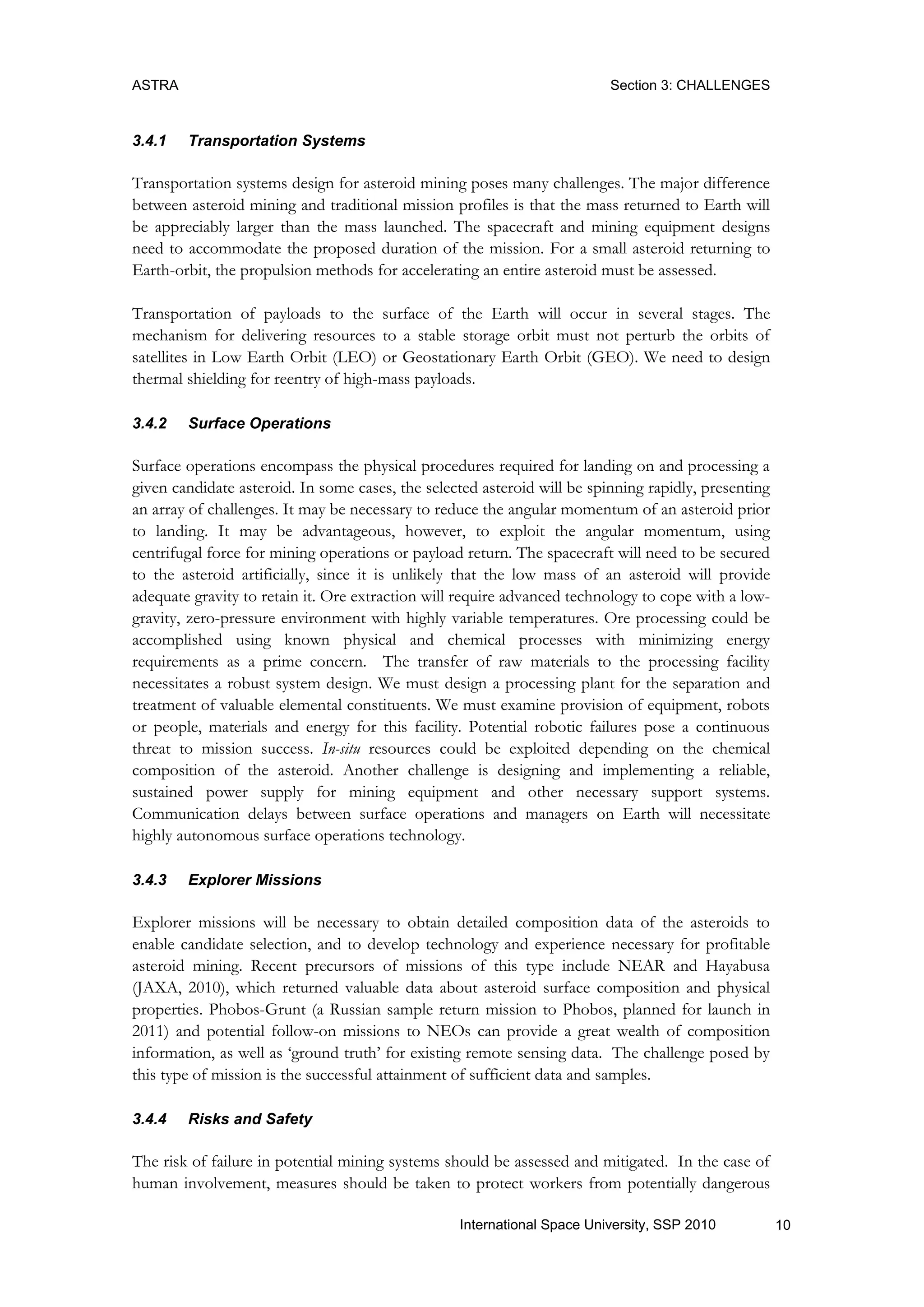 ASTRA Section 3: CHALLENGES
10International Space University, SSP 2010
3.4.1 Transportation Systems
Transportation systems design for asteroid mining poses many challenges. The major difference
between asteroid mining and traditional mission profiles is that the mass returned to Earth will
be appreciably larger than the mass launched. The spacecraft and mining equipment designs
need to accommodate the proposed duration of the mission. For a small asteroid returning to
Earth-orbit, the propulsion methods for accelerating an entire asteroid must be assessed.
Transportation of payloads to the surface of the Earth will occur in several stages. The
mechanism for delivering resources to a stable storage orbit must not perturb the orbits of
satellites in Low Earth Orbit (LEO) or Geostationary Earth Orbit (GEO). We need to design
thermal shielding for reentry of high-mass payloads.
3.4.2 Surface Operations
Surface operations encompass the physical procedures required for landing on and processing a
given candidate asteroid. In some cases, the selected asteroid will be spinning rapidly, presenting
an array of challenges. It may be necessary to reduce the angular momentum of an asteroid prior
to landing. It may be advantageous, however, to exploit the angular momentum, using
centrifugal force for mining operations or payload return. The spacecraft will need to be secured
to the asteroid artificially, since it is unlikely that the low mass of an asteroid will provide
adequate gravity to retain it. Ore extraction will require advanced technology to cope with a low-
gravity, zero-pressure environment with highly variable temperatures. Ore processing could be
accomplished using known physical and chemical processes with minimizing energy
requirements as a prime concern. The transfer of raw materials to the processing facility
necessitates a robust system design. We must design a processing plant for the separation and
treatment of valuable elemental constituents. We must examine provision of equipment, robots
or people, materials and energy for this facility. Potential robotic failures pose a continuous
threat to mission success. In-situ resources could be exploited depending on the chemical
composition of the asteroid. Another challenge is designing and implementing a reliable,
sustained power supply for mining equipment and other necessary support systems.
Communication delays between surface operations and managers on Earth will necessitate
highly autonomous surface operations technology.
3.4.3 Explorer Missions
Explorer missions will be necessary to obtain detailed composition data of the asteroids to
enable candidate selection, and to develop technology and experience necessary for profitable
asteroid mining. Recent precursors of missions of this type include NEAR and Hayabusa
(JAXA, 2010), which returned valuable data about asteroid surface composition and physical
properties. Phobos-Grunt (a Russian sample return mission to Phobos, planned for launch in
2011) and potential follow-on missions to NEOs can provide a great wealth of composition
information, as well as „ground truth‟ for existing remote sensing data. The challenge posed by
this type of mission is the successful attainment of sufficient data and samples.
3.4.4 Risks and Safety
The risk of failure in potential mining systems should be assessed and mitigated. In the case of
human involvement, measures should be taken to protect workers from potentially dangerous
 