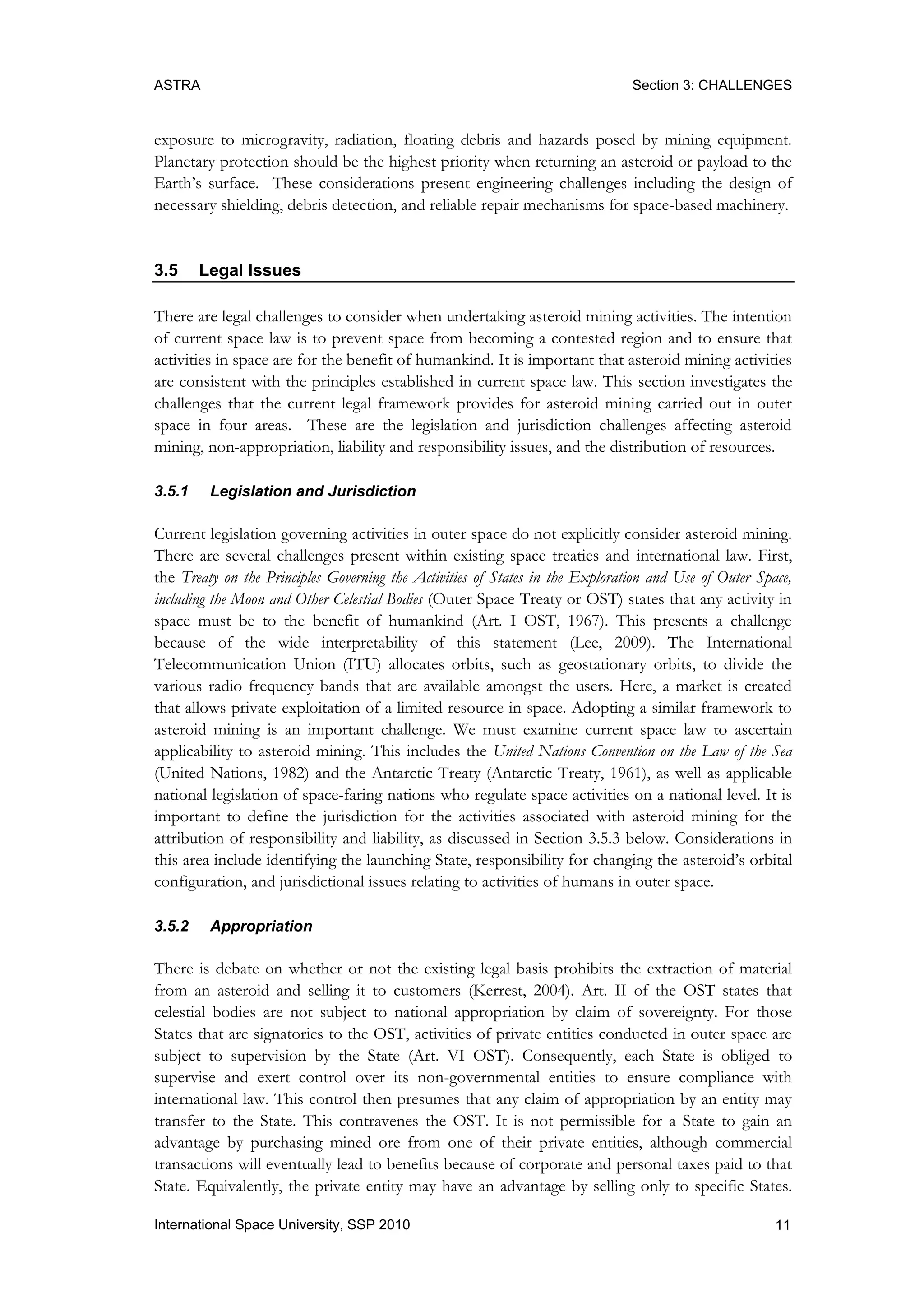 ASTRA Section 3: CHALLENGES
11International Space University, SSP 2010
exposure to microgravity, radiation, floating debris and hazards posed by mining equipment.
Planetary protection should be the highest priority when returning an asteroid or payload to the
Earth‟s surface. These considerations present engineering challenges including the design of
necessary shielding, debris detection, and reliable repair mechanisms for space-based machinery.
3.5 Legal Issues
There are legal challenges to consider when undertaking asteroid mining activities. The intention
of current space law is to prevent space from becoming a contested region and to ensure that
activities in space are for the benefit of humankind. It is important that asteroid mining activities
are consistent with the principles established in current space law. This section investigates the
challenges that the current legal framework provides for asteroid mining carried out in outer
space in four areas. These are the legislation and jurisdiction challenges affecting asteroid
mining, non-appropriation, liability and responsibility issues, and the distribution of resources.
3.5.1 Legislation and Jurisdiction
Current legislation governing activities in outer space do not explicitly consider asteroid mining.
There are several challenges present within existing space treaties and international law. First,
the Treaty on the Principles Governing the Activities of States in the Exploration and Use of Outer Space,
including the Moon and Other Celestial Bodies (Outer Space Treaty or OST) states that any activity in
space must be to the benefit of humankind (Art. I OST, 1967). This presents a challenge
because of the wide interpretability of this statement (Lee, 2009). The International
Telecommunication Union (ITU) allocates orbits, such as geostationary orbits, to divide the
various radio frequency bands that are available amongst the users. Here, a market is created
that allows private exploitation of a limited resource in space. Adopting a similar framework to
asteroid mining is an important challenge. We must examine current space law to ascertain
applicability to asteroid mining. This includes the United Nations Convention on the Law of the Sea
(United Nations, 1982) and the Antarctic Treaty (Antarctic Treaty, 1961), as well as applicable
national legislation of space-faring nations who regulate space activities on a national level. It is
important to define the jurisdiction for the activities associated with asteroid mining for the
attribution of responsibility and liability, as discussed in Section 3.5.3 below. Considerations in
this area include identifying the launching State, responsibility for changing the asteroid‟s orbital
configuration, and jurisdictional issues relating to activities of humans in outer space.
3.5.2 Appropriation
There is debate on whether or not the existing legal basis prohibits the extraction of material
from an asteroid and selling it to customers (Kerrest, 2004). Art. II of the OST states that
celestial bodies are not subject to national appropriation by claim of sovereignty. For those
States that are signatories to the OST, activities of private entities conducted in outer space are
subject to supervision by the State (Art. VI OST). Consequently, each State is obliged to
supervise and exert control over its non-governmental entities to ensure compliance with
international law. This control then presumes that any claim of appropriation by an entity may
transfer to the State. This contravenes the OST. It is not permissible for a State to gain an
advantage by purchasing mined ore from one of their private entities, although commercial
transactions will eventually lead to benefits because of corporate and personal taxes paid to that
State. Equivalently, the private entity may have an advantage by selling only to specific States.
 