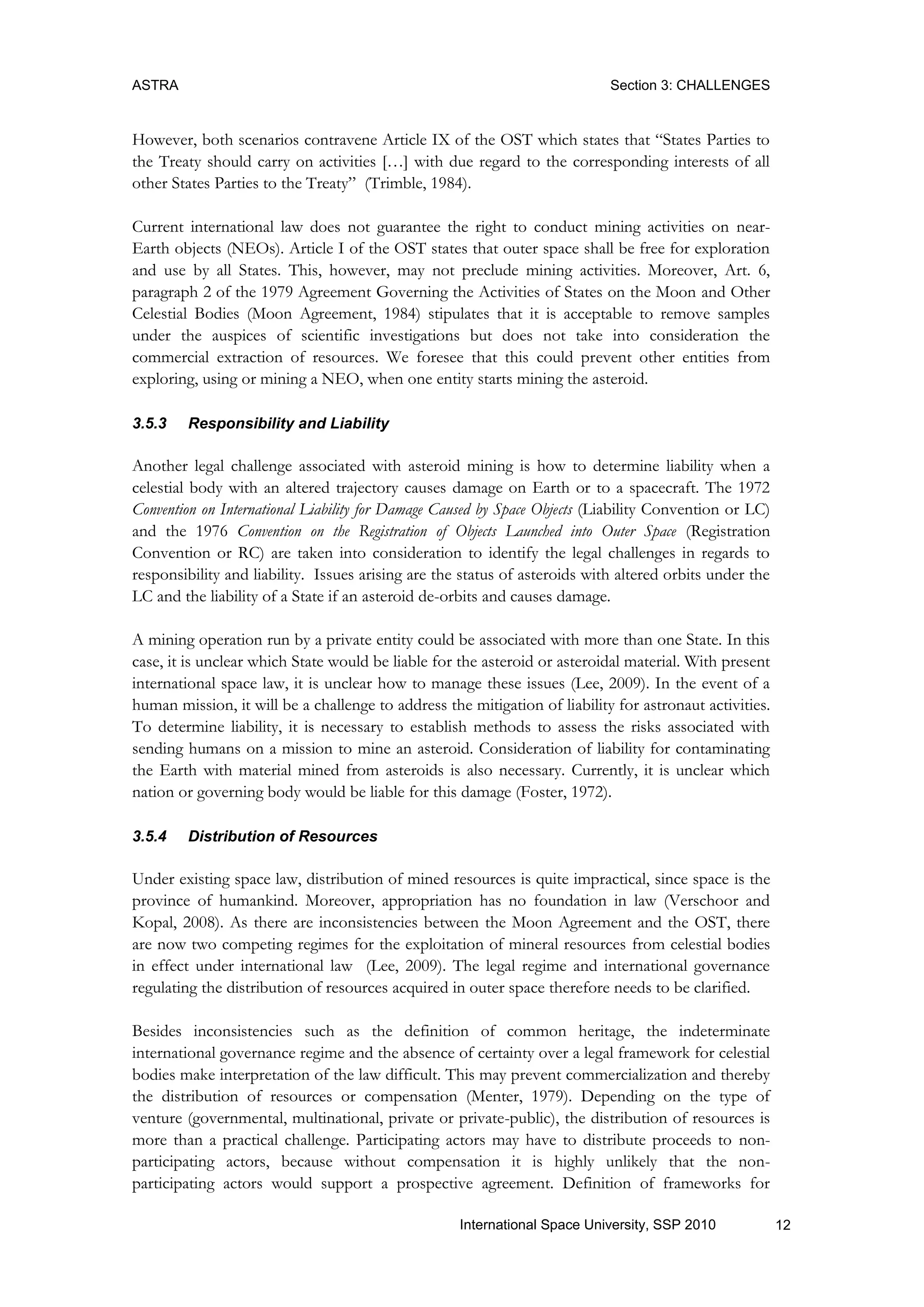 ASTRA Section 3: CHALLENGES
12International Space University, SSP 2010
However, both scenarios contravene Article IX of the OST which states that “States Parties to
the Treaty should carry on activities […] with due regard to the corresponding interests of all
other States Parties to the Treaty” (Trimble, 1984).
Current international law does not guarantee the right to conduct mining activities on near-
Earth objects (NEOs). Article I of the OST states that outer space shall be free for exploration
and use by all States. This, however, may not preclude mining activities. Moreover, Art. 6,
paragraph 2 of the 1979 Agreement Governing the Activities of States on the Moon and Other
Celestial Bodies (Moon Agreement, 1984) stipulates that it is acceptable to remove samples
under the auspices of scientific investigations but does not take into consideration the
commercial extraction of resources. We foresee that this could prevent other entities from
exploring, using or mining a NEO, when one entity starts mining the asteroid.
3.5.3 Responsibility and Liability
Another legal challenge associated with asteroid mining is how to determine liability when a
celestial body with an altered trajectory causes damage on Earth or to a spacecraft. The 1972
Convention on International Liability for Damage Caused by Space Objects (Liability Convention or LC)
and the 1976 Convention on the Registration of Objects Launched into Outer Space (Registration
Convention or RC) are taken into consideration to identify the legal challenges in regards to
responsibility and liability. Issues arising are the status of asteroids with altered orbits under the
LC and the liability of a State if an asteroid de-orbits and causes damage.
A mining operation run by a private entity could be associated with more than one State. In this
case, it is unclear which State would be liable for the asteroid or asteroidal material. With present
international space law, it is unclear how to manage these issues (Lee, 2009). In the event of a
human mission, it will be a challenge to address the mitigation of liability for astronaut activities.
To determine liability, it is necessary to establish methods to assess the risks associated with
sending humans on a mission to mine an asteroid. Consideration of liability for contaminating
the Earth with material mined from asteroids is also necessary. Currently, it is unclear which
nation or governing body would be liable for this damage (Foster, 1972).
3.5.4 Distribution of Resources
Under existing space law, distribution of mined resources is quite impractical, since space is the
province of humankind. Moreover, appropriation has no foundation in law (Verschoor and
Kopal, 2008). As there are inconsistencies between the Moon Agreement and the OST, there
are now two competing regimes for the exploitation of mineral resources from celestial bodies
in effect under international law (Lee, 2009). The legal regime and international governance
regulating the distribution of resources acquired in outer space therefore needs to be clarified.
Besides inconsistencies such as the definition of common heritage, the indeterminate
international governance regime and the absence of certainty over a legal framework for celestial
bodies make interpretation of the law difficult. This may prevent commercialization and thereby
the distribution of resources or compensation (Menter, 1979). Depending on the type of
venture (governmental, multinational, private or private-public), the distribution of resources is
more than a practical challenge. Participating actors may have to distribute proceeds to non-
participating actors, because without compensation it is highly unlikely that the non-
participating actors would support a prospective agreement. Definition of frameworks for
 