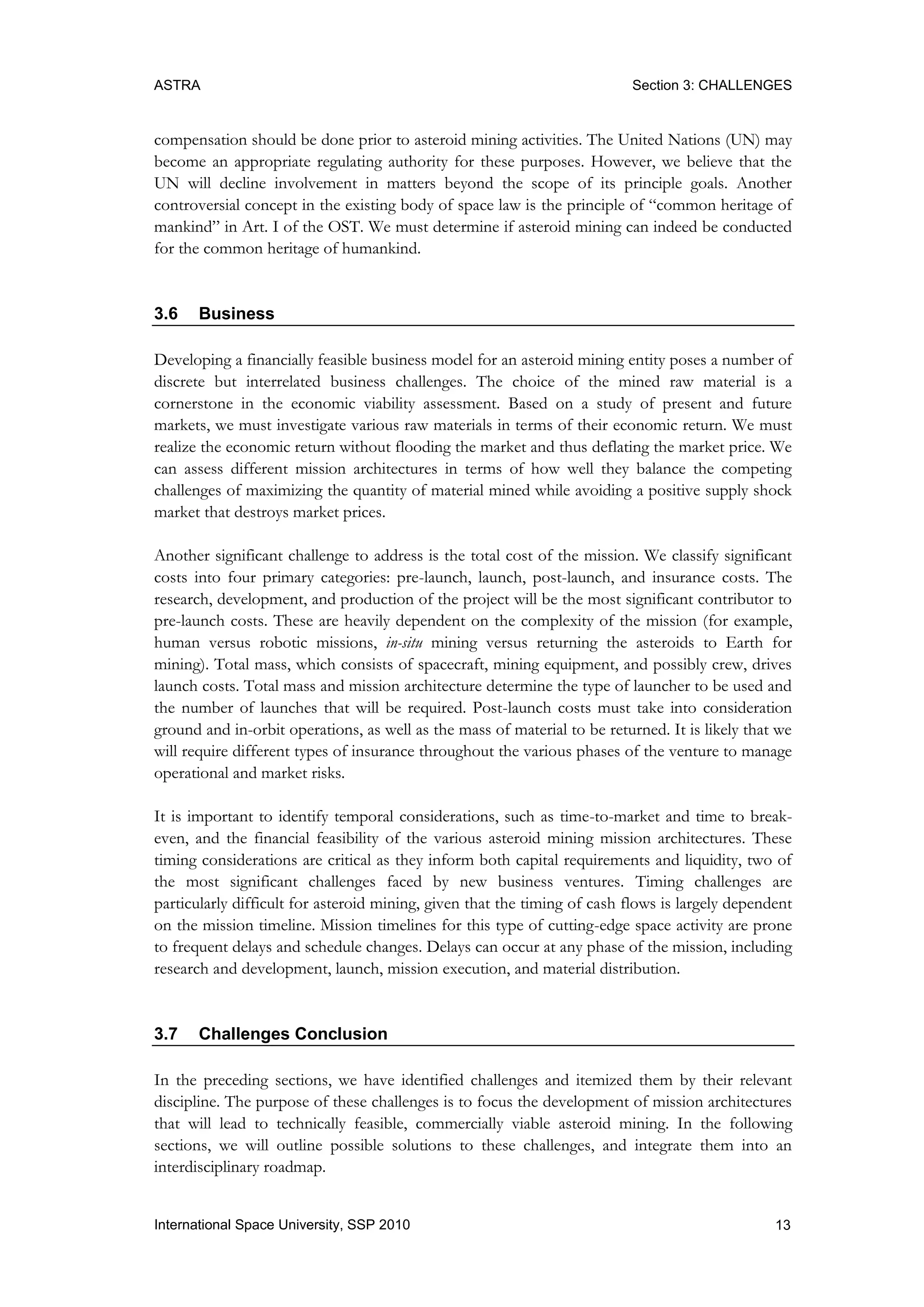 ASTRA Section 3: CHALLENGES
13International Space University, SSP 2010
compensation should be done prior to asteroid mining activities. The United Nations (UN) may
become an appropriate regulating authority for these purposes. However, we believe that the
UN will decline involvement in matters beyond the scope of its principle goals. Another
controversial concept in the existing body of space law is the principle of “common heritage of
mankind” in Art. I of the OST. We must determine if asteroid mining can indeed be conducted
for the common heritage of humankind.
3.6 Business
Developing a financially feasible business model for an asteroid mining entity poses a number of
discrete but interrelated business challenges. The choice of the mined raw material is a
cornerstone in the economic viability assessment. Based on a study of present and future
markets, we must investigate various raw materials in terms of their economic return. We must
realize the economic return without flooding the market and thus deflating the market price. We
can assess different mission architectures in terms of how well they balance the competing
challenges of maximizing the quantity of material mined while avoiding a positive supply shock
market that destroys market prices.
Another significant challenge to address is the total cost of the mission. We classify significant
costs into four primary categories: pre-launch, launch, post-launch, and insurance costs. The
research, development, and production of the project will be the most significant contributor to
pre-launch costs. These are heavily dependent on the complexity of the mission (for example,
human versus robotic missions, in-situ mining versus returning the asteroids to Earth for
mining). Total mass, which consists of spacecraft, mining equipment, and possibly crew, drives
launch costs. Total mass and mission architecture determine the type of launcher to be used and
the number of launches that will be required. Post-launch costs must take into consideration
ground and in-orbit operations, as well as the mass of material to be returned. It is likely that we
will require different types of insurance throughout the various phases of the venture to manage
operational and market risks.
It is important to identify temporal considerations, such as time-to-market and time to break-
even, and the financial feasibility of the various asteroid mining mission architectures. These
timing considerations are critical as they inform both capital requirements and liquidity, two of
the most significant challenges faced by new business ventures. Timing challenges are
particularly difficult for asteroid mining, given that the timing of cash flows is largely dependent
on the mission timeline. Mission timelines for this type of cutting-edge space activity are prone
to frequent delays and schedule changes. Delays can occur at any phase of the mission, including
research and development, launch, mission execution, and material distribution.
3.7 Challenges Conclusion
In the preceding sections, we have identified challenges and itemized them by their relevant
discipline. The purpose of these challenges is to focus the development of mission architectures
that will lead to technically feasible, commercially viable asteroid mining. In the following
sections, we will outline possible solutions to these challenges, and integrate them into an
interdisciplinary roadmap.
 
