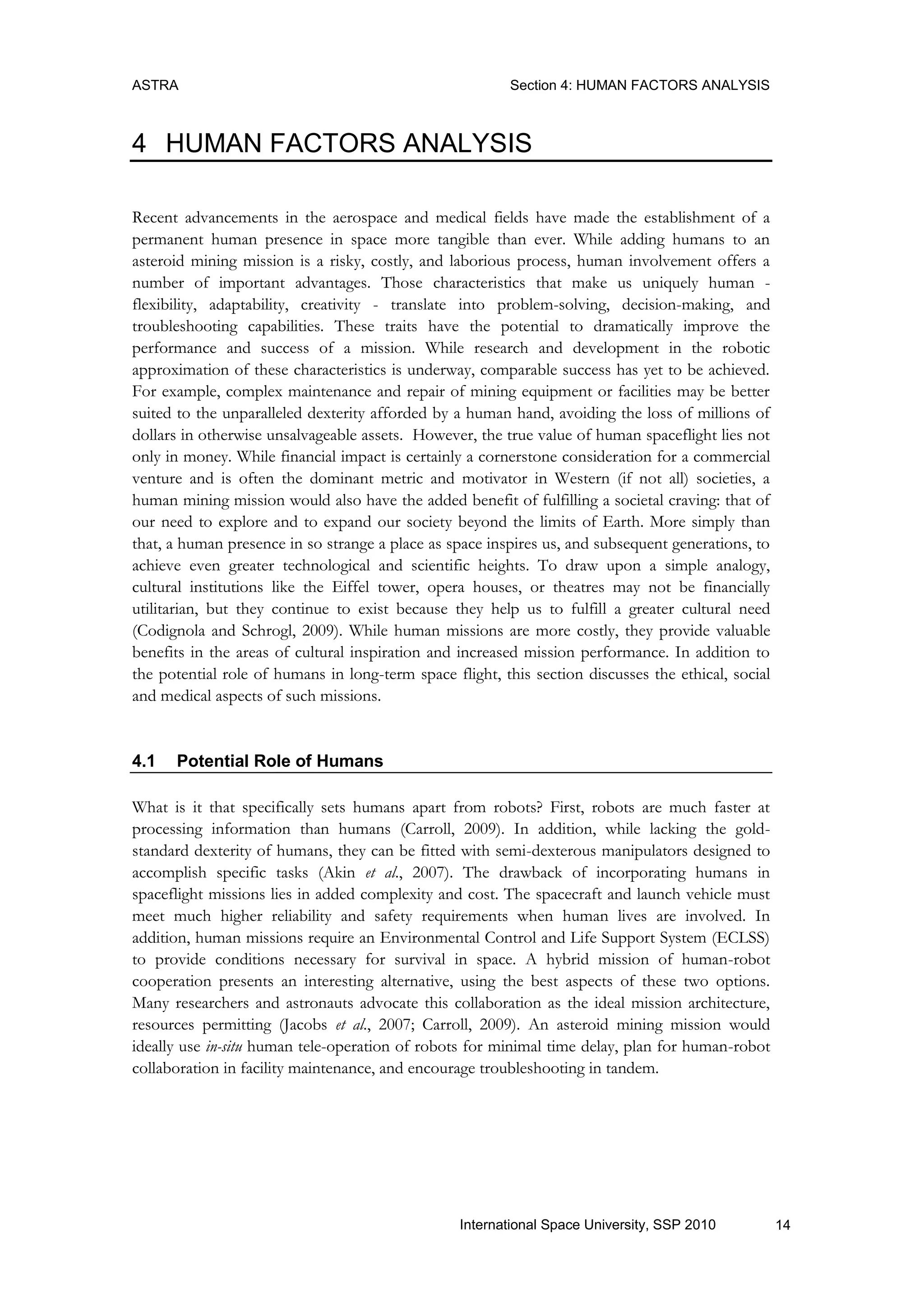 ASTRA Section 4: HUMAN FACTORS ANALYSIS
14International Space University, SSP 2010
4 HUMAN FACTORS ANALYSIS
Recent advancements in the aerospace and medical fields have made the establishment of a
permanent human presence in space more tangible than ever. While adding humans to an
asteroid mining mission is a risky, costly, and laborious process, human involvement offers a
number of important advantages. Those characteristics that make us uniquely human -
flexibility, adaptability, creativity - translate into problem-solving, decision-making, and
troubleshooting capabilities. These traits have the potential to dramatically improve the
performance and success of a mission. While research and development in the robotic
approximation of these characteristics is underway, comparable success has yet to be achieved.
For example, complex maintenance and repair of mining equipment or facilities may be better
suited to the unparalleled dexterity afforded by a human hand, avoiding the loss of millions of
dollars in otherwise unsalvageable assets. However, the true value of human spaceflight lies not
only in money. While financial impact is certainly a cornerstone consideration for a commercial
venture and is often the dominant metric and motivator in Western (if not all) societies, a
human mining mission would also have the added benefit of fulfilling a societal craving: that of
our need to explore and to expand our society beyond the limits of Earth. More simply than
that, a human presence in so strange a place as space inspires us, and subsequent generations, to
achieve even greater technological and scientific heights. To draw upon a simple analogy,
cultural institutions like the Eiffel tower, opera houses, or theatres may not be financially
utilitarian, but they continue to exist because they help us to fulfill a greater cultural need
(Codignola and Schrogl, 2009). While human missions are more costly, they provide valuable
benefits in the areas of cultural inspiration and increased mission performance. In addition to
the potential role of humans in long-term space flight, this section discusses the ethical, social
and medical aspects of such missions.
4.1 Potential Role of Humans
What is it that specifically sets humans apart from robots? First, robots are much faster at
processing information than humans (Carroll, 2009). In addition, while lacking the gold-
standard dexterity of humans, they can be fitted with semi-dexterous manipulators designed to
accomplish specific tasks (Akin et al., 2007). The drawback of incorporating humans in
spaceflight missions lies in added complexity and cost. The spacecraft and launch vehicle must
meet much higher reliability and safety requirements when human lives are involved. In
addition, human missions require an Environmental Control and Life Support System (ECLSS)
to provide conditions necessary for survival in space. A hybrid mission of human-robot
cooperation presents an interesting alternative, using the best aspects of these two options.
Many researchers and astronauts advocate this collaboration as the ideal mission architecture,
resources permitting (Jacobs et al., 2007; Carroll, 2009). An asteroid mining mission would
ideally use in-situ human tele-operation of robots for minimal time delay, plan for human-robot
collaboration in facility maintenance, and encourage troubleshooting in tandem.
 