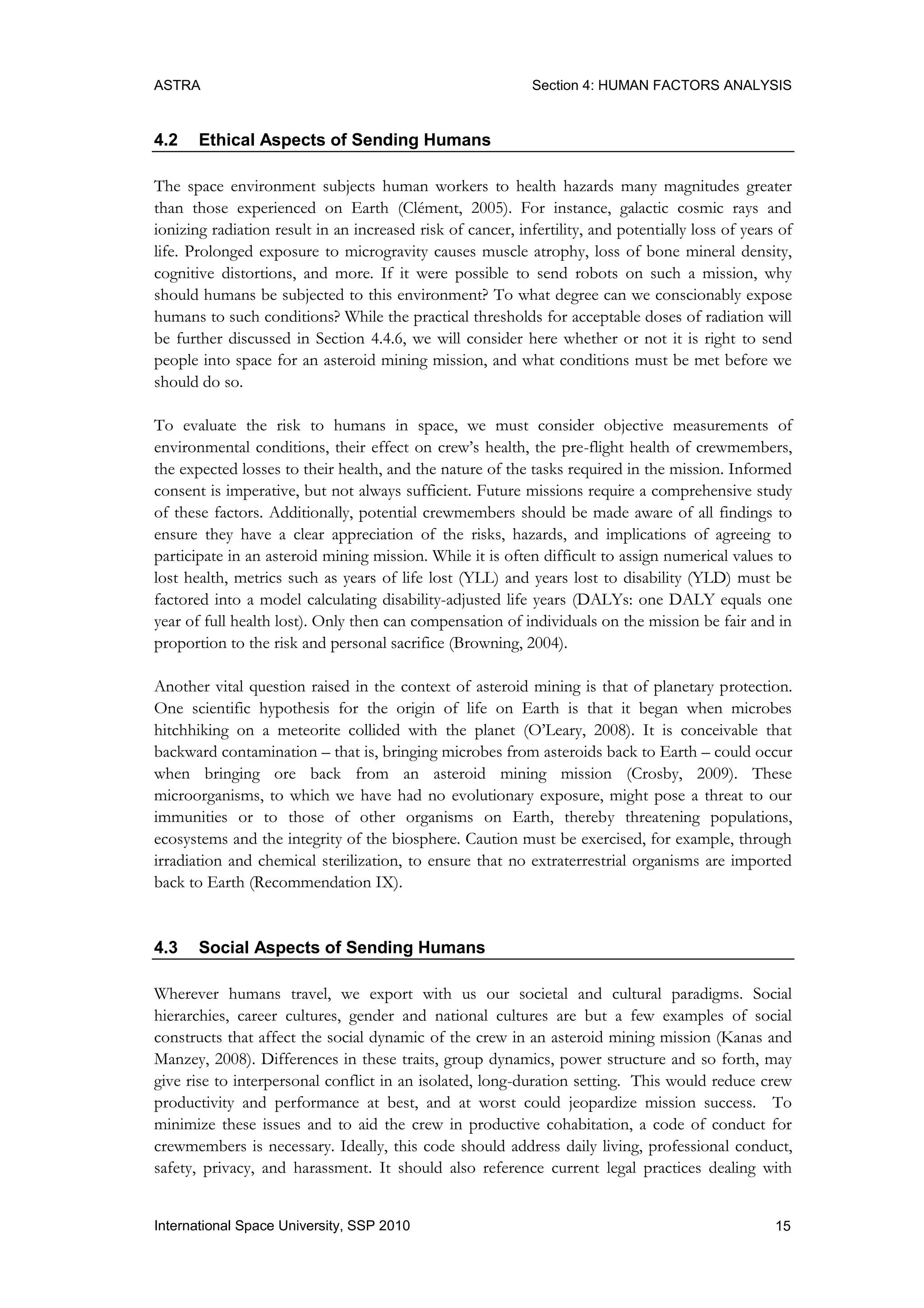 ASTRA Section 4: HUMAN FACTORS ANALYSIS
15International Space University, SSP 2010
4.2 Ethical Aspects of Sending Humans
The space environment subjects human workers to health hazards many magnitudes greater
than those experienced on Earth (Clément, 2005). For instance, galactic cosmic rays and
ionizing radiation result in an increased risk of cancer, infertility, and potentially loss of years of
life. Prolonged exposure to microgravity causes muscle atrophy, loss of bone mineral density,
cognitive distortions, and more. If it were possible to send robots on such a mission, why
should humans be subjected to this environment? To what degree can we conscionably expose
humans to such conditions? While the practical thresholds for acceptable doses of radiation will
be further discussed in Section 4.4.6, we will consider here whether or not it is right to send
people into space for an asteroid mining mission, and what conditions must be met before we
should do so.
To evaluate the risk to humans in space, we must consider objective measurements of
environmental conditions, their effect on crew‟s health, the pre-flight health of crewmembers,
the expected losses to their health, and the nature of the tasks required in the mission. Informed
consent is imperative, but not always sufficient. Future missions require a comprehensive study
of these factors. Additionally, potential crewmembers should be made aware of all findings to
ensure they have a clear appreciation of the risks, hazards, and implications of agreeing to
participate in an asteroid mining mission. While it is often difficult to assign numerical values to
lost health, metrics such as years of life lost (YLL) and years lost to disability (YLD) must be
factored into a model calculating disability-adjusted life years (DALYs: one DALY equals one
year of full health lost). Only then can compensation of individuals on the mission be fair and in
proportion to the risk and personal sacrifice (Browning, 2004).
Another vital question raised in the context of asteroid mining is that of planetary protection.
One scientific hypothesis for the origin of life on Earth is that it began when microbes
hitchhiking on a meteorite collided with the planet (O‟Leary, 2008). It is conceivable that
backward contamination – that is, bringing microbes from asteroids back to Earth – could occur
when bringing ore back from an asteroid mining mission (Crosby, 2009). These
microorganisms, to which we have had no evolutionary exposure, might pose a threat to our
immunities or to those of other organisms on Earth, thereby threatening populations,
ecosystems and the integrity of the biosphere. Caution must be exercised, for example, through
irradiation and chemical sterilization, to ensure that no extraterrestrial organisms are imported
back to Earth (Recommendation IX).
4.3 Social Aspects of Sending Humans
Wherever humans travel, we export with us our societal and cultural paradigms. Social
hierarchies, career cultures, gender and national cultures are but a few examples of social
constructs that affect the social dynamic of the crew in an asteroid mining mission (Kanas and
Manzey, 2008). Differences in these traits, group dynamics, power structure and so forth, may
give rise to interpersonal conflict in an isolated, long-duration setting. This would reduce crew
productivity and performance at best, and at worst could jeopardize mission success. To
minimize these issues and to aid the crew in productive cohabitation, a code of conduct for
crewmembers is necessary. Ideally, this code should address daily living, professional conduct,
safety, privacy, and harassment. It should also reference current legal practices dealing with
 