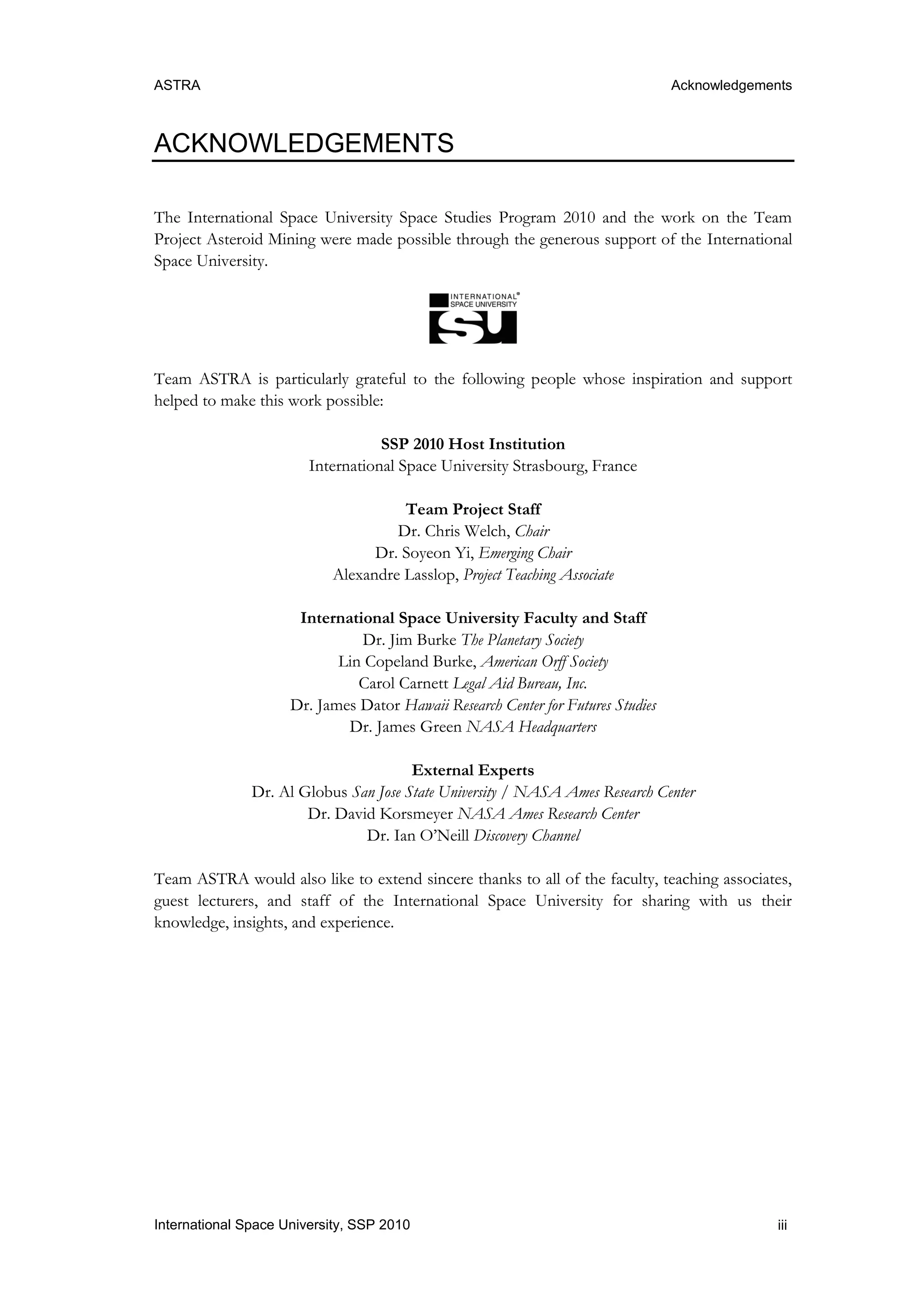 ASTRA Acknowledgements
iiiInternational Space University, SSP 2010
ACKNOWLEDGEMENTS
The International Space University Space Studies Program 2010 and the work on the Team
Project Asteroid Mining were made possible through the generous support of the International
Space University.
Team ASTRA is particularly grateful to the following people whose inspiration and support
helped to make this work possible:
SSP 2010 Host Institution
International Space University Strasbourg, France
Team Project Staff
Dr. Chris Welch, Chair
Dr. Soyeon Yi, Emerging Chair
Alexandre Lasslop, Project Teaching Associate
International Space University Faculty and Staff
Dr. Jim Burke The Planetary Society
Lin Copeland Burke, American Orff Society
Carol Carnett Legal Aid Bureau, Inc.
Dr. James Dator Hawaii Research Center for Futures Studies
Dr. James Green NASA Headquarters
External Experts
Dr. Al Globus San Jose State University / NASA Ames Research Center
Dr. David Korsmeyer NASA Ames Research Center
Dr. Ian O‟Neill Discovery Channel
Team ASTRA would also like to extend sincere thanks to all of the faculty, teaching associates,
guest lecturers, and staff of the International Space University for sharing with us their
knowledge, insights, and experience.
 