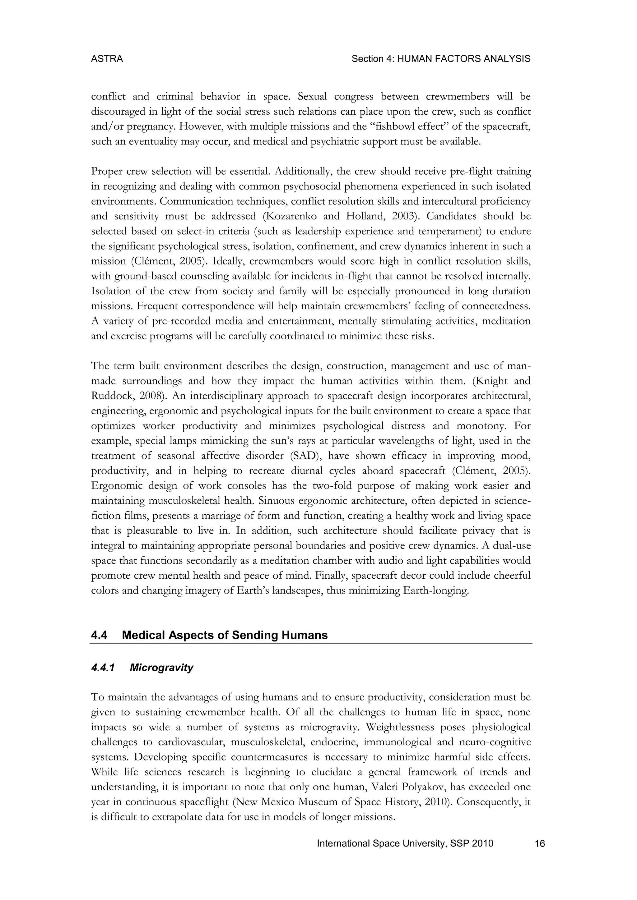 ASTRA Section 4: HUMAN FACTORS ANALYSIS
16International Space University, SSP 2010
conflict and criminal behavior in space. Sexual congress between crewmembers will be
discouraged in light of the social stress such relations can place upon the crew, such as conflict
and/or pregnancy. However, with multiple missions and the “fishbowl effect” of the spacecraft,
such an eventuality may occur, and medical and psychiatric support must be available.
Proper crew selection will be essential. Additionally, the crew should receive pre-flight training
in recognizing and dealing with common psychosocial phenomena experienced in such isolated
environments. Communication techniques, conflict resolution skills and intercultural proficiency
and sensitivity must be addressed (Kozarenko and Holland, 2003). Candidates should be
selected based on select-in criteria (such as leadership experience and temperament) to endure
the significant psychological stress, isolation, confinement, and crew dynamics inherent in such a
mission (Clément, 2005). Ideally, crewmembers would score high in conflict resolution skills,
with ground-based counseling available for incidents in-flight that cannot be resolved internally.
Isolation of the crew from society and family will be especially pronounced in long duration
missions. Frequent correspondence will help maintain crewmembers‟ feeling of connectedness.
A variety of pre-recorded media and entertainment, mentally stimulating activities, meditation
and exercise programs will be carefully coordinated to minimize these risks.
The term built environment describes the design, construction, management and use of man-
made surroundings and how they impact the human activities within them. (Knight and
Ruddock, 2008). An interdisciplinary approach to spacecraft design incorporates architectural,
engineering, ergonomic and psychological inputs for the built environment to create a space that
optimizes worker productivity and minimizes psychological distress and monotony. For
example, special lamps mimicking the sun‟s rays at particular wavelengths of light, used in the
treatment of seasonal affective disorder (SAD), have shown efficacy in improving mood,
productivity, and in helping to recreate diurnal cycles aboard spacecraft (Clément, 2005).
Ergonomic design of work consoles has the two-fold purpose of making work easier and
maintaining musculoskeletal health. Sinuous ergonomic architecture, often depicted in science-
fiction films, presents a marriage of form and function, creating a healthy work and living space
that is pleasurable to live in. In addition, such architecture should facilitate privacy that is
integral to maintaining appropriate personal boundaries and positive crew dynamics. A dual-use
space that functions secondarily as a meditation chamber with audio and light capabilities would
promote crew mental health and peace of mind. Finally, spacecraft decor could include cheerful
colors and changing imagery of Earth‟s landscapes, thus minimizing Earth-longing.
4.4 Medical Aspects of Sending Humans
4.4.1 Microgravity
To maintain the advantages of using humans and to ensure productivity, consideration must be
given to sustaining crewmember health. Of all the challenges to human life in space, none
impacts so wide a number of systems as microgravity. Weightlessness poses physiological
challenges to cardiovascular, musculoskeletal, endocrine, immunological and neuro-cognitive
systems. Developing specific countermeasures is necessary to minimize harmful side effects.
While life sciences research is beginning to elucidate a general framework of trends and
understanding, it is important to note that only one human, Valeri Polyakov, has exceeded one
year in continuous spaceflight (New Mexico Museum of Space History, 2010). Consequently, it
is difficult to extrapolate data for use in models of longer missions.
 