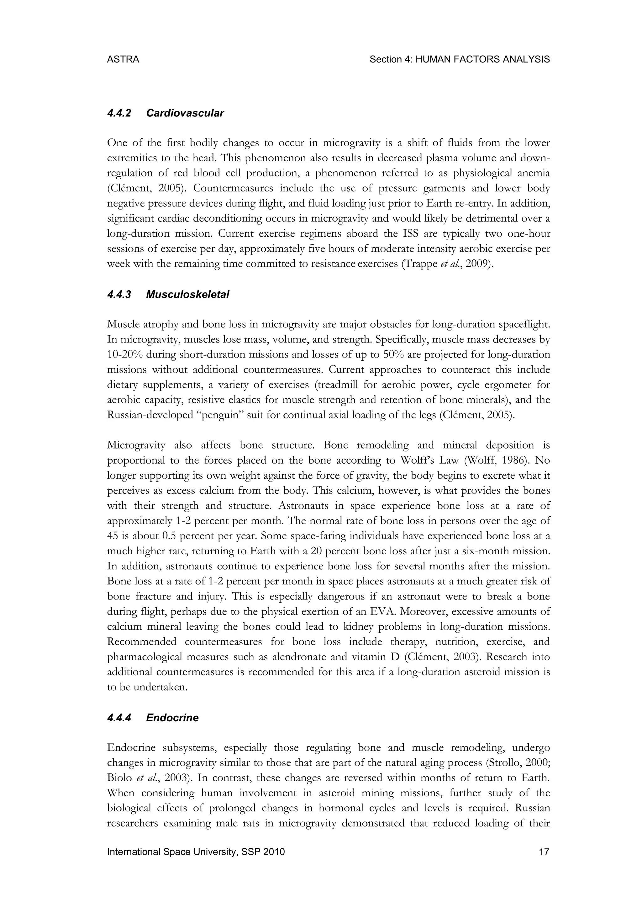 ASTRA Section 4: HUMAN FACTORS ANALYSIS
17International Space University, SSP 2010
4.4.2 Cardiovascular
One of the first bodily changes to occur in microgravity is a shift of fluids from the lower
extremities to the head. This phenomenon also results in decreased plasma volume and down-
regulation of red blood cell production, a phenomenon referred to as physiological anemia
(Clément, 2005). Countermeasures include the use of pressure garments and lower body
negative pressure devices during flight, and fluid loading just prior to Earth re-entry. In addition,
significant cardiac deconditioning occurs in microgravity and would likely be detrimental over a
long-duration mission. Current exercise regimens aboard the ISS are typically two one-hour
sessions of exercise per day, approximately five hours of moderate intensity aerobic exercise per
week with the remaining time committed to resistance exercises (Trappe et al., 2009).
4.4.3 Musculoskeletal
Muscle atrophy and bone loss in microgravity are major obstacles for long-duration spaceflight.
In microgravity, muscles lose mass, volume, and strength. Specifically, muscle mass decreases by
10-20% during short-duration missions and losses of up to 50% are projected for long-duration
missions without additional countermeasures. Current approaches to counteract this include
dietary supplements, a variety of exercises (treadmill for aerobic power, cycle ergometer for
aerobic capacity, resistive elastics for muscle strength and retention of bone minerals), and the
Russian-developed “penguin” suit for continual axial loading of the legs (Clément, 2005).
Microgravity also affects bone structure. Bone remodeling and mineral deposition is
proportional to the forces placed on the bone according to Wolff‟s Law (Wolff, 1986). No
longer supporting its own weight against the force of gravity, the body begins to excrete what it
perceives as excess calcium from the body. This calcium, however, is what provides the bones
with their strength and structure. Astronauts in space experience bone loss at a rate of
approximately 1-2 percent per month. The normal rate of bone loss in persons over the age of
45 is about 0.5 percent per year. Some space-faring individuals have experienced bone loss at a
much higher rate, returning to Earth with a 20 percent bone loss after just a six-month mission.
In addition, astronauts continue to experience bone loss for several months after the mission.
Bone loss at a rate of 1-2 percent per month in space places astronauts at a much greater risk of
bone fracture and injury. This is especially dangerous if an astronaut were to break a bone
during flight, perhaps due to the physical exertion of an EVA. Moreover, excessive amounts of
calcium mineral leaving the bones could lead to kidney problems in long-duration missions.
Recommended countermeasures for bone loss include therapy, nutrition, exercise, and
pharmacological measures such as alendronate and vitamin D (Clément, 2003). Research into
additional countermeasures is recommended for this area if a long-duration asteroid mission is
to be undertaken.
4.4.4 Endocrine
Endocrine subsystems, especially those regulating bone and muscle remodeling, undergo
changes in microgravity similar to those that are part of the natural aging process (Strollo, 2000;
Biolo et al., 2003). In contrast, these changes are reversed within months of return to Earth.
When considering human involvement in asteroid mining missions, further study of the
biological effects of prolonged changes in hormonal cycles and levels is required. Russian
researchers examining male rats in microgravity demonstrated that reduced loading of their
 