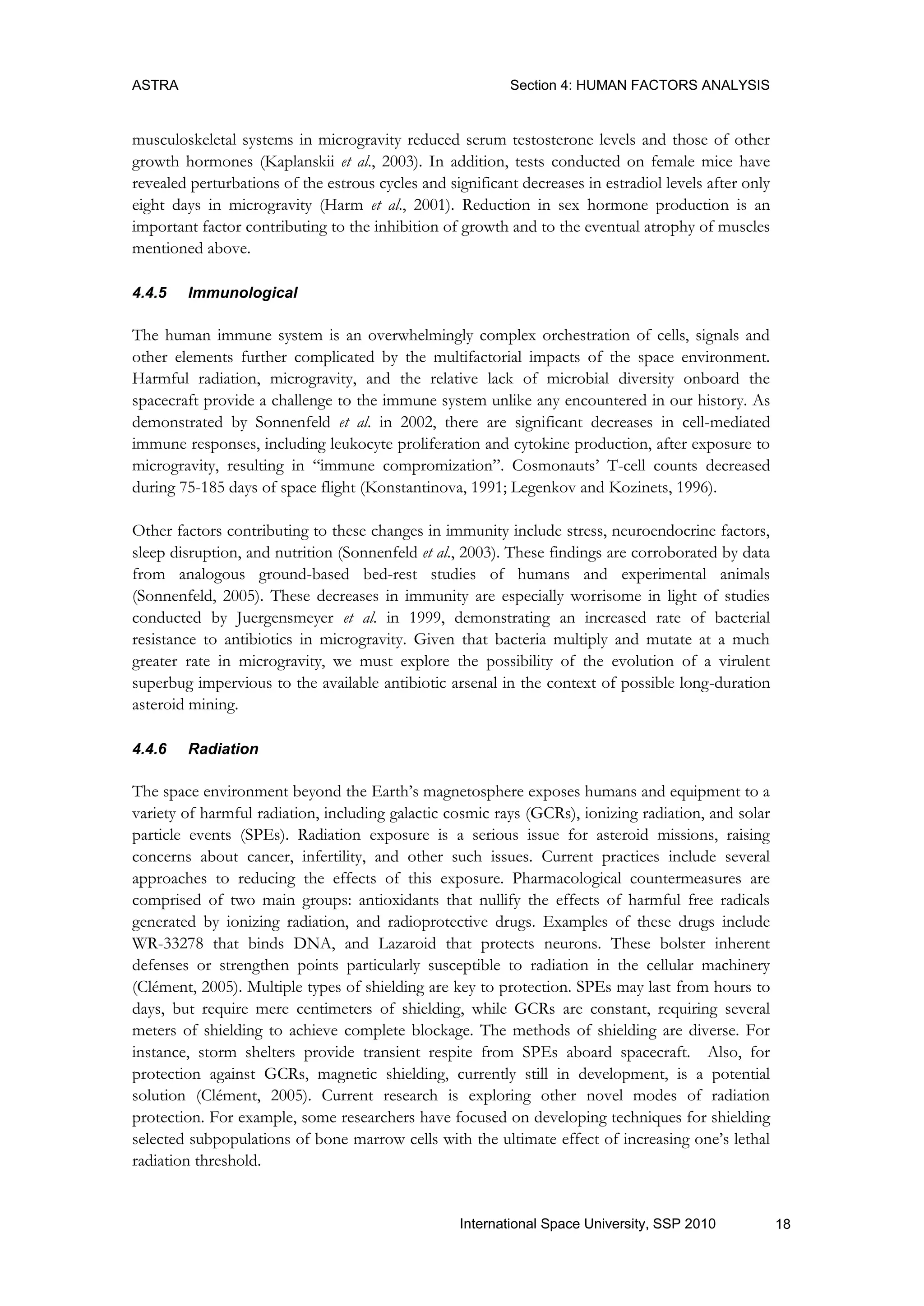 ASTRA Section 4: HUMAN FACTORS ANALYSIS
18International Space University, SSP 2010
musculoskeletal systems in microgravity reduced serum testosterone levels and those of other
growth hormones (Kaplanskii et al., 2003). In addition, tests conducted on female mice have
revealed perturbations of the estrous cycles and significant decreases in estradiol levels after only
eight days in microgravity (Harm et al., 2001). Reduction in sex hormone production is an
important factor contributing to the inhibition of growth and to the eventual atrophy of muscles
mentioned above.
4.4.5 Immunological
The human immune system is an overwhelmingly complex orchestration of cells, signals and
other elements further complicated by the multifactorial impacts of the space environment.
Harmful radiation, microgravity, and the relative lack of microbial diversity onboard the
spacecraft provide a challenge to the immune system unlike any encountered in our history. As
demonstrated by Sonnenfeld et al. in 2002, there are significant decreases in cell-mediated
immune responses, including leukocyte proliferation and cytokine production, after exposure to
microgravity, resulting in “immune compromization”. Cosmonauts‟ T-cell counts decreased
during 75-185 days of space flight (Konstantinova, 1991; Legenkov and Kozinets, 1996).
Other factors contributing to these changes in immunity include stress, neuroendocrine factors,
sleep disruption, and nutrition (Sonnenfeld et al., 2003). These findings are corroborated by data
from analogous ground-based bed-rest studies of humans and experimental animals
(Sonnenfeld, 2005). These decreases in immunity are especially worrisome in light of studies
conducted by Juergensmeyer et al. in 1999, demonstrating an increased rate of bacterial
resistance to antibiotics in microgravity. Given that bacteria multiply and mutate at a much
greater rate in microgravity, we must explore the possibility of the evolution of a virulent
superbug impervious to the available antibiotic arsenal in the context of possible long-duration
asteroid mining.
4.4.6 Radiation
The space environment beyond the Earth‟s magnetosphere exposes humans and equipment to a
variety of harmful radiation, including galactic cosmic rays (GCRs), ionizing radiation, and solar
particle events (SPEs). Radiation exposure is a serious issue for asteroid missions, raising
concerns about cancer, infertility, and other such issues. Current practices include several
approaches to reducing the effects of this exposure. Pharmacological countermeasures are
comprised of two main groups: antioxidants that nullify the effects of harmful free radicals
generated by ionizing radiation, and radioprotective drugs. Examples of these drugs include
WR-33278 that binds DNA, and Lazaroid that protects neurons. These bolster inherent
defenses or strengthen points particularly susceptible to radiation in the cellular machinery
(Clément, 2005). Multiple types of shielding are key to protection. SPEs may last from hours to
days, but require mere centimeters of shielding, while GCRs are constant, requiring several
meters of shielding to achieve complete blockage. The methods of shielding are diverse. For
instance, storm shelters provide transient respite from SPEs aboard spacecraft. Also, for
protection against GCRs, magnetic shielding, currently still in development, is a potential
solution (Clément, 2005). Current research is exploring other novel modes of radiation
protection. For example, some researchers have focused on developing techniques for shielding
selected subpopulations of bone marrow cells with the ultimate effect of increasing one‟s lethal
radiation threshold.
 