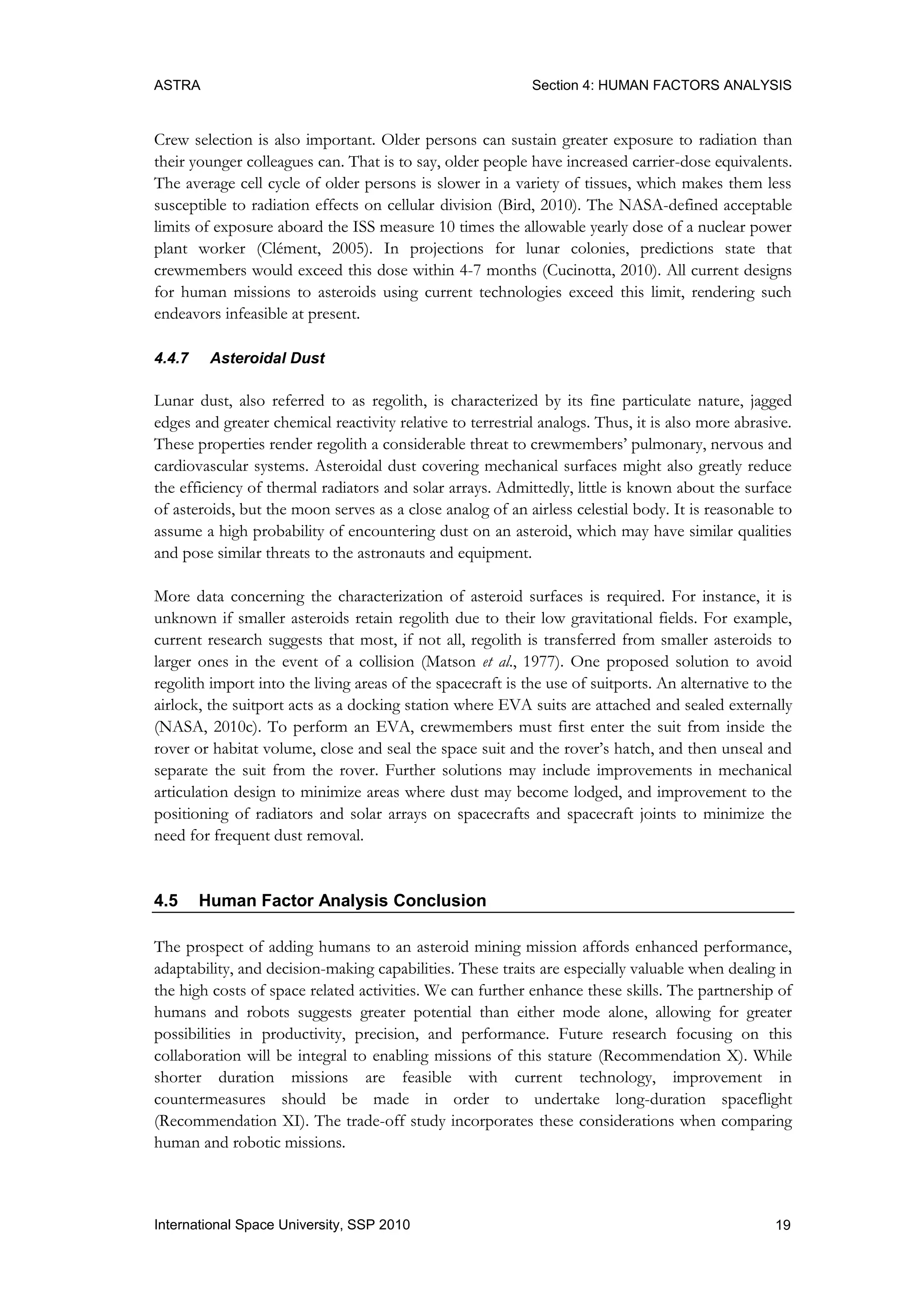 ASTRA Section 4: HUMAN FACTORS ANALYSIS
19International Space University, SSP 2010
Crew selection is also important. Older persons can sustain greater exposure to radiation than
their younger colleagues can. That is to say, older people have increased carrier-dose equivalents.
The average cell cycle of older persons is slower in a variety of tissues, which makes them less
susceptible to radiation effects on cellular division (Bird, 2010). The NASA-defined acceptable
limits of exposure aboard the ISS measure 10 times the allowable yearly dose of a nuclear power
plant worker (Clément, 2005). In projections for lunar colonies, predictions state that
crewmembers would exceed this dose within 4-7 months (Cucinotta, 2010). All current designs
for human missions to asteroids using current technologies exceed this limit, rendering such
endeavors infeasible at present.
4.4.7 Asteroidal Dust
Lunar dust, also referred to as regolith, is characterized by its fine particulate nature, jagged
edges and greater chemical reactivity relative to terrestrial analogs. Thus, it is also more abrasive.
These properties render regolith a considerable threat to crewmembers‟ pulmonary, nervous and
cardiovascular systems. Asteroidal dust covering mechanical surfaces might also greatly reduce
the efficiency of thermal radiators and solar arrays. Admittedly, little is known about the surface
of asteroids, but the moon serves as a close analog of an airless celestial body. It is reasonable to
assume a high probability of encountering dust on an asteroid, which may have similar qualities
and pose similar threats to the astronauts and equipment.
More data concerning the characterization of asteroid surfaces is required. For instance, it is
unknown if smaller asteroids retain regolith due to their low gravitational fields. For example,
current research suggests that most, if not all, regolith is transferred from smaller asteroids to
larger ones in the event of a collision (Matson et al., 1977). One proposed solution to avoid
regolith import into the living areas of the spacecraft is the use of suitports. An alternative to the
airlock, the suitport acts as a docking station where EVA suits are attached and sealed externally
(NASA, 2010c). To perform an EVA, crewmembers must first enter the suit from inside the
rover or habitat volume, close and seal the space suit and the rover‟s hatch, and then unseal and
separate the suit from the rover. Further solutions may include improvements in mechanical
articulation design to minimize areas where dust may become lodged, and improvement to the
positioning of radiators and solar arrays on spacecrafts and spacecraft joints to minimize the
need for frequent dust removal.
4.5 Human Factor Analysis Conclusion
The prospect of adding humans to an asteroid mining mission affords enhanced performance,
adaptability, and decision-making capabilities. These traits are especially valuable when dealing in
the high costs of space related activities. We can further enhance these skills. The partnership of
humans and robots suggests greater potential than either mode alone, allowing for greater
possibilities in productivity, precision, and performance. Future research focusing on this
collaboration will be integral to enabling missions of this stature (Recommendation X). While
shorter duration missions are feasible with current technology, improvement in
countermeasures should be made in order to undertake long-duration spaceflight
(Recommendation XI). The trade-off study incorporates these considerations when comparing
human and robotic missions.
 