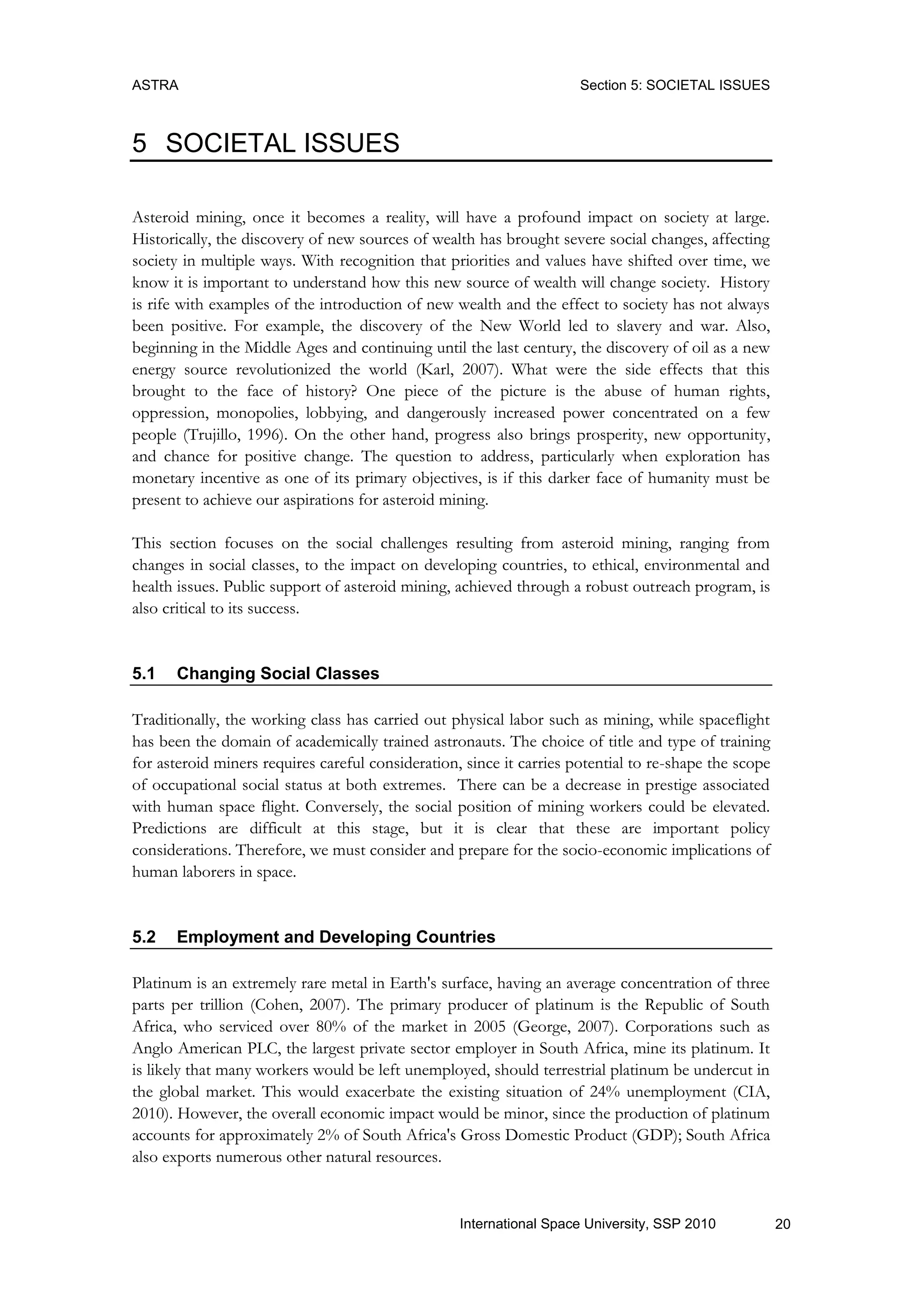 ASTRA Section 5: SOCIETAL ISSUES
20International Space University, SSP 2010
5 SOCIETAL ISSUES
Asteroid mining, once it becomes a reality, will have a profound impact on society at large.
Historically, the discovery of new sources of wealth has brought severe social changes, affecting
society in multiple ways. With recognition that priorities and values have shifted over time, we
know it is important to understand how this new source of wealth will change society. History
is rife with examples of the introduction of new wealth and the effect to society has not always
been positive. For example, the discovery of the New World led to slavery and war. Also,
beginning in the Middle Ages and continuing until the last century, the discovery of oil as a new
energy source revolutionized the world (Karl, 2007). What were the side effects that this
brought to the face of history? One piece of the picture is the abuse of human rights,
oppression, monopolies, lobbying, and dangerously increased power concentrated on a few
people (Trujillo, 1996). On the other hand, progress also brings prosperity, new opportunity,
and chance for positive change. The question to address, particularly when exploration has
monetary incentive as one of its primary objectives, is if this darker face of humanity must be
present to achieve our aspirations for asteroid mining.
This section focuses on the social challenges resulting from asteroid mining, ranging from
changes in social classes, to the impact on developing countries, to ethical, environmental and
health issues. Public support of asteroid mining, achieved through a robust outreach program, is
also critical to its success.
5.1 Changing Social Classes
Traditionally, the working class has carried out physical labor such as mining, while spaceflight
has been the domain of academically trained astronauts. The choice of title and type of training
for asteroid miners requires careful consideration, since it carries potential to re-shape the scope
of occupational social status at both extremes. There can be a decrease in prestige associated
with human space flight. Conversely, the social position of mining workers could be elevated.
Predictions are difficult at this stage, but it is clear that these are important policy
considerations. Therefore, we must consider and prepare for the socio-economic implications of
human laborers in space.
5.2 Employment and Developing Countries
Platinum is an extremely rare metal in Earth's surface, having an average concentration of three
parts per trillion (Cohen, 2007). The primary producer of platinum is the Republic of South
Africa, who serviced over 80% of the market in 2005 (George, 2007). Corporations such as
Anglo American PLC, the largest private sector employer in South Africa, mine its platinum. It
is likely that many workers would be left unemployed, should terrestrial platinum be undercut in
the global market. This would exacerbate the existing situation of 24% unemployment (CIA,
2010). However, the overall economic impact would be minor, since the production of platinum
accounts for approximately 2% of South Africa's Gross Domestic Product (GDP); South Africa
also exports numerous other natural resources.
 
