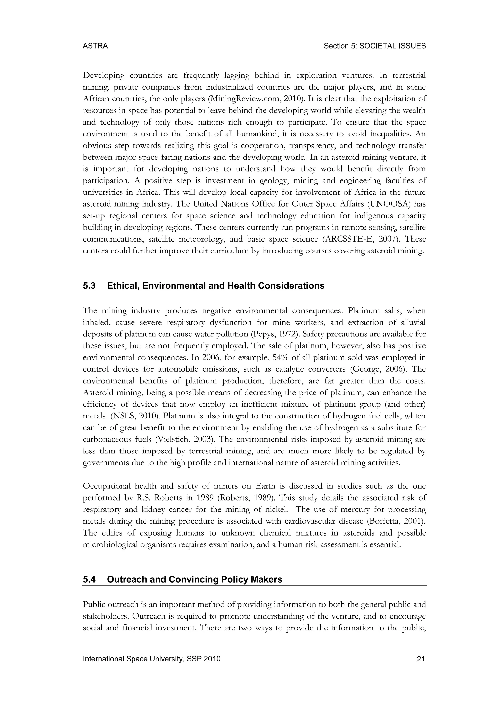 ASTRA Section 5: SOCIETAL ISSUES
21International Space University, SSP 2010
Developing countries are frequently lagging behind in exploration ventures. In terrestrial
mining, private companies from industrialized countries are the major players, and in some
African countries, the only players (MiningReview.com, 2010). It is clear that the exploitation of
resources in space has potential to leave behind the developing world while elevating the wealth
and technology of only those nations rich enough to participate. To ensure that the space
environment is used to the benefit of all humankind, it is necessary to avoid inequalities. An
obvious step towards realizing this goal is cooperation, transparency, and technology transfer
between major space-faring nations and the developing world. In an asteroid mining venture, it
is important for developing nations to understand how they would benefit directly from
participation. A positive step is investment in geology, mining and engineering faculties of
universities in Africa. This will develop local capacity for involvement of Africa in the future
asteroid mining industry. The United Nations Office for Outer Space Affairs (UNOOSA) has
set-up regional centers for space science and technology education for indigenous capacity
building in developing regions. These centers currently run programs in remote sensing, satellite
communications, satellite meteorology, and basic space science (ARCSSTE-E, 2007). These
centers could further improve their curriculum by introducing courses covering asteroid mining.
5.3 Ethical, Environmental and Health Considerations
The mining industry produces negative environmental consequences. Platinum salts, when
inhaled, cause severe respiratory dysfunction for mine workers, and extraction of alluvial
deposits of platinum can cause water pollution (Pepys, 1972). Safety precautions are available for
these issues, but are not frequently employed. The sale of platinum, however, also has positive
environmental consequences. In 2006, for example, 54% of all platinum sold was employed in
control devices for automobile emissions, such as catalytic converters (George, 2006). The
environmental benefits of platinum production, therefore, are far greater than the costs.
Asteroid mining, being a possible means of decreasing the price of platinum, can enhance the
efficiency of devices that now employ an inefficient mixture of platinum group (and other)
metals. (NSLS, 2010). Platinum is also integral to the construction of hydrogen fuel cells, which
can be of great benefit to the environment by enabling the use of hydrogen as a substitute for
carbonaceous fuels (Vielstich, 2003). The environmental risks imposed by asteroid mining are
less than those imposed by terrestrial mining, and are much more likely to be regulated by
governments due to the high profile and international nature of asteroid mining activities.
Occupational health and safety of miners on Earth is discussed in studies such as the one
performed by R.S. Roberts in 1989 (Roberts, 1989). This study details the associated risk of
respiratory and kidney cancer for the mining of nickel. The use of mercury for processing
metals during the mining procedure is associated with cardiovascular disease (Boffetta, 2001).
The ethics of exposing humans to unknown chemical mixtures in asteroids and possible
microbiological organisms requires examination, and a human risk assessment is essential.
5.4 Outreach and Convincing Policy Makers
Public outreach is an important method of providing information to both the general public and
stakeholders. Outreach is required to promote understanding of the venture, and to encourage
social and financial investment. There are two ways to provide the information to the public,
 