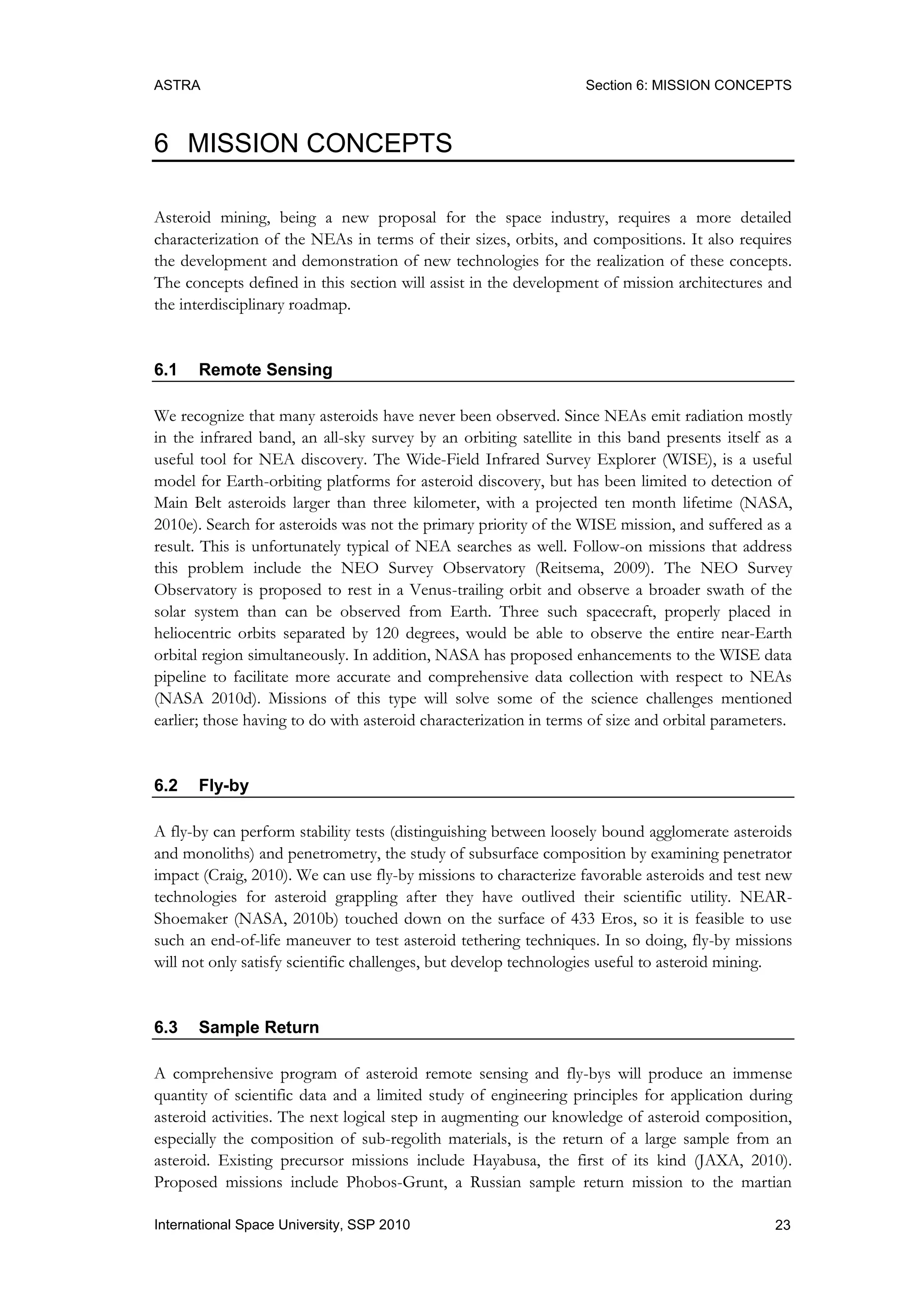 ASTRA Section 6: MISSION CONCEPTS
23International Space University, SSP 2010
6 MISSION CONCEPTS
Asteroid mining, being a new proposal for the space industry, requires a more detailed
characterization of the NEAs in terms of their sizes, orbits, and compositions. It also requires
the development and demonstration of new technologies for the realization of these concepts.
The concepts defined in this section will assist in the development of mission architectures and
the interdisciplinary roadmap.
6.1 Remote Sensing
We recognize that many asteroids have never been observed. Since NEAs emit radiation mostly
in the infrared band, an all-sky survey by an orbiting satellite in this band presents itself as a
useful tool for NEA discovery. The Wide-Field Infrared Survey Explorer (WISE), is a useful
model for Earth-orbiting platforms for asteroid discovery, but has been limited to detection of
Main Belt asteroids larger than three kilometer, with a projected ten month lifetime (NASA,
2010e). Search for asteroids was not the primary priority of the WISE mission, and suffered as a
result. This is unfortunately typical of NEA searches as well. Follow-on missions that address
this problem include the NEO Survey Observatory (Reitsema, 2009). The NEO Survey
Observatory is proposed to rest in a Venus-trailing orbit and observe a broader swath of the
solar system than can be observed from Earth. Three such spacecraft, properly placed in
heliocentric orbits separated by 120 degrees, would be able to observe the entire near-Earth
orbital region simultaneously. In addition, NASA has proposed enhancements to the WISE data
pipeline to facilitate more accurate and comprehensive data collection with respect to NEAs
(NASA 2010d). Missions of this type will solve some of the science challenges mentioned
earlier; those having to do with asteroid characterization in terms of size and orbital parameters.
6.2 Fly-by
A fly-by can perform stability tests (distinguishing between loosely bound agglomerate asteroids
and monoliths) and penetrometry, the study of subsurface composition by examining penetrator
impact (Craig, 2010). We can use fly-by missions to characterize favorable asteroids and test new
technologies for asteroid grappling after they have outlived their scientific utility. NEAR-
Shoemaker (NASA, 2010b) touched down on the surface of 433 Eros, so it is feasible to use
such an end-of-life maneuver to test asteroid tethering techniques. In so doing, fly-by missions
will not only satisfy scientific challenges, but develop technologies useful to asteroid mining.
6.3 Sample Return
A comprehensive program of asteroid remote sensing and fly-bys will produce an immense
quantity of scientific data and a limited study of engineering principles for application during
asteroid activities. The next logical step in augmenting our knowledge of asteroid composition,
especially the composition of sub-regolith materials, is the return of a large sample from an
asteroid. Existing precursor missions include Hayabusa, the first of its kind (JAXA, 2010).
Proposed missions include Phobos-Grunt, a Russian sample return mission to the martian
 