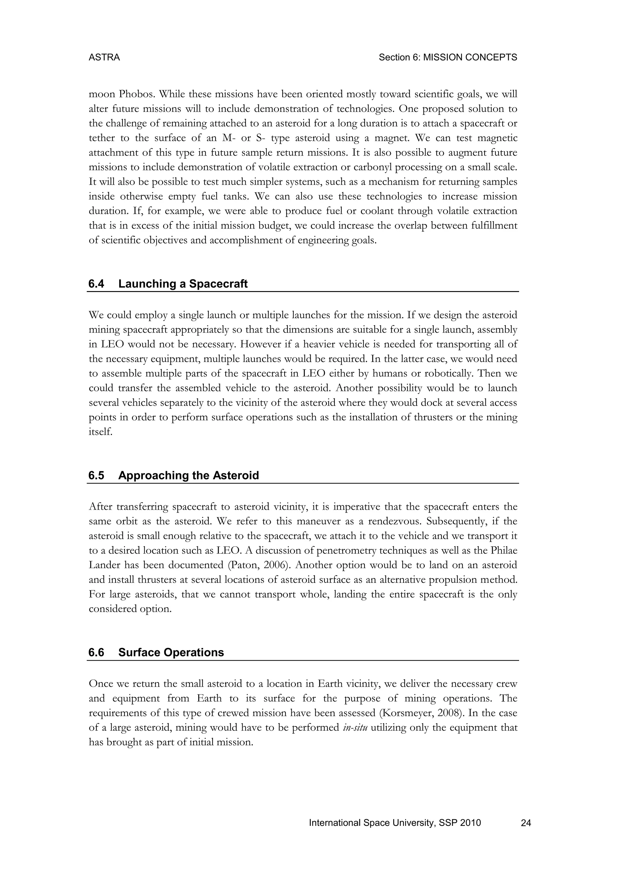 ASTRA Section 6: MISSION CONCEPTS
24International Space University, SSP 2010
moon Phobos. While these missions have been oriented mostly toward scientific goals, we will
alter future missions will to include demonstration of technologies. One proposed solution to
the challenge of remaining attached to an asteroid for a long duration is to attach a spacecraft or
tether to the surface of an M- or S- type asteroid using a magnet. We can test magnetic
attachment of this type in future sample return missions. It is also possible to augment future
missions to include demonstration of volatile extraction or carbonyl processing on a small scale.
It will also be possible to test much simpler systems, such as a mechanism for returning samples
inside otherwise empty fuel tanks. We can also use these technologies to increase mission
duration. If, for example, we were able to produce fuel or coolant through volatile extraction
that is in excess of the initial mission budget, we could increase the overlap between fulfillment
of scientific objectives and accomplishment of engineering goals.
6.4 Launching a Spacecraft
We could employ a single launch or multiple launches for the mission. If we design the asteroid
mining spacecraft appropriately so that the dimensions are suitable for a single launch, assembly
in LEO would not be necessary. However if a heavier vehicle is needed for transporting all of
the necessary equipment, multiple launches would be required. In the latter case, we would need
to assemble multiple parts of the spacecraft in LEO either by humans or robotically. Then we
could transfer the assembled vehicle to the asteroid. Another possibility would be to launch
several vehicles separately to the vicinity of the asteroid where they would dock at several access
points in order to perform surface operations such as the installation of thrusters or the mining
itself.
6.5 Approaching the Asteroid
After transferring spacecraft to asteroid vicinity, it is imperative that the spacecraft enters the
same orbit as the asteroid. We refer to this maneuver as a rendezvous. Subsequently, if the
asteroid is small enough relative to the spacecraft, we attach it to the vehicle and we transport it
to a desired location such as LEO. A discussion of penetrometry techniques as well as the Philae
Lander has been documented (Paton, 2006). Another option would be to land on an asteroid
and install thrusters at several locations of asteroid surface as an alternative propulsion method.
For large asteroids, that we cannot transport whole, landing the entire spacecraft is the only
considered option.
6.6 Surface Operations
Once we return the small asteroid to a location in Earth vicinity, we deliver the necessary crew
and equipment from Earth to its surface for the purpose of mining operations. The
requirements of this type of crewed mission have been assessed (Korsmeyer, 2008). In the case
of a large asteroid, mining would have to be performed in-situ utilizing only the equipment that
has brought as part of initial mission.
 