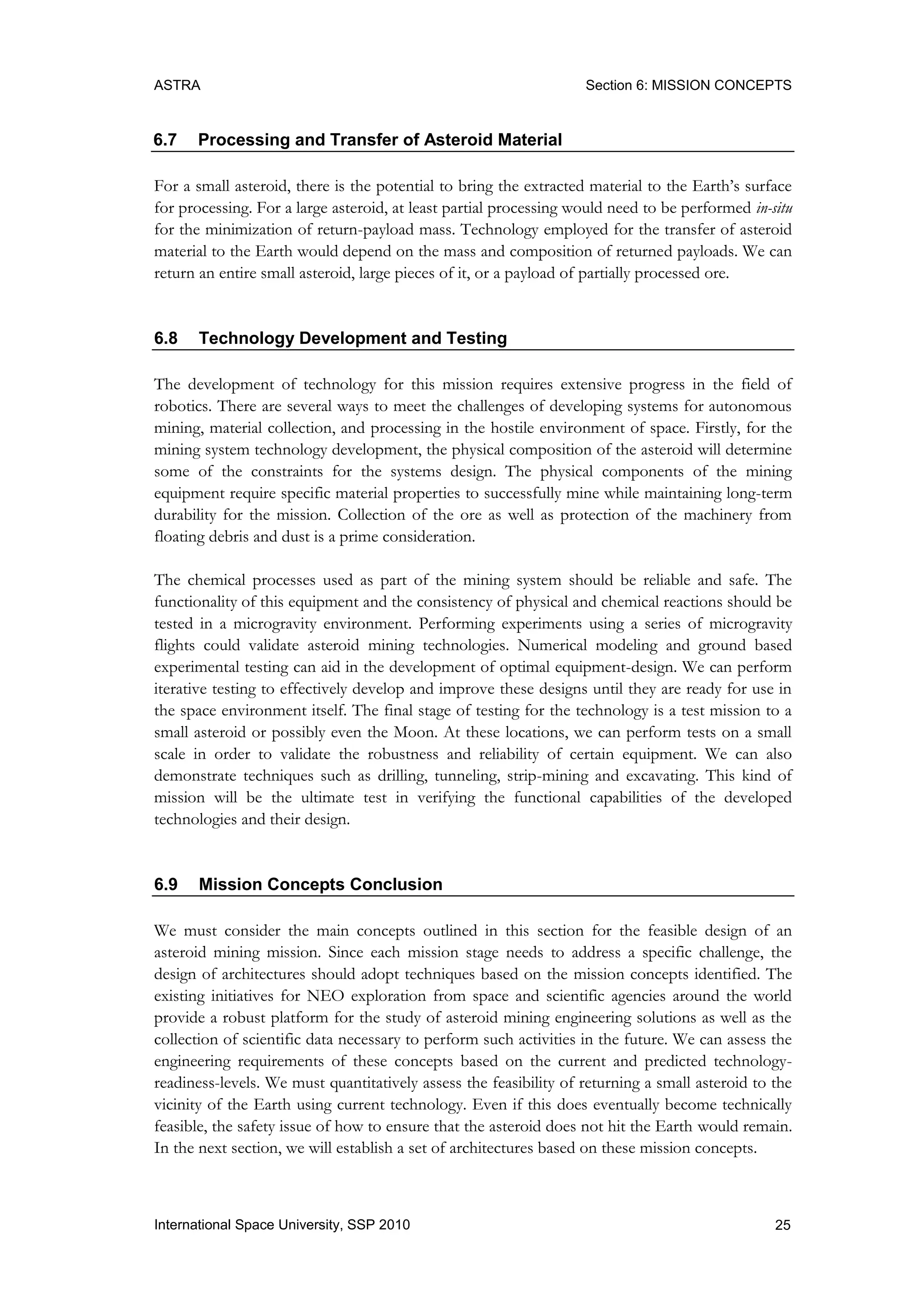 ASTRA Section 6: MISSION CONCEPTS
25International Space University, SSP 2010
6.7 Processing and Transfer of Asteroid Material
For a small asteroid, there is the potential to bring the extracted material to the Earth‟s surface
for processing. For a large asteroid, at least partial processing would need to be performed in-situ
for the minimization of return-payload mass. Technology employed for the transfer of asteroid
material to the Earth would depend on the mass and composition of returned payloads. We can
return an entire small asteroid, large pieces of it, or a payload of partially processed ore.
6.8 Technology Development and Testing
The development of technology for this mission requires extensive progress in the field of
robotics. There are several ways to meet the challenges of developing systems for autonomous
mining, material collection, and processing in the hostile environment of space. Firstly, for the
mining system technology development, the physical composition of the asteroid will determine
some of the constraints for the systems design. The physical components of the mining
equipment require specific material properties to successfully mine while maintaining long-term
durability for the mission. Collection of the ore as well as protection of the machinery from
floating debris and dust is a prime consideration.
The chemical processes used as part of the mining system should be reliable and safe. The
functionality of this equipment and the consistency of physical and chemical reactions should be
tested in a microgravity environment. Performing experiments using a series of microgravity
flights could validate asteroid mining technologies. Numerical modeling and ground based
experimental testing can aid in the development of optimal equipment-design. We can perform
iterative testing to effectively develop and improve these designs until they are ready for use in
the space environment itself. The final stage of testing for the technology is a test mission to a
small asteroid or possibly even the Moon. At these locations, we can perform tests on a small
scale in order to validate the robustness and reliability of certain equipment. We can also
demonstrate techniques such as drilling, tunneling, strip-mining and excavating. This kind of
mission will be the ultimate test in verifying the functional capabilities of the developed
technologies and their design.
6.9 Mission Concepts Conclusion
We must consider the main concepts outlined in this section for the feasible design of an
asteroid mining mission. Since each mission stage needs to address a specific challenge, the
design of architectures should adopt techniques based on the mission concepts identified. The
existing initiatives for NEO exploration from space and scientific agencies around the world
provide a robust platform for the study of asteroid mining engineering solutions as well as the
collection of scientific data necessary to perform such activities in the future. We can assess the
engineering requirements of these concepts based on the current and predicted technology-
readiness-levels. We must quantitatively assess the feasibility of returning a small asteroid to the
vicinity of the Earth using current technology. Even if this does eventually become technically
feasible, the safety issue of how to ensure that the asteroid does not hit the Earth would remain.
In the next section, we will establish a set of architectures based on these mission concepts.
 