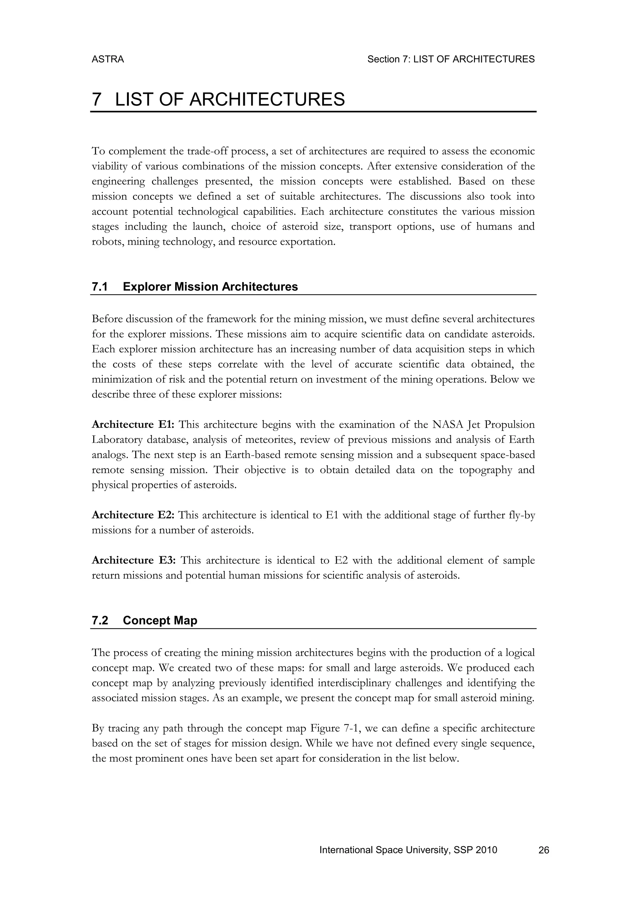 ASTRA Section 7: LIST OF ARCHITECTURES
26International Space University, SSP 2010
7 LIST OF ARCHITECTURES
To complement the trade-off process, a set of architectures are required to assess the economic
viability of various combinations of the mission concepts. After extensive consideration of the
engineering challenges presented, the mission concepts were established. Based on these
mission concepts we defined a set of suitable architectures. The discussions also took into
account potential technological capabilities. Each architecture constitutes the various mission
stages including the launch, choice of asteroid size, transport options, use of humans and
robots, mining technology, and resource exportation.
7.1 Explorer Mission Architectures
Before discussion of the framework for the mining mission, we must define several architectures
for the explorer missions. These missions aim to acquire scientific data on candidate asteroids.
Each explorer mission architecture has an increasing number of data acquisition steps in which
the costs of these steps correlate with the level of accurate scientific data obtained, the
minimization of risk and the potential return on investment of the mining operations. Below we
describe three of these explorer missions:
Architecture E1: This architecture begins with the examination of the NASA Jet Propulsion
Laboratory database, analysis of meteorites, review of previous missions and analysis of Earth
analogs. The next step is an Earth-based remote sensing mission and a subsequent space-based
remote sensing mission. Their objective is to obtain detailed data on the topography and
physical properties of asteroids.
Architecture E2: This architecture is identical to E1 with the additional stage of further fly-by
missions for a number of asteroids.
Architecture E3: This architecture is identical to E2 with the additional element of sample
return missions and potential human missions for scientific analysis of asteroids.
7.2 Concept Map
The process of creating the mining mission architectures begins with the production of a logical
concept map. We created two of these maps: for small and large asteroids. We produced each
concept map by analyzing previously identified interdisciplinary challenges and identifying the
associated mission stages. As an example, we present the concept map for small asteroid mining.
By tracing any path through the concept map Figure 7-1, we can define a specific architecture
based on the set of stages for mission design. While we have not defined every single sequence,
the most prominent ones have been set apart for consideration in the list below.
 