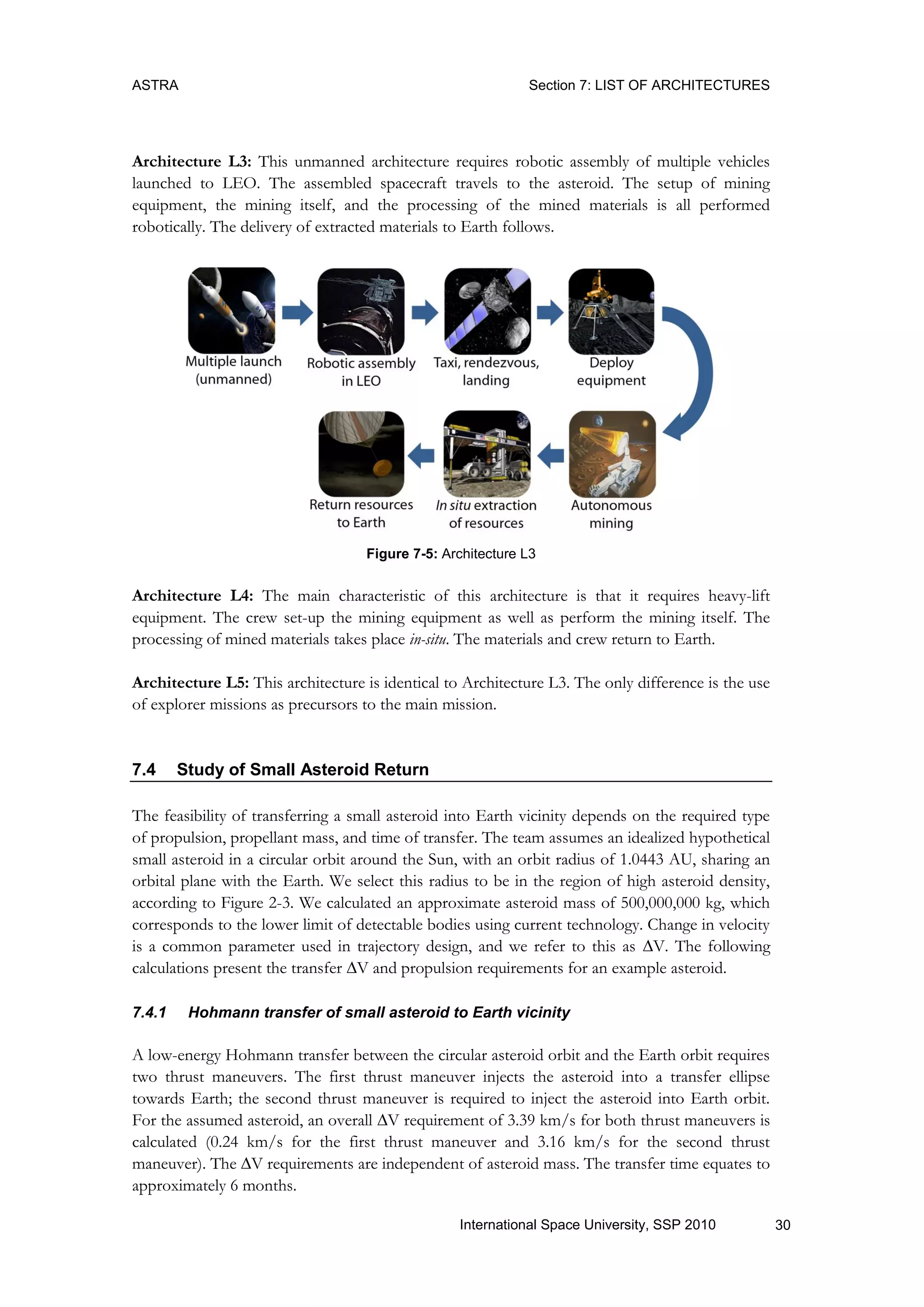 ASTRA Section 7: LIST OF ARCHITECTURES
30International Space University, SSP 2010
Architecture L3: This unmanned architecture requires robotic assembly of multiple vehicles
launched to LEO. The assembled spacecraft travels to the asteroid. The setup of mining
equipment, the mining itself, and the processing of the mined materials is all performed
robotically. The delivery of extracted materials to Earth follows.
Figure 7-5: Architecture L3
Architecture L4: The main characteristic of this architecture is that it requires heavy-lift
equipment. The crew set-up the mining equipment as well as perform the mining itself. The
processing of mined materials takes place in-situ. The materials and crew return to Earth.
Architecture L5: This architecture is identical to Architecture L3. The only difference is the use
of explorer missions as precursors to the main mission.
7.4 Study of Small Asteroid Return
The feasibility of transferring a small asteroid into Earth vicinity depends on the required type
of propulsion, propellant mass, and time of transfer. The team assumes an idealized hypothetical
small asteroid in a circular orbit around the Sun, with an orbit radius of 1.0443 AU, sharing an
orbital plane with the Earth. We select this radius to be in the region of high asteroid density,
according to Figure 2-3. We calculated an approximate asteroid mass of 500,000,000 kg, which
corresponds to the lower limit of detectable bodies using current technology. Change in velocity
is a common parameter used in trajectory design, and we refer to this as V. The following
calculations present the transfer V and propulsion requirements for an example asteroid.
7.4.1 Hohmann transfer of small asteroid to Earth vicinity
A low-energy Hohmann transfer between the circular asteroid orbit and the Earth orbit requires
two thrust maneuvers. The first thrust maneuver injects the asteroid into a transfer ellipse
towards Earth; the second thrust maneuver is required to inject the asteroid into Earth orbit.
For the assumed asteroid, an overall V requirement of 3.39 km/s for both thrust maneuvers is
calculated (0.24 km/s for the first thrust maneuver and 3.16 km/s for the second thrust
maneuver). The V requirements are independent of asteroid mass. The transfer time equates to
approximately 6 months.
 