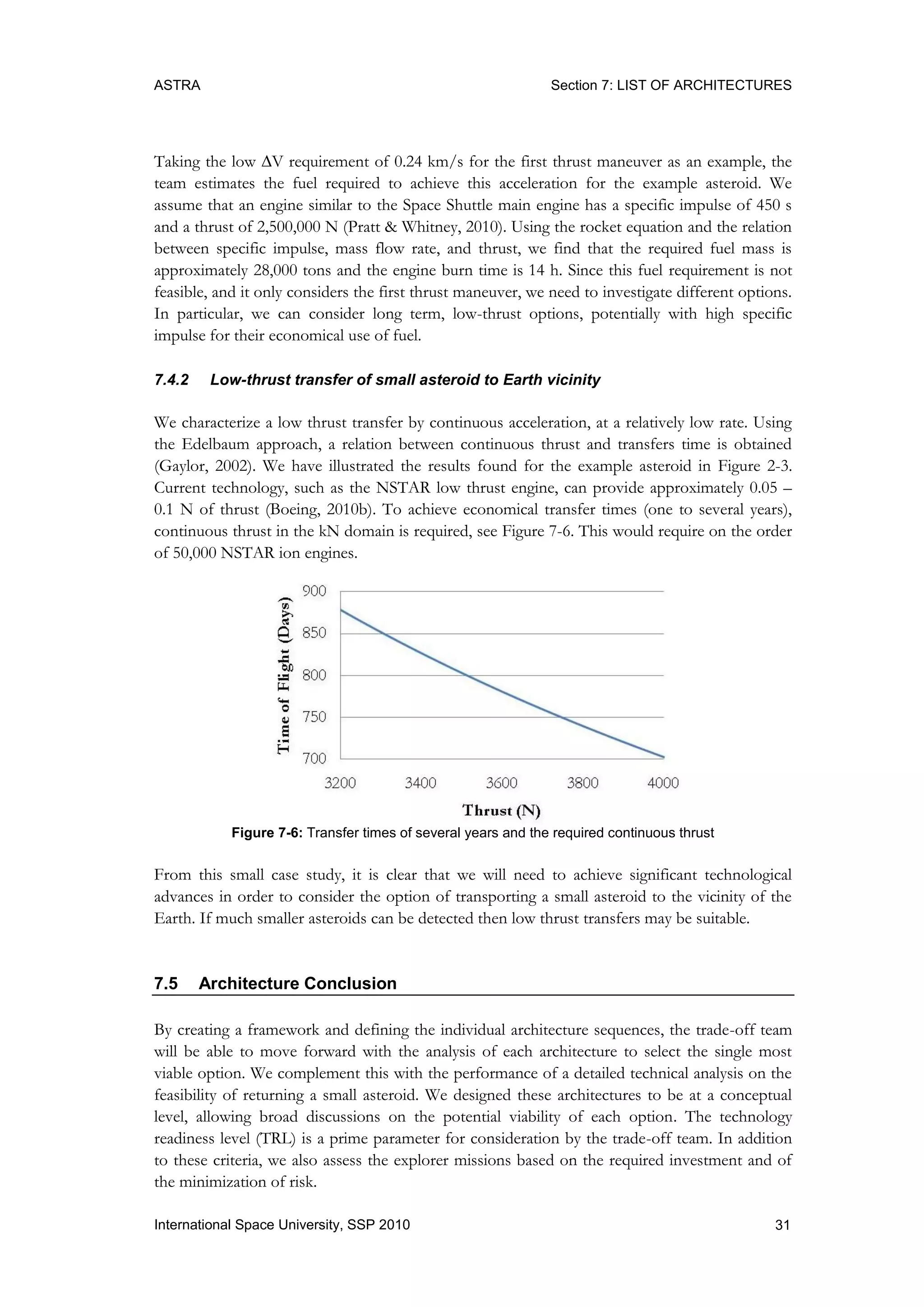 ASTRA Section 7: LIST OF ARCHITECTURES
31International Space University, SSP 2010
Taking the low V requirement of 0.24 km/s for the first thrust maneuver as an example, the
team estimates the fuel required to achieve this acceleration for the example asteroid. We
assume that an engine similar to the Space Shuttle main engine has a specific impulse of 450 s
and a thrust of 2,500,000 N (Pratt & Whitney, 2010). Using the rocket equation and the relation
between specific impulse, mass flow rate, and thrust, we find that the required fuel mass is
approximately 28,000 tons and the engine burn time is 14 h. Since this fuel requirement is not
feasible, and it only considers the first thrust maneuver, we need to investigate different options.
In particular, we can consider long term, low-thrust options, potentially with high specific
impulse for their economical use of fuel.
7.4.2 Low-thrust transfer of small asteroid to Earth vicinity
We characterize a low thrust transfer by continuous acceleration, at a relatively low rate. Using
the Edelbaum approach, a relation between continuous thrust and transfers time is obtained
(Gaylor, 2002). We have illustrated the results found for the example asteroid in Figure 2-3.
Current technology, such as the NSTAR low thrust engine, can provide approximately 0.05 –
0.1 N of thrust (Boeing, 2010b). To achieve economical transfer times (one to several years),
continuous thrust in the kN domain is required, see Figure 7-6. This would require on the order
of 50,000 NSTAR ion engines.
Figure 7-6: Transfer times of several years and the required continuous thrust
From this small case study, it is clear that we will need to achieve significant technological
advances in order to consider the option of transporting a small asteroid to the vicinity of the
Earth. If much smaller asteroids can be detected then low thrust transfers may be suitable.
7.5 Architecture Conclusion
By creating a framework and defining the individual architecture sequences, the trade-off team
will be able to move forward with the analysis of each architecture to select the single most
viable option. We complement this with the performance of a detailed technical analysis on the
feasibility of returning a small asteroid. We designed these architectures to be at a conceptual
level, allowing broad discussions on the potential viability of each option. The technology
readiness level (TRL) is a prime parameter for consideration by the trade-off team. In addition
to these criteria, we also assess the explorer missions based on the required investment and of
the minimization of risk.
 