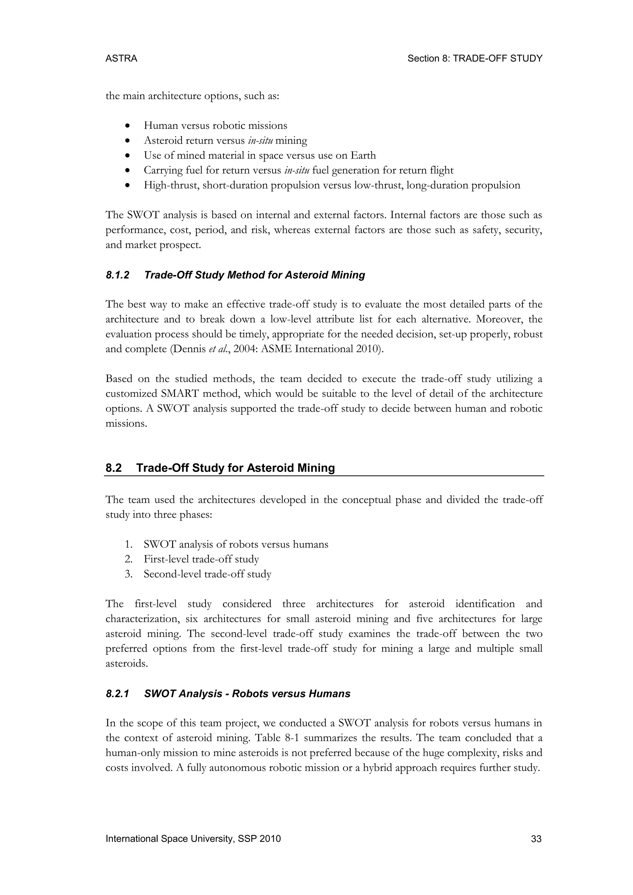 ASTRA Section 8: TRADE-OFF STUDY
33International Space University, SSP 2010
the main architecture options, such as:
 Human versus robotic missions
 Asteroid return versus in-situ mining
 Use of mined material in space versus use on Earth
 Carrying fuel for return versus in-situ fuel generation for return flight
 High-thrust, short-duration propulsion versus low-thrust, long-duration propulsion
The SWOT analysis is based on internal and external factors. Internal factors are those such as
performance, cost, period, and risk, whereas external factors are those such as safety, security,
and market prospect.
8.1.2 Trade-Off Study Method for Asteroid Mining
The best way to make an effective trade-off study is to evaluate the most detailed parts of the
architecture and to break down a low-level attribute list for each alternative. Moreover, the
evaluation process should be timely, appropriate for the needed decision, set-up properly, robust
and complete (Dennis et al., 2004: ASME International 2010).
Based on the studied methods, the team decided to execute the trade-off study utilizing a
customized SMART method, which would be suitable to the level of detail of the architecture
options. A SWOT analysis supported the trade-off study to decide between human and robotic
missions.
8.2 Trade-Off Study for Asteroid Mining
The team used the architectures developed in the conceptual phase and divided the trade-off
study into three phases:
1. SWOT analysis of robots versus humans
2. First-level trade-off study
3. Second-level trade-off study
The first-level study considered three architectures for asteroid identification and
characterization, six architectures for small asteroid mining and five architectures for large
asteroid mining. The second-level trade-off study examines the trade-off between the two
preferred options from the first-level trade-off study for mining a large and multiple small
asteroids.
8.2.1 SWOT Analysis - Robots versus Humans
In the scope of this team project, we conducted a SWOT analysis for robots versus humans in
the context of asteroid mining. Table 8-1 summarizes the results. The team concluded that a
human-only mission to mine asteroids is not preferred because of the huge complexity, risks and
costs involved. A fully autonomous robotic mission or a hybrid approach requires further study.
 
