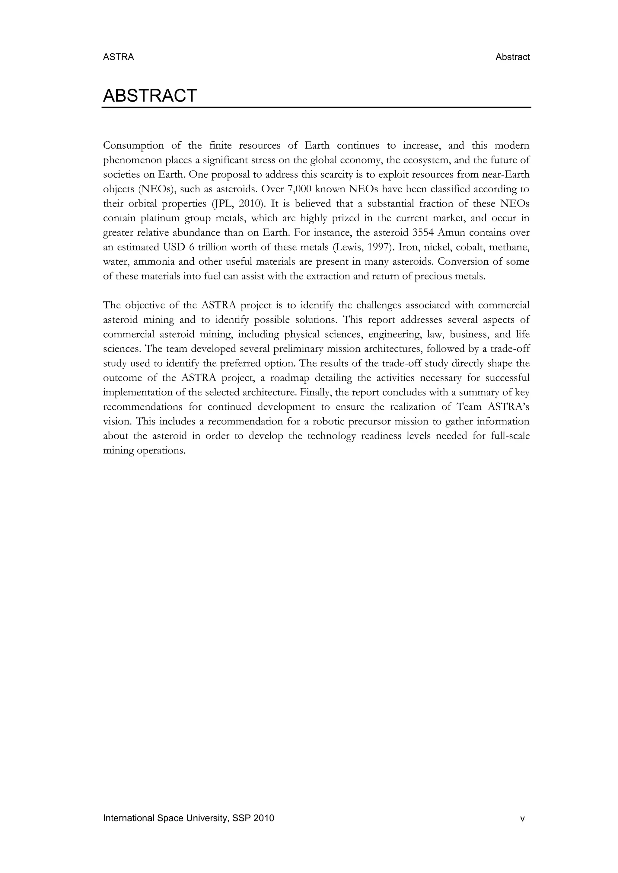 ASTRA Abstract
vInternational Space University, SSP 2010
ABSTRACT
Consumption of the finite resources of Earth continues to increase, and this modern
phenomenon places a significant stress on the global economy, the ecosystem, and the future of
societies on Earth. One proposal to address this scarcity is to exploit resources from near-Earth
objects (NEOs), such as asteroids. Over 7,000 known NEOs have been classified according to
their orbital properties (JPL, 2010). It is believed that a substantial fraction of these NEOs
contain platinum group metals, which are highly prized in the current market, and occur in
greater relative abundance than on Earth. For instance, the asteroid 3554 Amun contains over
an estimated USD 6 trillion worth of these metals (Lewis, 1997). Iron, nickel, cobalt, methane,
water, ammonia and other useful materials are present in many asteroids. Conversion of some
of these materials into fuel can assist with the extraction and return of precious metals.
The objective of the ASTRA project is to identify the challenges associated with commercial
asteroid mining and to identify possible solutions. This report addresses several aspects of
commercial asteroid mining, including physical sciences, engineering, law, business, and life
sciences. The team developed several preliminary mission architectures, followed by a trade-off
study used to identify the preferred option. The results of the trade-off study directly shape the
outcome of the ASTRA project, a roadmap detailing the activities necessary for successful
implementation of the selected architecture. Finally, the report concludes with a summary of key
recommendations for continued development to ensure the realization of Team ASTRA‟s
vision. This includes a recommendation for a robotic precursor mission to gather information
about the asteroid in order to develop the technology readiness levels needed for full-scale
mining operations.
 