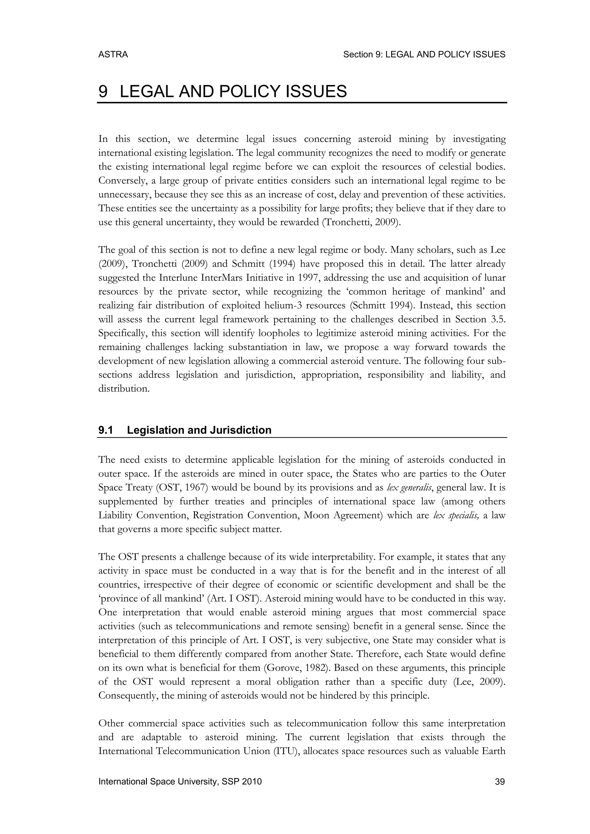 ASTRA Section 9: LEGAL AND POLICY ISSUES
39International Space University, SSP 2010
9 LEGAL AND POLICY ISSUES
In this section, we determine legal issues concerning asteroid mining by investigating
international existing legislation. The legal community recognizes the need to modify or generate
the existing international legal regime before we can exploit the resources of celestial bodies.
Conversely, a large group of private entities considers such an international legal regime to be
unnecessary, because they see this as an increase of cost, delay and prevention of these activities.
These entities see the uncertainty as a possibility for large profits; they believe that if they dare to
use this general uncertainty, they would be rewarded (Tronchetti, 2009).
The goal of this section is not to define a new legal regime or body. Many scholars, such as Lee
(2009), Tronchetti (2009) and Schmitt (1994) have proposed this in detail. The latter already
suggested the Interlune InterMars Initiative in 1997, addressing the use and acquisition of lunar
resources by the private sector, while recognizing the „common heritage of mankind‟ and
realizing fair distribution of exploited helium-3 resources (Schmitt 1994). Instead, this section
will assess the current legal framework pertaining to the challenges described in Section 3.5.
Specifically, this section will identify loopholes to legitimize asteroid mining activities. For the
remaining challenges lacking substantiation in law, we propose a way forward towards the
development of new legislation allowing a commercial asteroid venture. The following four sub-
sections address legislation and jurisdiction, appropriation, responsibility and liability, and
distribution.
9.1 Legislation and Jurisdiction
The need exists to determine applicable legislation for the mining of asteroids conducted in
outer space. If the asteroids are mined in outer space, the States who are parties to the Outer
Space Treaty (OST, 1967) would be bound by its provisions and as lex generalis, general law. It is
supplemented by further treaties and principles of international space law (among others
Liability Convention, Registration Convention, Moon Agreement) which are lex specialis, a law
that governs a more specific subject matter.
The OST presents a challenge because of its wide interpretability. For example, it states that any
activity in space must be conducted in a way that is for the benefit and in the interest of all
countries, irrespective of their degree of economic or scientific development and shall be the
„province of all mankind‟ (Art. I OST). Asteroid mining would have to be conducted in this way.
One interpretation that would enable asteroid mining argues that most commercial space
activities (such as telecommunications and remote sensing) benefit in a general sense. Since the
interpretation of this principle of Art. I OST, is very subjective, one State may consider what is
beneficial to them differently compared from another State. Therefore, each State would define
on its own what is beneficial for them (Gorove, 1982). Based on these arguments, this principle
of the OST would represent a moral obligation rather than a specific duty (Lee, 2009).
Consequently, the mining of asteroids would not be hindered by this principle.
Other commercial space activities such as telecommunication follow this same interpretation
and are adaptable to asteroid mining. The current legislation that exists through the
International Telecommunication Union (ITU), allocates space resources such as valuable Earth
 