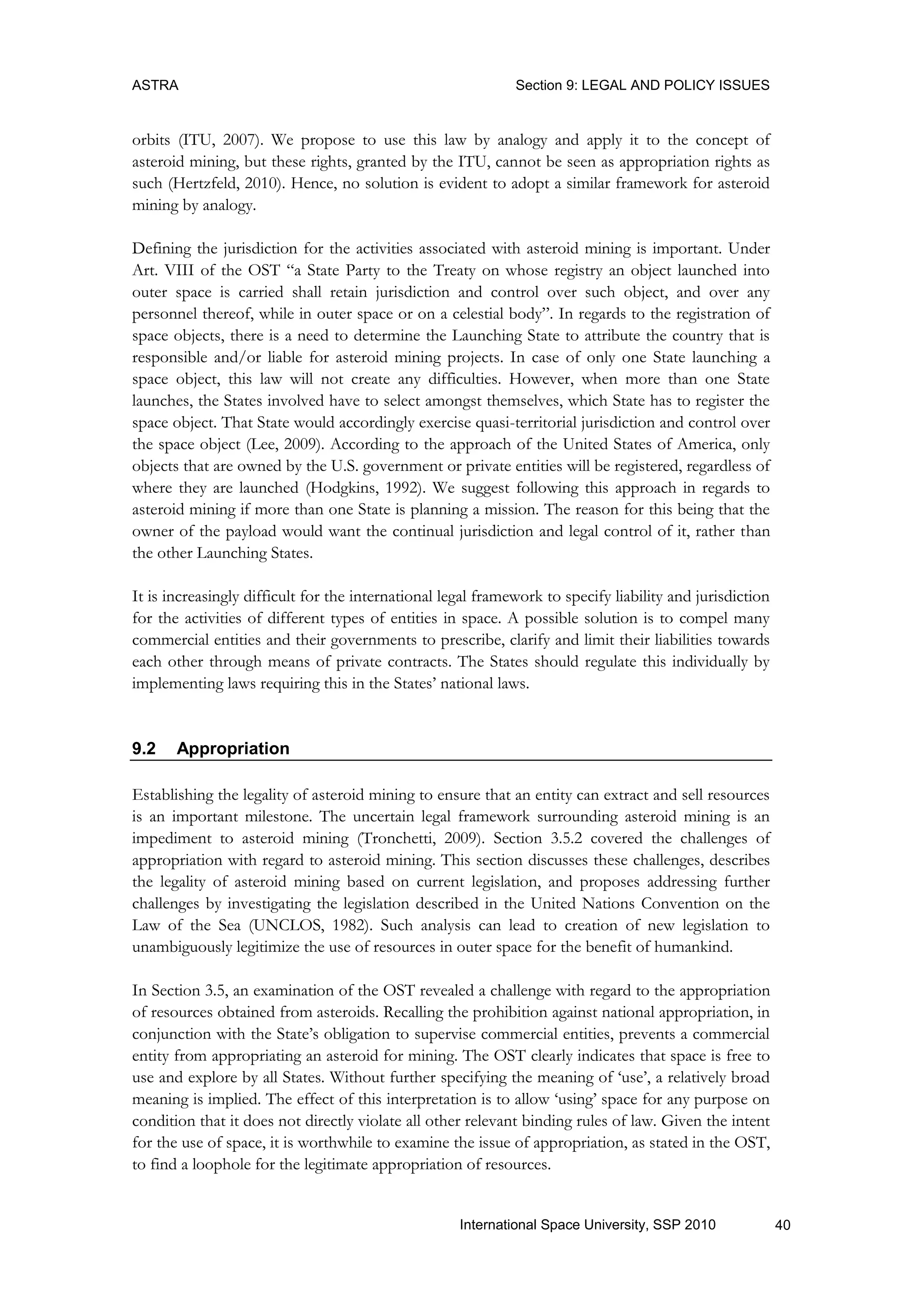 ASTRA Section 9: LEGAL AND POLICY ISSUES
40International Space University, SSP 2010
orbits (ITU, 2007). We propose to use this law by analogy and apply it to the concept of
asteroid mining, but these rights, granted by the ITU, cannot be seen as appropriation rights as
such (Hertzfeld, 2010). Hence, no solution is evident to adopt a similar framework for asteroid
mining by analogy.
Defining the jurisdiction for the activities associated with asteroid mining is important. Under
Art. VIII of the OST “a State Party to the Treaty on whose registry an object launched into
outer space is carried shall retain jurisdiction and control over such object, and over any
personnel thereof, while in outer space or on a celestial body”. In regards to the registration of
space objects, there is a need to determine the Launching State to attribute the country that is
responsible and/or liable for asteroid mining projects. In case of only one State launching a
space object, this law will not create any difficulties. However, when more than one State
launches, the States involved have to select amongst themselves, which State has to register the
space object. That State would accordingly exercise quasi-territorial jurisdiction and control over
the space object (Lee, 2009). According to the approach of the United States of America, only
objects that are owned by the U.S. government or private entities will be registered, regardless of
where they are launched (Hodgkins, 1992). We suggest following this approach in regards to
asteroid mining if more than one State is planning a mission. The reason for this being that the
owner of the payload would want the continual jurisdiction and legal control of it, rather than
the other Launching States.
It is increasingly difficult for the international legal framework to specify liability and jurisdiction
for the activities of different types of entities in space. A possible solution is to compel many
commercial entities and their governments to prescribe, clarify and limit their liabilities towards
each other through means of private contracts. The States should regulate this individually by
implementing laws requiring this in the States‟ national laws.
9.2 Appropriation
Establishing the legality of asteroid mining to ensure that an entity can extract and sell resources
is an important milestone. The uncertain legal framework surrounding asteroid mining is an
impediment to asteroid mining (Tronchetti, 2009). Section 3.5.2 covered the challenges of
appropriation with regard to asteroid mining. This section discusses these challenges, describes
the legality of asteroid mining based on current legislation, and proposes addressing further
challenges by investigating the legislation described in the United Nations Convention on the
Law of the Sea (UNCLOS, 1982). Such analysis can lead to creation of new legislation to
unambiguously legitimize the use of resources in outer space for the benefit of humankind.
In Section 3.5, an examination of the OST revealed a challenge with regard to the appropriation
of resources obtained from asteroids. Recalling the prohibition against national appropriation, in
conjunction with the State‟s obligation to supervise commercial entities, prevents a commercial
entity from appropriating an asteroid for mining. The OST clearly indicates that space is free to
use and explore by all States. Without further specifying the meaning of „use‟, a relatively broad
meaning is implied. The effect of this interpretation is to allow „using‟ space for any purpose on
condition that it does not directly violate all other relevant binding rules of law. Given the intent
for the use of space, it is worthwhile to examine the issue of appropriation, as stated in the OST,
to find a loophole for the legitimate appropriation of resources.
 