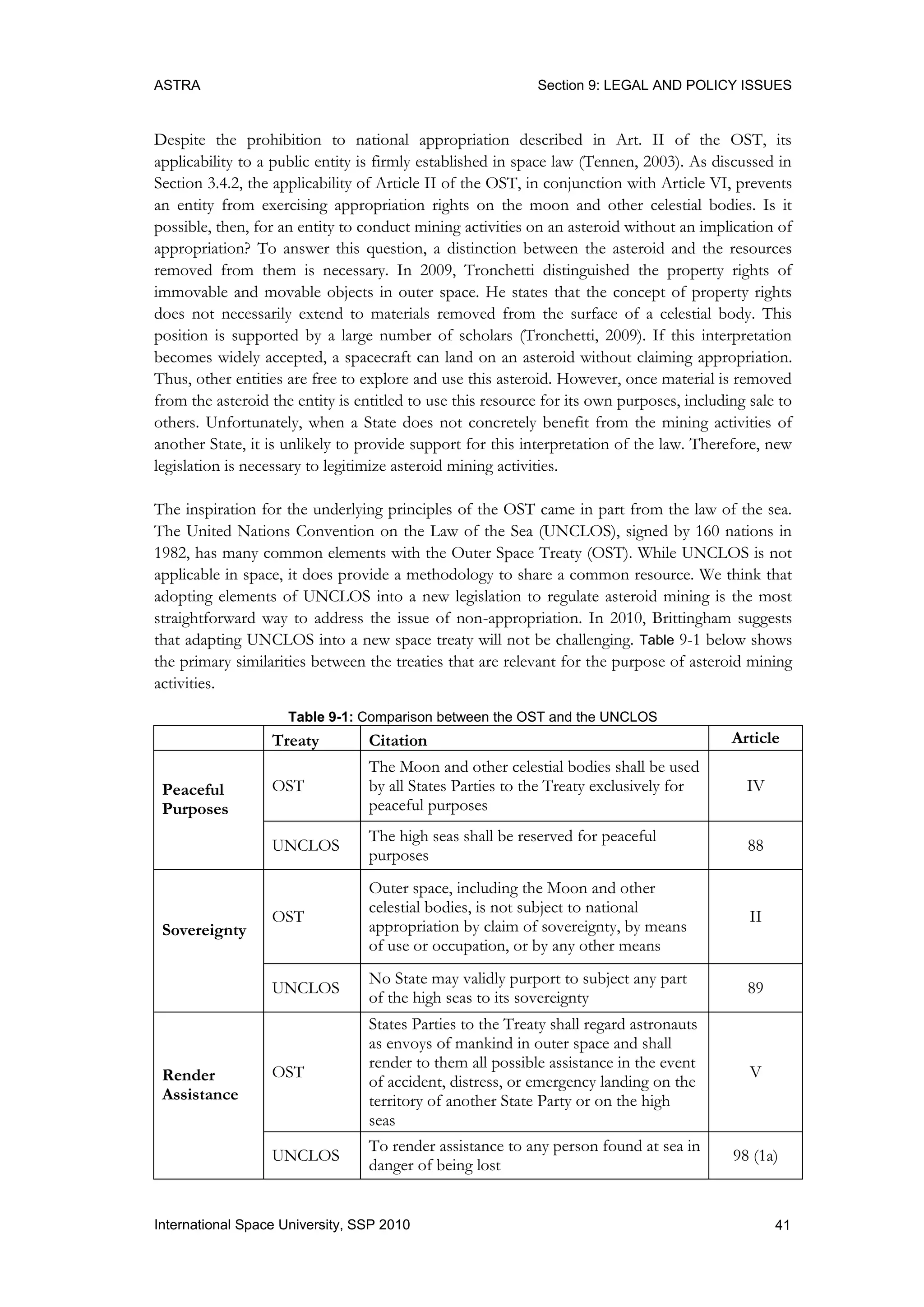 ASTRA Section 9: LEGAL AND POLICY ISSUES
41International Space University, SSP 2010
Despite the prohibition to national appropriation described in Art. II of the OST, its
applicability to a public entity is firmly established in space law (Tennen, 2003). As discussed in
Section 3.4.2, the applicability of Article II of the OST, in conjunction with Article VI, prevents
an entity from exercising appropriation rights on the moon and other celestial bodies. Is it
possible, then, for an entity to conduct mining activities on an asteroid without an implication of
appropriation? To answer this question, a distinction between the asteroid and the resources
removed from them is necessary. In 2009, Tronchetti distinguished the property rights of
immovable and movable objects in outer space. He states that the concept of property rights
does not necessarily extend to materials removed from the surface of a celestial body. This
position is supported by a large number of scholars (Tronchetti, 2009). If this interpretation
becomes widely accepted, a spacecraft can land on an asteroid without claiming appropriation.
Thus, other entities are free to explore and use this asteroid. However, once material is removed
from the asteroid the entity is entitled to use this resource for its own purposes, including sale to
others. Unfortunately, when a State does not concretely benefit from the mining activities of
another State, it is unlikely to provide support for this interpretation of the law. Therefore, new
legislation is necessary to legitimize asteroid mining activities.
The inspiration for the underlying principles of the OST came in part from the law of the sea.
The United Nations Convention on the Law of the Sea (UNCLOS), signed by 160 nations in
1982, has many common elements with the Outer Space Treaty (OST). While UNCLOS is not
applicable in space, it does provide a methodology to share a common resource. We think that
adopting elements of UNCLOS into a new legislation to regulate asteroid mining is the most
straightforward way to address the issue of non-appropriation. In 2010, Brittingham suggests
that adapting UNCLOS into a new space treaty will not be challenging. Table 9-1 below shows
the primary similarities between the treaties that are relevant for the purpose of asteroid mining
activities.
Table 9-1: Comparison between the OST and the UNCLOS
Treaty Citation Article
Peaceful
Purposes
OST
The Moon and other celestial bodies shall be used
by all States Parties to the Treaty exclusively for
peaceful purposes
IV
UNCLOS
The high seas shall be reserved for peaceful
purposes
88
Sovereignty
OST
Outer space, including the Moon and other
celestial bodies, is not subject to national
appropriation by claim of sovereignty, by means
of use or occupation, or by any other means
II
UNCLOS
No State may validly purport to subject any part
of the high seas to its sovereignty
89
Render
Assistance
OST
States Parties to the Treaty shall regard astronauts
as envoys of mankind in outer space and shall
render to them all possible assistance in the event
of accident, distress, or emergency landing on the
territory of another State Party or on the high
seas
V
UNCLOS
To render assistance to any person found at sea in
danger of being lost
98 (1a)
 