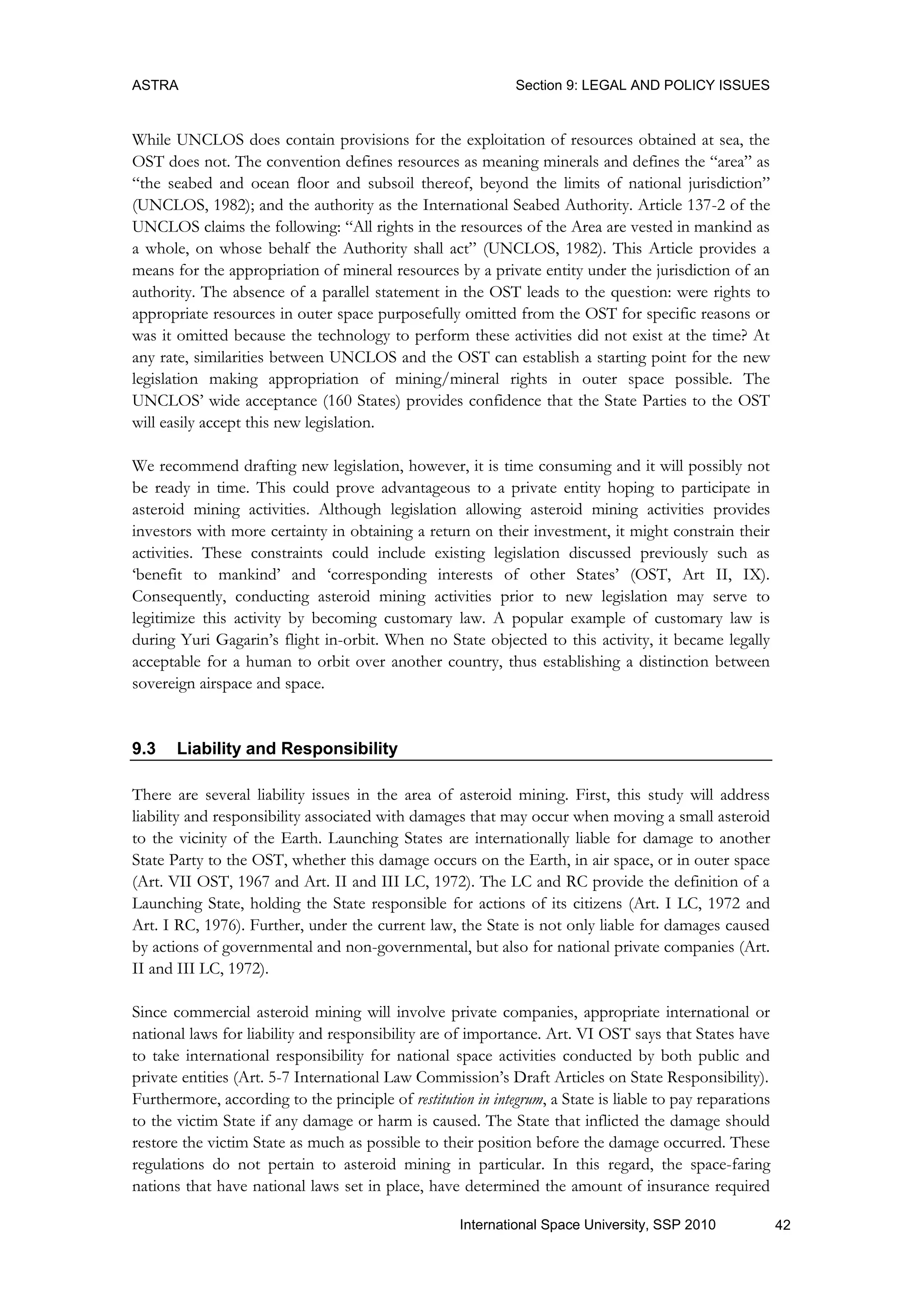 ASTRA Section 9: LEGAL AND POLICY ISSUES
42International Space University, SSP 2010
While UNCLOS does contain provisions for the exploitation of resources obtained at sea, the
OST does not. The convention defines resources as meaning minerals and defines the “area” as
“the seabed and ocean floor and subsoil thereof, beyond the limits of national jurisdiction”
(UNCLOS, 1982); and the authority as the International Seabed Authority. Article 137-2 of the
UNCLOS claims the following: “All rights in the resources of the Area are vested in mankind as
a whole, on whose behalf the Authority shall act” (UNCLOS, 1982). This Article provides a
means for the appropriation of mineral resources by a private entity under the jurisdiction of an
authority. The absence of a parallel statement in the OST leads to the question: were rights to
appropriate resources in outer space purposefully omitted from the OST for specific reasons or
was it omitted because the technology to perform these activities did not exist at the time? At
any rate, similarities between UNCLOS and the OST can establish a starting point for the new
legislation making appropriation of mining/mineral rights in outer space possible. The
UNCLOS‟ wide acceptance (160 States) provides confidence that the State Parties to the OST
will easily accept this new legislation.
We recommend drafting new legislation, however, it is time consuming and it will possibly not
be ready in time. This could prove advantageous to a private entity hoping to participate in
asteroid mining activities. Although legislation allowing asteroid mining activities provides
investors with more certainty in obtaining a return on their investment, it might constrain their
activities. These constraints could include existing legislation discussed previously such as
„benefit to mankind‟ and „corresponding interests of other States‟ (OST, Art II, IX).
Consequently, conducting asteroid mining activities prior to new legislation may serve to
legitimize this activity by becoming customary law. A popular example of customary law is
during Yuri Gagarin‟s flight in-orbit. When no State objected to this activity, it became legally
acceptable for a human to orbit over another country, thus establishing a distinction between
sovereign airspace and space.
9.3 Liability and Responsibility
There are several liability issues in the area of asteroid mining. First, this study will address
liability and responsibility associated with damages that may occur when moving a small asteroid
to the vicinity of the Earth. Launching States are internationally liable for damage to another
State Party to the OST, whether this damage occurs on the Earth, in air space, or in outer space
(Art. VII OST, 1967 and Art. II and III LC, 1972). The LC and RC provide the definition of a
Launching State, holding the State responsible for actions of its citizens (Art. I LC, 1972 and
Art. I RC, 1976). Further, under the current law, the State is not only liable for damages caused
by actions of governmental and non-governmental, but also for national private companies (Art.
II and III LC, 1972).
Since commercial asteroid mining will involve private companies, appropriate international or
national laws for liability and responsibility are of importance. Art. VI OST says that States have
to take international responsibility for national space activities conducted by both public and
private entities (Art. 5-7 International Law Commission‟s Draft Articles on State Responsibility).
Furthermore, according to the principle of restitution in integrum, a State is liable to pay reparations
to the victim State if any damage or harm is caused. The State that inflicted the damage should
restore the victim State as much as possible to their position before the damage occurred. These
regulations do not pertain to asteroid mining in particular. In this regard, the space-faring
nations that have national laws set in place, have determined the amount of insurance required
 
