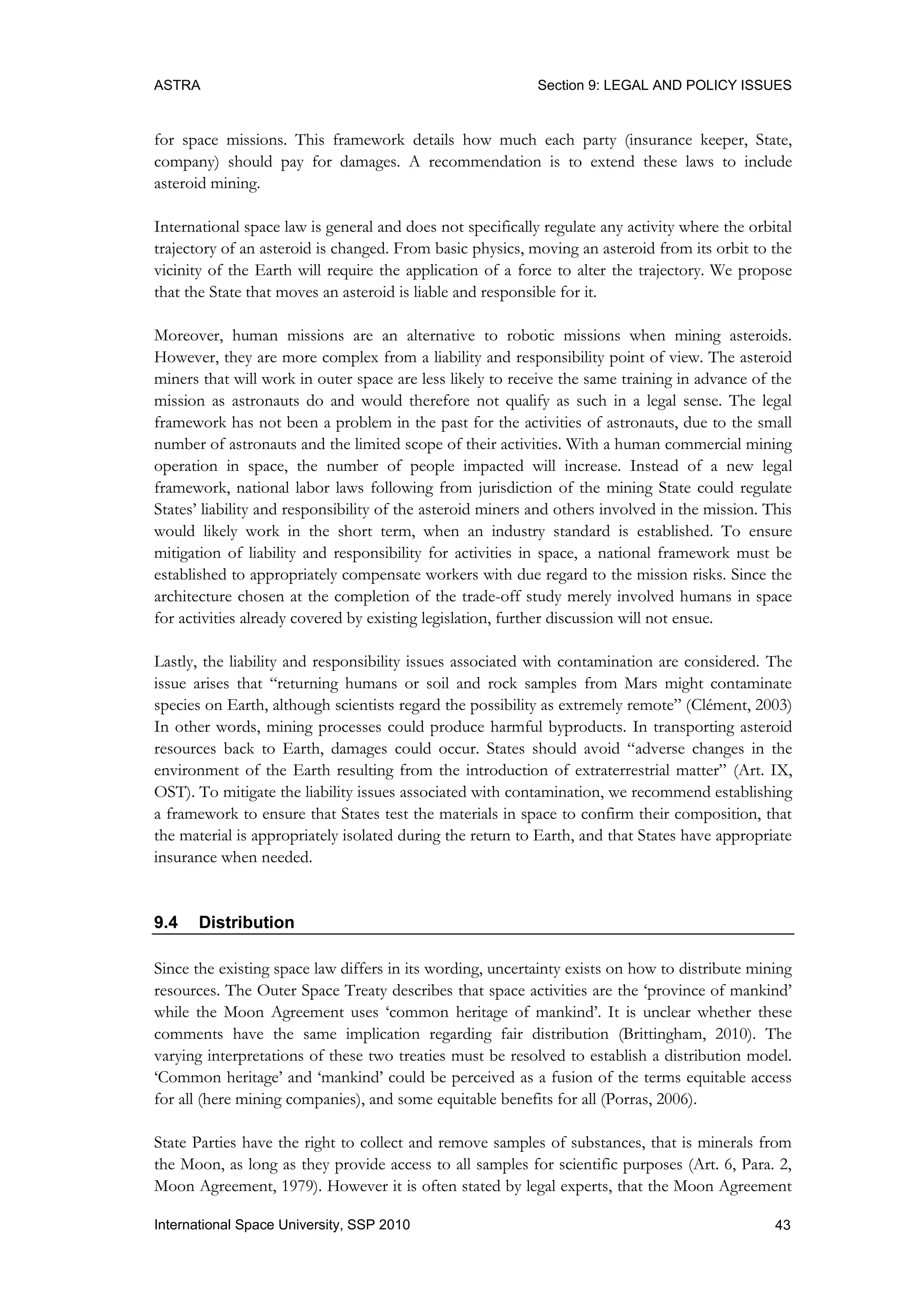 ASTRA Section 9: LEGAL AND POLICY ISSUES
43International Space University, SSP 2010
for space missions. This framework details how much each party (insurance keeper, State,
company) should pay for damages. A recommendation is to extend these laws to include
asteroid mining.
International space law is general and does not specifically regulate any activity where the orbital
trajectory of an asteroid is changed. From basic physics, moving an asteroid from its orbit to the
vicinity of the Earth will require the application of a force to alter the trajectory. We propose
that the State that moves an asteroid is liable and responsible for it.
Moreover, human missions are an alternative to robotic missions when mining asteroids.
However, they are more complex from a liability and responsibility point of view. The asteroid
miners that will work in outer space are less likely to receive the same training in advance of the
mission as astronauts do and would therefore not qualify as such in a legal sense. The legal
framework has not been a problem in the past for the activities of astronauts, due to the small
number of astronauts and the limited scope of their activities. With a human commercial mining
operation in space, the number of people impacted will increase. Instead of a new legal
framework, national labor laws following from jurisdiction of the mining State could regulate
States‟ liability and responsibility of the asteroid miners and others involved in the mission. This
would likely work in the short term, when an industry standard is established. To ensure
mitigation of liability and responsibility for activities in space, a national framework must be
established to appropriately compensate workers with due regard to the mission risks. Since the
architecture chosen at the completion of the trade-off study merely involved humans in space
for activities already covered by existing legislation, further discussion will not ensue.
Lastly, the liability and responsibility issues associated with contamination are considered. The
issue arises that “returning humans or soil and rock samples from Mars might contaminate
species on Earth, although scientists regard the possibility as extremely remote” (Clément, 2003)
In other words, mining processes could produce harmful byproducts. In transporting asteroid
resources back to Earth, damages could occur. States should avoid “adverse changes in the
environment of the Earth resulting from the introduction of extraterrestrial matter” (Art. IX,
OST). To mitigate the liability issues associated with contamination, we recommend establishing
a framework to ensure that States test the materials in space to confirm their composition, that
the material is appropriately isolated during the return to Earth, and that States have appropriate
insurance when needed.
9.4 Distribution
Since the existing space law differs in its wording, uncertainty exists on how to distribute mining
resources. The Outer Space Treaty describes that space activities are the „province of mankind‟
while the Moon Agreement uses „common heritage of mankind‟. It is unclear whether these
comments have the same implication regarding fair distribution (Brittingham, 2010). The
varying interpretations of these two treaties must be resolved to establish a distribution model.
„Common heritage‟ and „mankind‟ could be perceived as a fusion of the terms equitable access
for all (here mining companies), and some equitable benefits for all (Porras, 2006).
State Parties have the right to collect and remove samples of substances, that is minerals from
the Moon, as long as they provide access to all samples for scientific purposes (Art. 6, Para. 2,
Moon Agreement, 1979). However it is often stated by legal experts, that the Moon Agreement
 