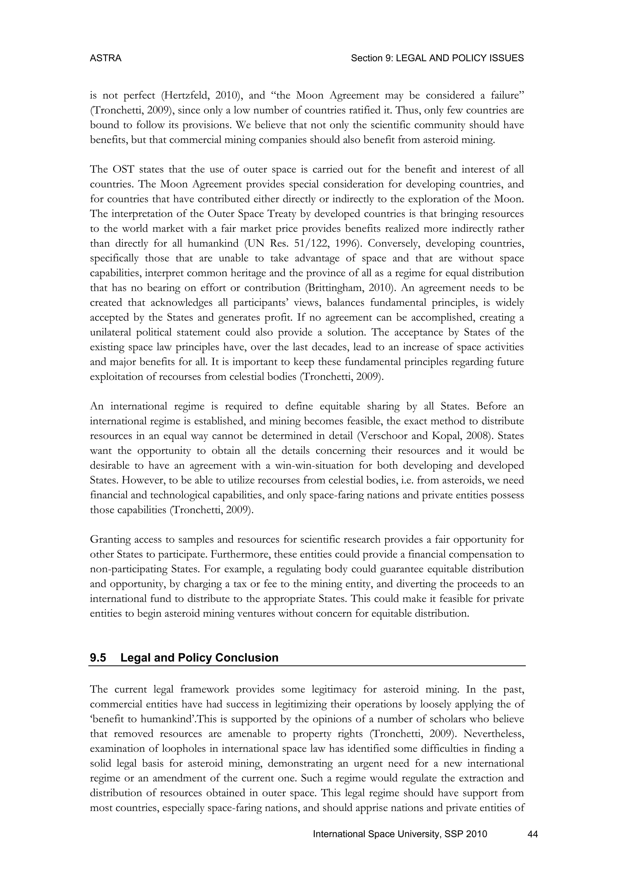 ASTRA Section 9: LEGAL AND POLICY ISSUES
44International Space University, SSP 2010
is not perfect (Hertzfeld, 2010), and “the Moon Agreement may be considered a failure”
(Tronchetti, 2009), since only a low number of countries ratified it. Thus, only few countries are
bound to follow its provisions. We believe that not only the scientific community should have
benefits, but that commercial mining companies should also benefit from asteroid mining.
The OST states that the use of outer space is carried out for the benefit and interest of all
countries. The Moon Agreement provides special consideration for developing countries, and
for countries that have contributed either directly or indirectly to the exploration of the Moon.
The interpretation of the Outer Space Treaty by developed countries is that bringing resources
to the world market with a fair market price provides benefits realized more indirectly rather
than directly for all humankind (UN Res. 51/122, 1996). Conversely, developing countries,
specifically those that are unable to take advantage of space and that are without space
capabilities, interpret common heritage and the province of all as a regime for equal distribution
that has no bearing on effort or contribution (Brittingham, 2010). An agreement needs to be
created that acknowledges all participants‟ views, balances fundamental principles, is widely
accepted by the States and generates profit. If no agreement can be accomplished, creating a
unilateral political statement could also provide a solution. The acceptance by States of the
existing space law principles have, over the last decades, lead to an increase of space activities
and major benefits for all. It is important to keep these fundamental principles regarding future
exploitation of recourses from celestial bodies (Tronchetti, 2009).
An international regime is required to define equitable sharing by all States. Before an
international regime is established, and mining becomes feasible, the exact method to distribute
resources in an equal way cannot be determined in detail (Verschoor and Kopal, 2008). States
want the opportunity to obtain all the details concerning their resources and it would be
desirable to have an agreement with a win-win-situation for both developing and developed
States. However, to be able to utilize recourses from celestial bodies, i.e. from asteroids, we need
financial and technological capabilities, and only space-faring nations and private entities possess
those capabilities (Tronchetti, 2009).
Granting access to samples and resources for scientific research provides a fair opportunity for
other States to participate. Furthermore, these entities could provide a financial compensation to
non-participating States. For example, a regulating body could guarantee equitable distribution
and opportunity, by charging a tax or fee to the mining entity, and diverting the proceeds to an
international fund to distribute to the appropriate States. This could make it feasible for private
entities to begin asteroid mining ventures without concern for equitable distribution.
9.5 Legal and Policy Conclusion
The current legal framework provides some legitimacy for asteroid mining. In the past,
commercial entities have had success in legitimizing their operations by loosely applying the of
„benefit to humankind‟.This is supported by the opinions of a number of scholars who believe
that removed resources are amenable to property rights (Tronchetti, 2009). Nevertheless,
examination of loopholes in international space law has identified some difficulties in finding a
solid legal basis for asteroid mining, demonstrating an urgent need for a new international
regime or an amendment of the current one. Such a regime would regulate the extraction and
distribution of resources obtained in outer space. This legal regime should have support from
most countries, especially space-faring nations, and should apprise nations and private entities of
 