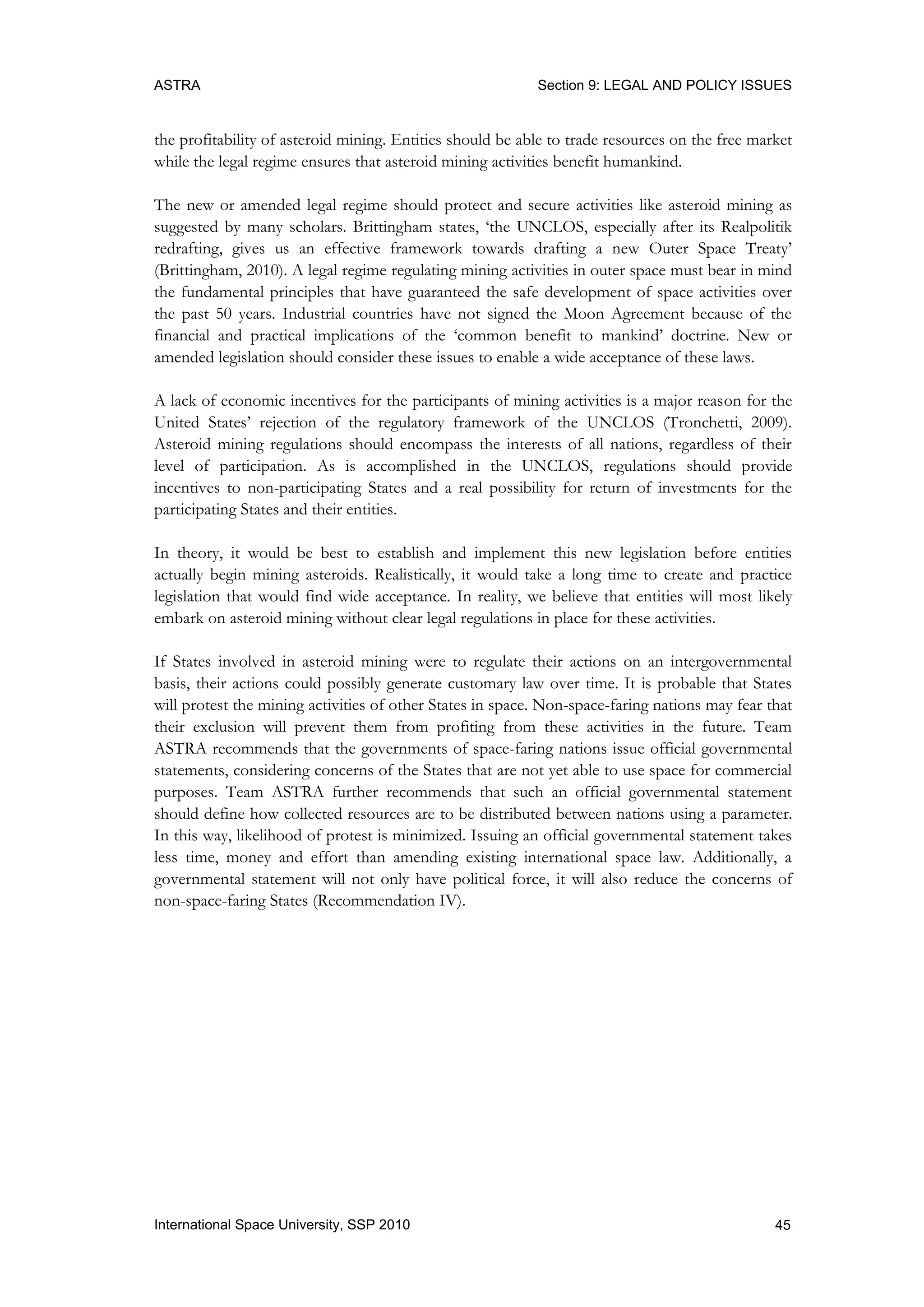 ASTRA Section 9: LEGAL AND POLICY ISSUES
45International Space University, SSP 2010
the profitability of asteroid mining. Entities should be able to trade resources on the free market
while the legal regime ensures that asteroid mining activities benefit humankind.
The new or amended legal regime should protect and secure activities like asteroid mining as
suggested by many scholars. Brittingham states, „the UNCLOS, especially after its Realpolitik
redrafting, gives us an effective framework towards drafting a new Outer Space Treaty‟
(Brittingham, 2010). A legal regime regulating mining activities in outer space must bear in mind
the fundamental principles that have guaranteed the safe development of space activities over
the past 50 years. Industrial countries have not signed the Moon Agreement because of the
financial and practical implications of the „common benefit to mankind‟ doctrine. New or
amended legislation should consider these issues to enable a wide acceptance of these laws.
A lack of economic incentives for the participants of mining activities is a major reason for the
United States‟ rejection of the regulatory framework of the UNCLOS (Tronchetti, 2009).
Asteroid mining regulations should encompass the interests of all nations, regardless of their
level of participation. As is accomplished in the UNCLOS, regulations should provide
incentives to non-participating States and a real possibility for return of investments for the
participating States and their entities.
In theory, it would be best to establish and implement this new legislation before entities
actually begin mining asteroids. Realistically, it would take a long time to create and practice
legislation that would find wide acceptance. In reality, we believe that entities will most likely
embark on asteroid mining without clear legal regulations in place for these activities.
If States involved in asteroid mining were to regulate their actions on an intergovernmental
basis, their actions could possibly generate customary law over time. It is probable that States
will protest the mining activities of other States in space. Non-space-faring nations may fear that
their exclusion will prevent them from profiting from these activities in the future. Team
ASTRA recommends that the governments of space-faring nations issue official governmental
statements, considering concerns of the States that are not yet able to use space for commercial
purposes. Team ASTRA further recommends that such an official governmental statement
should define how collected resources are to be distributed between nations using a parameter.
In this way, likelihood of protest is minimized. Issuing an official governmental statement takes
less time, money and effort than amending existing international space law. Additionally, a
governmental statement will not only have political force, it will also reduce the concerns of
non-space-faring States (Recommendation IV).
 