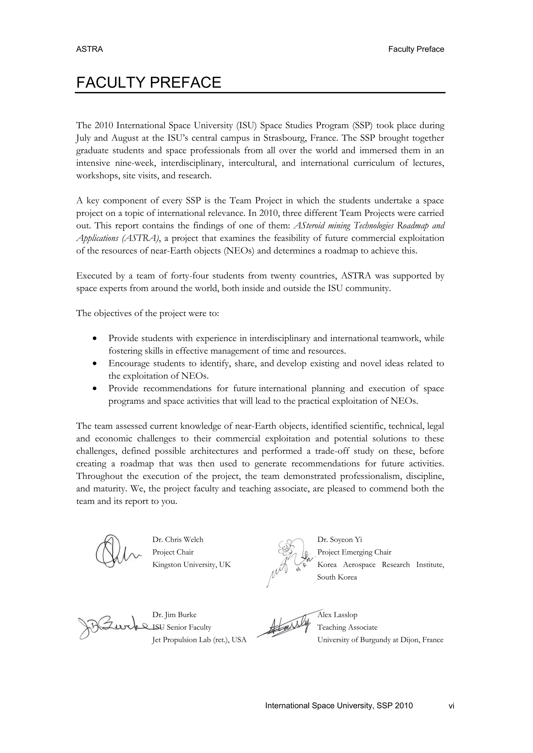 ASTRA Faculty Preface
viInternational Space University, SSP 2010
FACULTY PREFACE
The 2010 International Space University (ISU) Space Studies Program (SSP) took place during
July and August at the ISU‟s central campus in Strasbourg, France. The SSP brought together
graduate students and space professionals from all over the world and immersed them in an
intensive nine-week, interdisciplinary, intercultural, and international curriculum of lectures,
workshops, site visits, and research.
A key component of every SSP is the Team Project in which the students undertake a space
project on a topic of international relevance. In 2010, three different Team Projects were carried
out. This report contains the findings of one of them: ASteroid mining Technologies Roadmap and
Applications (ASTRA), a project that examines the feasibility of future commercial exploitation
of the resources of near-Earth objects (NEOs) and determines a roadmap to achieve this.
Executed by a team of forty-four students from twenty countries, ASTRA was supported by
space experts from around the world, both inside and outside the ISU community.
The objectives of the project were to:
 Provide students with experience in interdisciplinary and international teamwork, while
fostering skills in effective management of time and resources.
 Encourage students to identify, share, and develop existing and novel ideas related to
the exploitation of NEOs.
 Provide recommendations for future international planning and execution of space
programs and space activities that will lead to the practical exploitation of NEOs.
The team assessed current knowledge of near-Earth objects, identified scientific, technical, legal
and economic challenges to their commercial exploitation and potential solutions to these
challenges, defined possible architectures and performed a trade-off study on these, before
creating a roadmap that was then used to generate recommendations for future activities.
Throughout the execution of the project, the team demonstrated professionalism, discipline,
and maturity. We, the project faculty and teaching associate, are pleased to commend both the
team and its report to you.
Dr. Chris Welch Dr. Soyeon Yi
Project Chair Project Emerging Chair
Kingston University, UK Korea Aerospace Research Institute,
South Korea
Dr. Jim Burke Alex Lasslop
ISU Senior Faculty Teaching Associate
Jet Propulsion Lab (ret.), USA University of Burgundy at Dijon, France
 