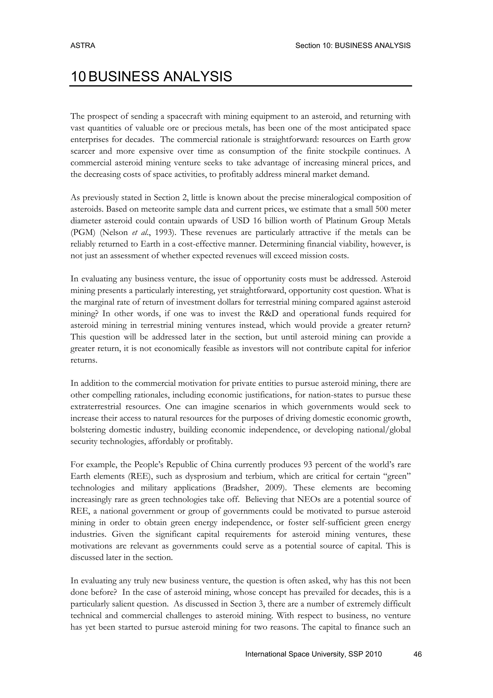 ASTRA Section 10: BUSINESS ANALYSIS
46International Space University, SSP 2010
10 BUSINESS ANALYSIS
The prospect of sending a spacecraft with mining equipment to an asteroid, and returning with
vast quantities of valuable ore or precious metals, has been one of the most anticipated space
enterprises for decades. The commercial rationale is straightforward: resources on Earth grow
scarcer and more expensive over time as consumption of the finite stockpile continues. A
commercial asteroid mining venture seeks to take advantage of increasing mineral prices, and
the decreasing costs of space activities, to profitably address mineral market demand.
As previously stated in Section 2, little is known about the precise mineralogical composition of
asteroids. Based on meteorite sample data and current prices, we estimate that a small 500 meter
diameter asteroid could contain upwards of USD 16 billion worth of Platinum Group Metals
(PGM) (Nelson et al., 1993). These revenues are particularly attractive if the metals can be
reliably returned to Earth in a cost-effective manner. Determining financial viability, however, is
not just an assessment of whether expected revenues will exceed mission costs.
In evaluating any business venture, the issue of opportunity costs must be addressed. Asteroid
mining presents a particularly interesting, yet straightforward, opportunity cost question. What is
the marginal rate of return of investment dollars for terrestrial mining compared against asteroid
mining? In other words, if one was to invest the R&D and operational funds required for
asteroid mining in terrestrial mining ventures instead, which would provide a greater return?
This question will be addressed later in the section, but until asteroid mining can provide a
greater return, it is not economically feasible as investors will not contribute capital for inferior
returns.
In addition to the commercial motivation for private entities to pursue asteroid mining, there are
other compelling rationales, including economic justifications, for nation-states to pursue these
extraterrestrial resources. One can imagine scenarios in which governments would seek to
increase their access to natural resources for the purposes of driving domestic economic growth,
bolstering domestic industry, building economic independence, or developing national/global
security technologies, affordably or profitably.
For example, the People‟s Republic of China currently produces 93 percent of the world‟s rare
Earth elements (REE), such as dysprosium and terbium, which are critical for certain “green”
technologies and military applications (Bradsher, 2009). These elements are becoming
increasingly rare as green technologies take off. Believing that NEOs are a potential source of
REE, a national government or group of governments could be motivated to pursue asteroid
mining in order to obtain green energy independence, or foster self-sufficient green energy
industries. Given the significant capital requirements for asteroid mining ventures, these
motivations are relevant as governments could serve as a potential source of capital. This is
discussed later in the section.
In evaluating any truly new business venture, the question is often asked, why has this not been
done before? In the case of asteroid mining, whose concept has prevailed for decades, this is a
particularly salient question. As discussed in Section 3, there are a number of extremely difficult
technical and commercial challenges to asteroid mining. With respect to business, no venture
has yet been started to pursue asteroid mining for two reasons. The capital to finance such an
 