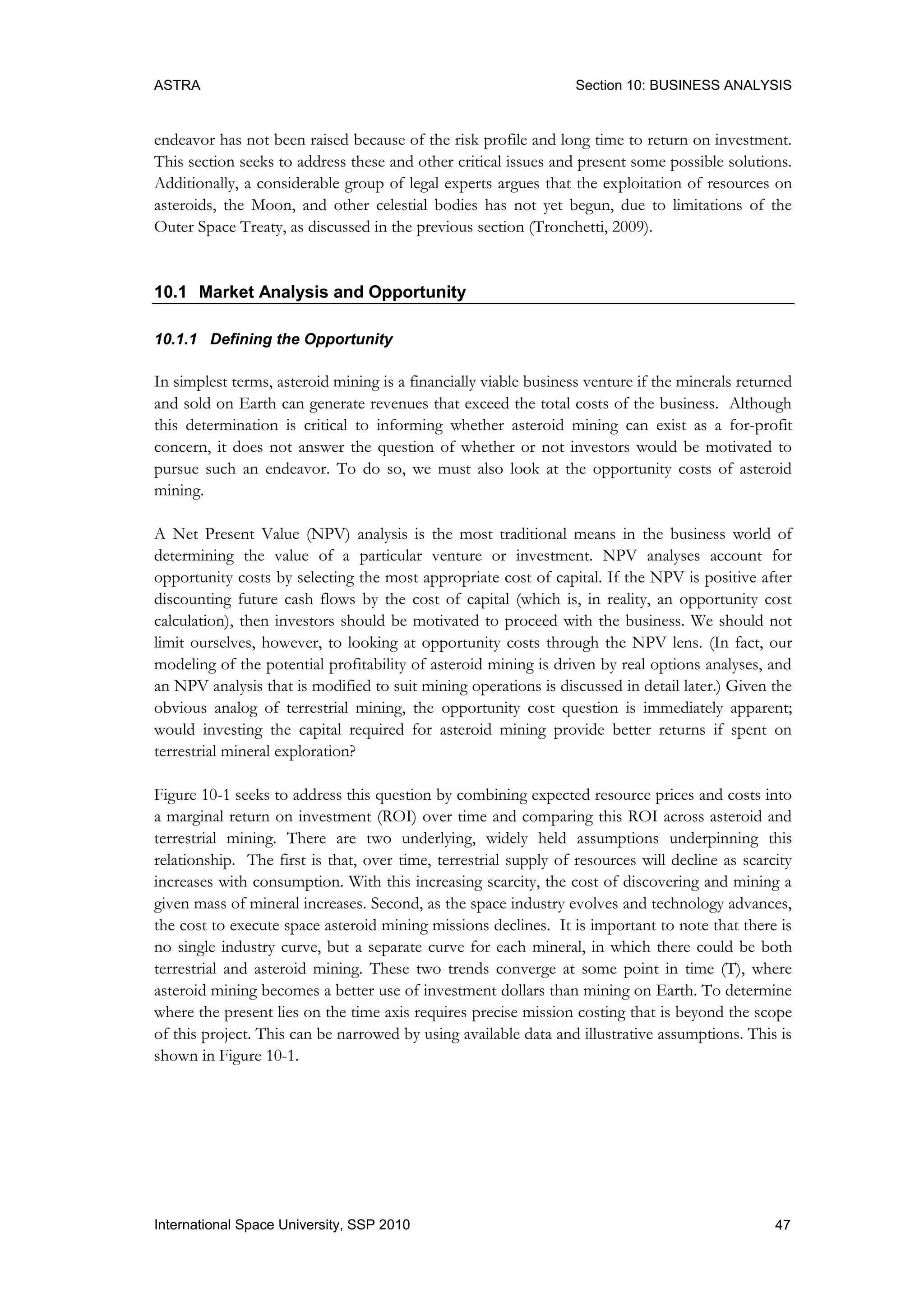 ASTRA Section 10: BUSINESS ANALYSIS
47International Space University, SSP 2010
endeavor has not been raised because of the risk profile and long time to return on investment.
This section seeks to address these and other critical issues and present some possible solutions.
Additionally, a considerable group of legal experts argues that the exploitation of resources on
asteroids, the Moon, and other celestial bodies has not yet begun, due to limitations of the
Outer Space Treaty, as discussed in the previous section (Tronchetti, 2009).
10.1 Market Analysis and Opportunity
10.1.1 Defining the Opportunity
In simplest terms, asteroid mining is a financially viable business venture if the minerals returned
and sold on Earth can generate revenues that exceed the total costs of the business. Although
this determination is critical to informing whether asteroid mining can exist as a for-profit
concern, it does not answer the question of whether or not investors would be motivated to
pursue such an endeavor. To do so, we must also look at the opportunity costs of asteroid
mining.
A Net Present Value (NPV) analysis is the most traditional means in the business world of
determining the value of a particular venture or investment. NPV analyses account for
opportunity costs by selecting the most appropriate cost of capital. If the NPV is positive after
discounting future cash flows by the cost of capital (which is, in reality, an opportunity cost
calculation), then investors should be motivated to proceed with the business. We should not
limit ourselves, however, to looking at opportunity costs through the NPV lens. (In fact, our
modeling of the potential profitability of asteroid mining is driven by real options analyses, and
an NPV analysis that is modified to suit mining operations is discussed in detail later.) Given the
obvious analog of terrestrial mining, the opportunity cost question is immediately apparent;
would investing the capital required for asteroid mining provide better returns if spent on
terrestrial mineral exploration?
Figure 10-1 seeks to address this question by combining expected resource prices and costs into
a marginal return on investment (ROI) over time and comparing this ROI across asteroid and
terrestrial mining. There are two underlying, widely held assumptions underpinning this
relationship. The first is that, over time, terrestrial supply of resources will decline as scarcity
increases with consumption. With this increasing scarcity, the cost of discovering and mining a
given mass of mineral increases. Second, as the space industry evolves and technology advances,
the cost to execute space asteroid mining missions declines. It is important to note that there is
no single industry curve, but a separate curve for each mineral, in which there could be both
terrestrial and asteroid mining. These two trends converge at some point in time (T), where
asteroid mining becomes a better use of investment dollars than mining on Earth. To determine
where the present lies on the time axis requires precise mission costing that is beyond the scope
of this project. This can be narrowed by using available data and illustrative assumptions. This is
shown in Figure 10-1.
 
