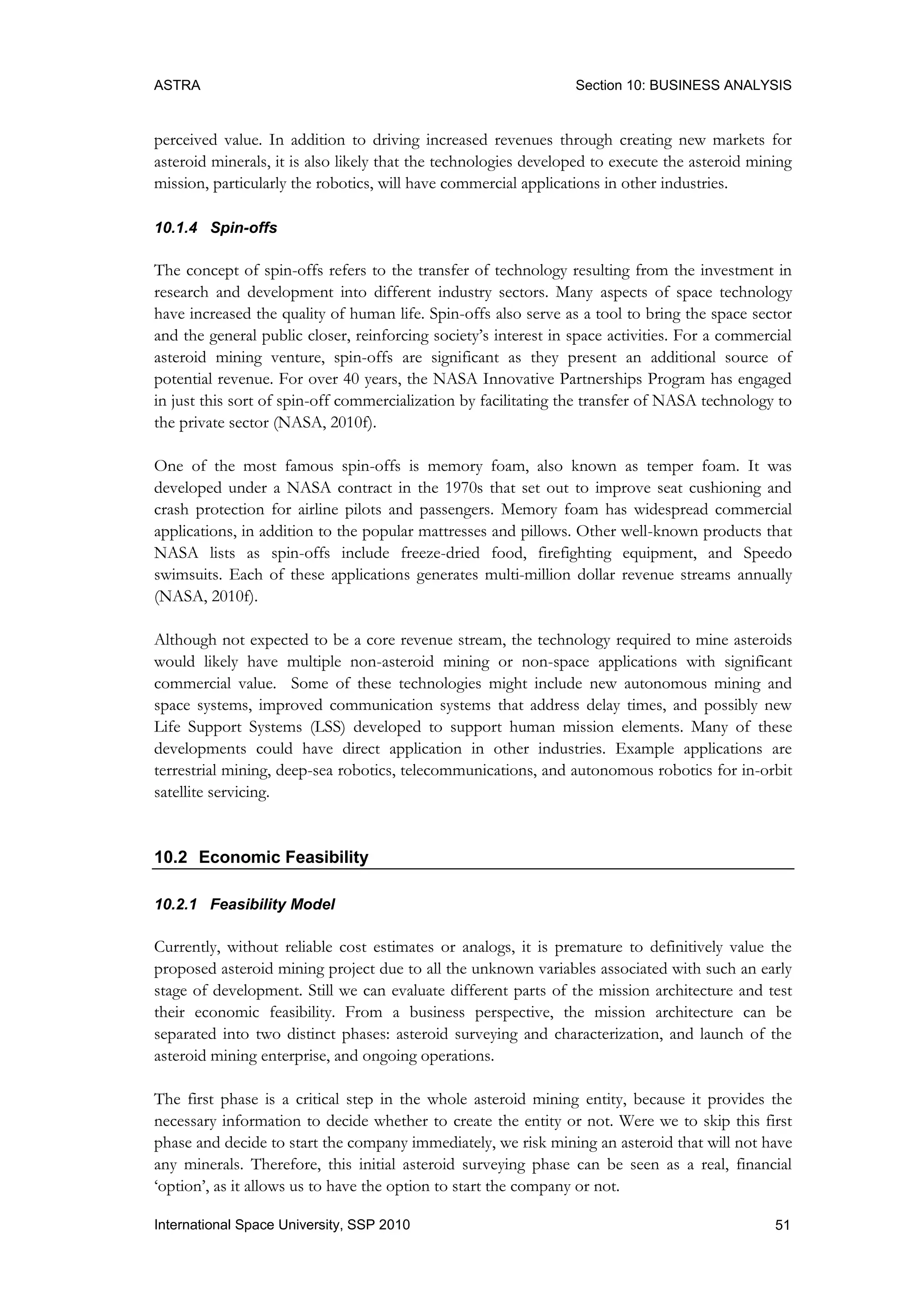 ASTRA Section 10: BUSINESS ANALYSIS
51International Space University, SSP 2010
perceived value. In addition to driving increased revenues through creating new markets for
asteroid minerals, it is also likely that the technologies developed to execute the asteroid mining
mission, particularly the robotics, will have commercial applications in other industries.
10.1.4 Spin-offs
The concept of spin-offs refers to the transfer of technology resulting from the investment in
research and development into different industry sectors. Many aspects of space technology
have increased the quality of human life. Spin-offs also serve as a tool to bring the space sector
and the general public closer, reinforcing society‟s interest in space activities. For a commercial
asteroid mining venture, spin-offs are significant as they present an additional source of
potential revenue. For over 40 years, the NASA Innovative Partnerships Program has engaged
in just this sort of spin-off commercialization by facilitating the transfer of NASA technology to
the private sector (NASA, 2010f).
One of the most famous spin-offs is memory foam, also known as temper foam. It was
developed under a NASA contract in the 1970s that set out to improve seat cushioning and
crash protection for airline pilots and passengers. Memory foam has widespread commercial
applications, in addition to the popular mattresses and pillows. Other well-known products that
NASA lists as spin-offs include freeze-dried food, firefighting equipment, and Speedo
swimsuits. Each of these applications generates multi-million dollar revenue streams annually
(NASA, 2010f).
Although not expected to be a core revenue stream, the technology required to mine asteroids
would likely have multiple non-asteroid mining or non-space applications with significant
commercial value. Some of these technologies might include new autonomous mining and
space systems, improved communication systems that address delay times, and possibly new
Life Support Systems (LSS) developed to support human mission elements. Many of these
developments could have direct application in other industries. Example applications are
terrestrial mining, deep-sea robotics, telecommunications, and autonomous robotics for in-orbit
satellite servicing.
10.2 Economic Feasibility
10.2.1 Feasibility Model
Currently, without reliable cost estimates or analogs, it is premature to definitively value the
proposed asteroid mining project due to all the unknown variables associated with such an early
stage of development. Still we can evaluate different parts of the mission architecture and test
their economic feasibility. From a business perspective, the mission architecture can be
separated into two distinct phases: asteroid surveying and characterization, and launch of the
asteroid mining enterprise, and ongoing operations.
The first phase is a critical step in the whole asteroid mining entity, because it provides the
necessary information to decide whether to create the entity or not. Were we to skip this first
phase and decide to start the company immediately, we risk mining an asteroid that will not have
any minerals. Therefore, this initial asteroid surveying phase can be seen as a real, financial
„option‟, as it allows us to have the option to start the company or not.
 