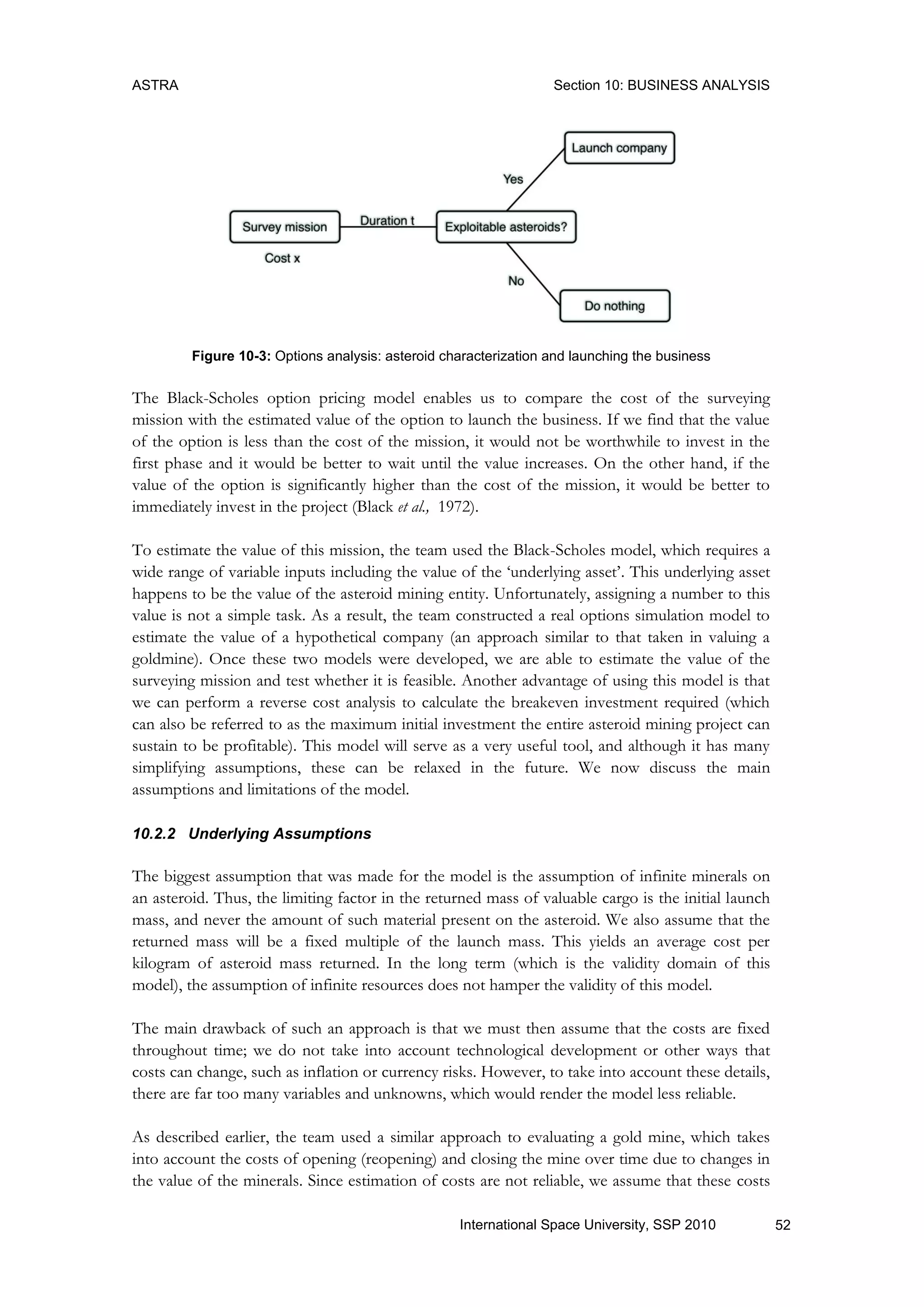 ASTRA Section 10: BUSINESS ANALYSIS
52International Space University, SSP 2010
Figure 10-3: Options analysis: asteroid characterization and launching the business
The Black-Scholes option pricing model enables us to compare the cost of the surveying
mission with the estimated value of the option to launch the business. If we find that the value
of the option is less than the cost of the mission, it would not be worthwhile to invest in the
first phase and it would be better to wait until the value increases. On the other hand, if the
value of the option is significantly higher than the cost of the mission, it would be better to
immediately invest in the project (Black et al., 1972).
To estimate the value of this mission, the team used the Black-Scholes model, which requires a
wide range of variable inputs including the value of the „underlying asset‟. This underlying asset
happens to be the value of the asteroid mining entity. Unfortunately, assigning a number to this
value is not a simple task. As a result, the team constructed a real options simulation model to
estimate the value of a hypothetical company (an approach similar to that taken in valuing a
goldmine). Once these two models were developed, we are able to estimate the value of the
surveying mission and test whether it is feasible. Another advantage of using this model is that
we can perform a reverse cost analysis to calculate the breakeven investment required (which
can also be referred to as the maximum initial investment the entire asteroid mining project can
sustain to be profitable). This model will serve as a very useful tool, and although it has many
simplifying assumptions, these can be relaxed in the future. We now discuss the main
assumptions and limitations of the model.
10.2.2 Underlying Assumptions
The biggest assumption that was made for the model is the assumption of infinite minerals on
an asteroid. Thus, the limiting factor in the returned mass of valuable cargo is the initial launch
mass, and never the amount of such material present on the asteroid. We also assume that the
returned mass will be a fixed multiple of the launch mass. This yields an average cost per
kilogram of asteroid mass returned. In the long term (which is the validity domain of this
model), the assumption of infinite resources does not hamper the validity of this model.
The main drawback of such an approach is that we must then assume that the costs are fixed
throughout time; we do not take into account technological development or other ways that
costs can change, such as inflation or currency risks. However, to take into account these details,
there are far too many variables and unknowns, which would render the model less reliable.
As described earlier, the team used a similar approach to evaluating a gold mine, which takes
into account the costs of opening (reopening) and closing the mine over time due to changes in
the value of the minerals. Since estimation of costs are not reliable, we assume that these costs
 