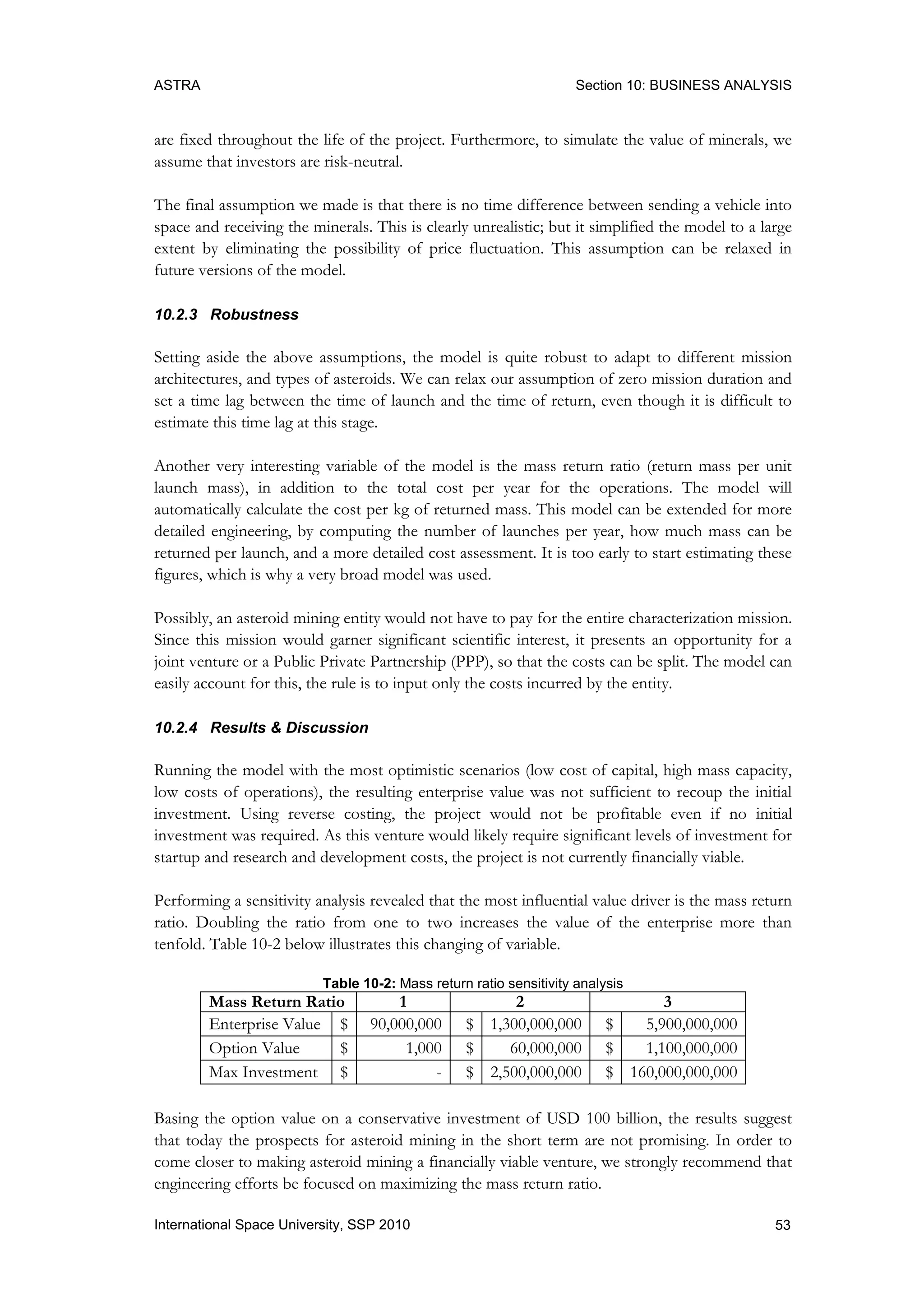ASTRA Section 10: BUSINESS ANALYSIS
53International Space University, SSP 2010
are fixed throughout the life of the project. Furthermore, to simulate the value of minerals, we
assume that investors are risk-neutral.
The final assumption we made is that there is no time difference between sending a vehicle into
space and receiving the minerals. This is clearly unrealistic; but it simplified the model to a large
extent by eliminating the possibility of price fluctuation. This assumption can be relaxed in
future versions of the model.
10.2.3 Robustness
Setting aside the above assumptions, the model is quite robust to adapt to different mission
architectures, and types of asteroids. We can relax our assumption of zero mission duration and
set a time lag between the time of launch and the time of return, even though it is difficult to
estimate this time lag at this stage.
Another very interesting variable of the model is the mass return ratio (return mass per unit
launch mass), in addition to the total cost per year for the operations. The model will
automatically calculate the cost per kg of returned mass. This model can be extended for more
detailed engineering, by computing the number of launches per year, how much mass can be
returned per launch, and a more detailed cost assessment. It is too early to start estimating these
figures, which is why a very broad model was used.
Possibly, an asteroid mining entity would not have to pay for the entire characterization mission.
Since this mission would garner significant scientific interest, it presents an opportunity for a
joint venture or a Public Private Partnership (PPP), so that the costs can be split. The model can
easily account for this, the rule is to input only the costs incurred by the entity.
10.2.4 Results & Discussion
Running the model with the most optimistic scenarios (low cost of capital, high mass capacity,
low costs of operations), the resulting enterprise value was not sufficient to recoup the initial
investment. Using reverse costing, the project would not be profitable even if no initial
investment was required. As this venture would likely require significant levels of investment for
startup and research and development costs, the project is not currently financially viable.
Performing a sensitivity analysis revealed that the most influential value driver is the mass return
ratio. Doubling the ratio from one to two increases the value of the enterprise more than
tenfold. Table 10-2 below illustrates this changing of variable.
Table 10-2: Mass return ratio sensitivity analysis
Mass Return Ratio 1 2 3
Enterprise Value $ 90,000,000 $ 1,300,000,000 $ 5,900,000,000
Option Value $ 1,000 $ 60,000,000 $ 1,100,000,000
Max Investment $ - $ 2,500,000,000 $ 160,000,000,000
Basing the option value on a conservative investment of USD 100 billion, the results suggest
that today the prospects for asteroid mining in the short term are not promising. In order to
come closer to making asteroid mining a financially viable venture, we strongly recommend that
engineering efforts be focused on maximizing the mass return ratio.
 