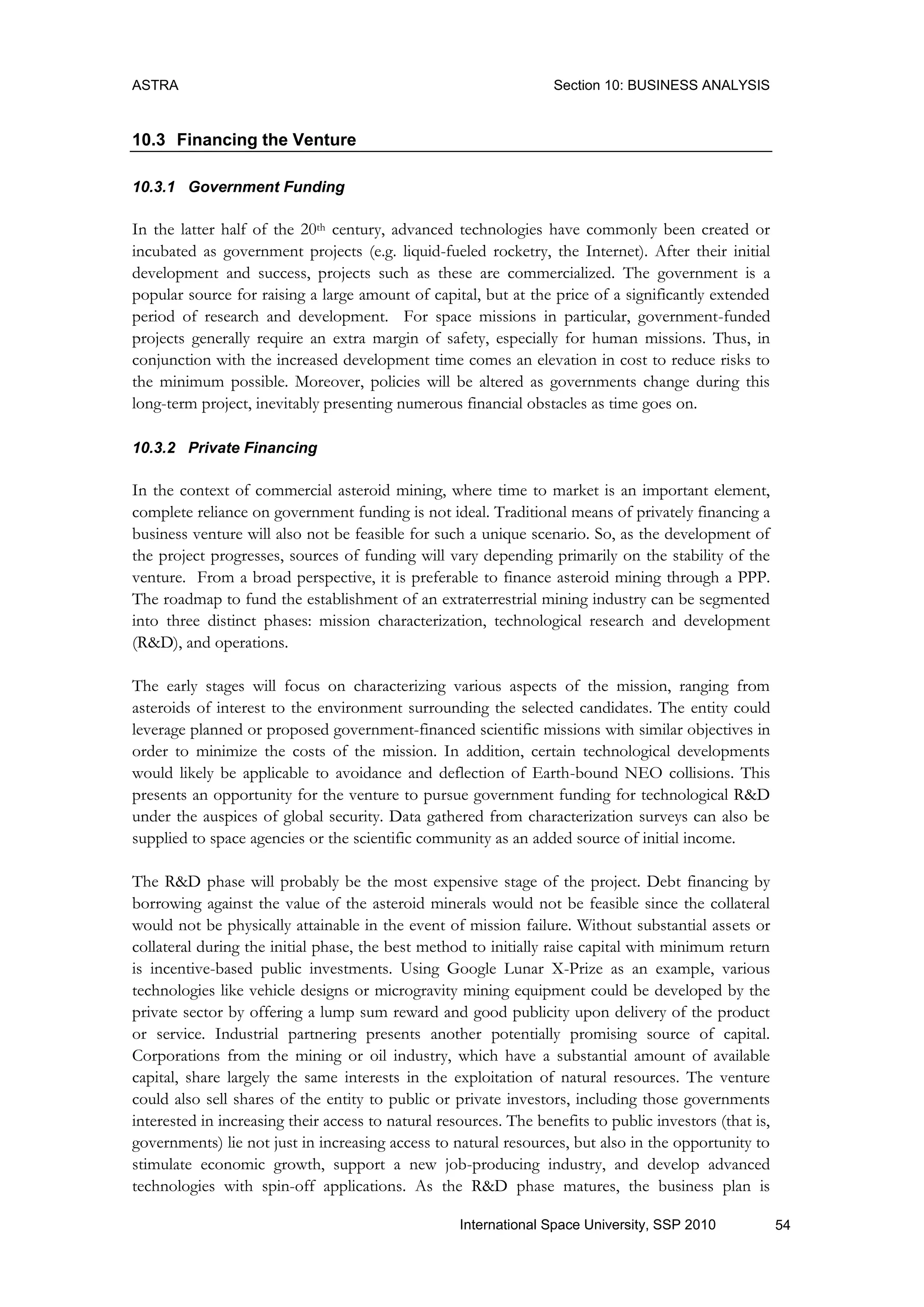 ASTRA Section 10: BUSINESS ANALYSIS
54International Space University, SSP 2010
10.3 Financing the Venture
10.3.1 Government Funding
In the latter half of the 20th century, advanced technologies have commonly been created or
incubated as government projects (e.g. liquid-fueled rocketry, the Internet). After their initial
development and success, projects such as these are commercialized. The government is a
popular source for raising a large amount of capital, but at the price of a significantly extended
period of research and development. For space missions in particular, government-funded
projects generally require an extra margin of safety, especially for human missions. Thus, in
conjunction with the increased development time comes an elevation in cost to reduce risks to
the minimum possible. Moreover, policies will be altered as governments change during this
long-term project, inevitably presenting numerous financial obstacles as time goes on.
10.3.2 Private Financing
In the context of commercial asteroid mining, where time to market is an important element,
complete reliance on government funding is not ideal. Traditional means of privately financing a
business venture will also not be feasible for such a unique scenario. So, as the development of
the project progresses, sources of funding will vary depending primarily on the stability of the
venture. From a broad perspective, it is preferable to finance asteroid mining through a PPP.
The roadmap to fund the establishment of an extraterrestrial mining industry can be segmented
into three distinct phases: mission characterization, technological research and development
(R&D), and operations.
The early stages will focus on characterizing various aspects of the mission, ranging from
asteroids of interest to the environment surrounding the selected candidates. The entity could
leverage planned or proposed government-financed scientific missions with similar objectives in
order to minimize the costs of the mission. In addition, certain technological developments
would likely be applicable to avoidance and deflection of Earth-bound NEO collisions. This
presents an opportunity for the venture to pursue government funding for technological R&D
under the auspices of global security. Data gathered from characterization surveys can also be
supplied to space agencies or the scientific community as an added source of initial income.
The R&D phase will probably be the most expensive stage of the project. Debt financing by
borrowing against the value of the asteroid minerals would not be feasible since the collateral
would not be physically attainable in the event of mission failure. Without substantial assets or
collateral during the initial phase, the best method to initially raise capital with minimum return
is incentive-based public investments. Using Google Lunar X-Prize as an example, various
technologies like vehicle designs or microgravity mining equipment could be developed by the
private sector by offering a lump sum reward and good publicity upon delivery of the product
or service. Industrial partnering presents another potentially promising source of capital.
Corporations from the mining or oil industry, which have a substantial amount of available
capital, share largely the same interests in the exploitation of natural resources. The venture
could also sell shares of the entity to public or private investors, including those governments
interested in increasing their access to natural resources. The benefits to public investors (that is,
governments) lie not just in increasing access to natural resources, but also in the opportunity to
stimulate economic growth, support a new job-producing industry, and develop advanced
technologies with spin-off applications. As the R&D phase matures, the business plan is
 